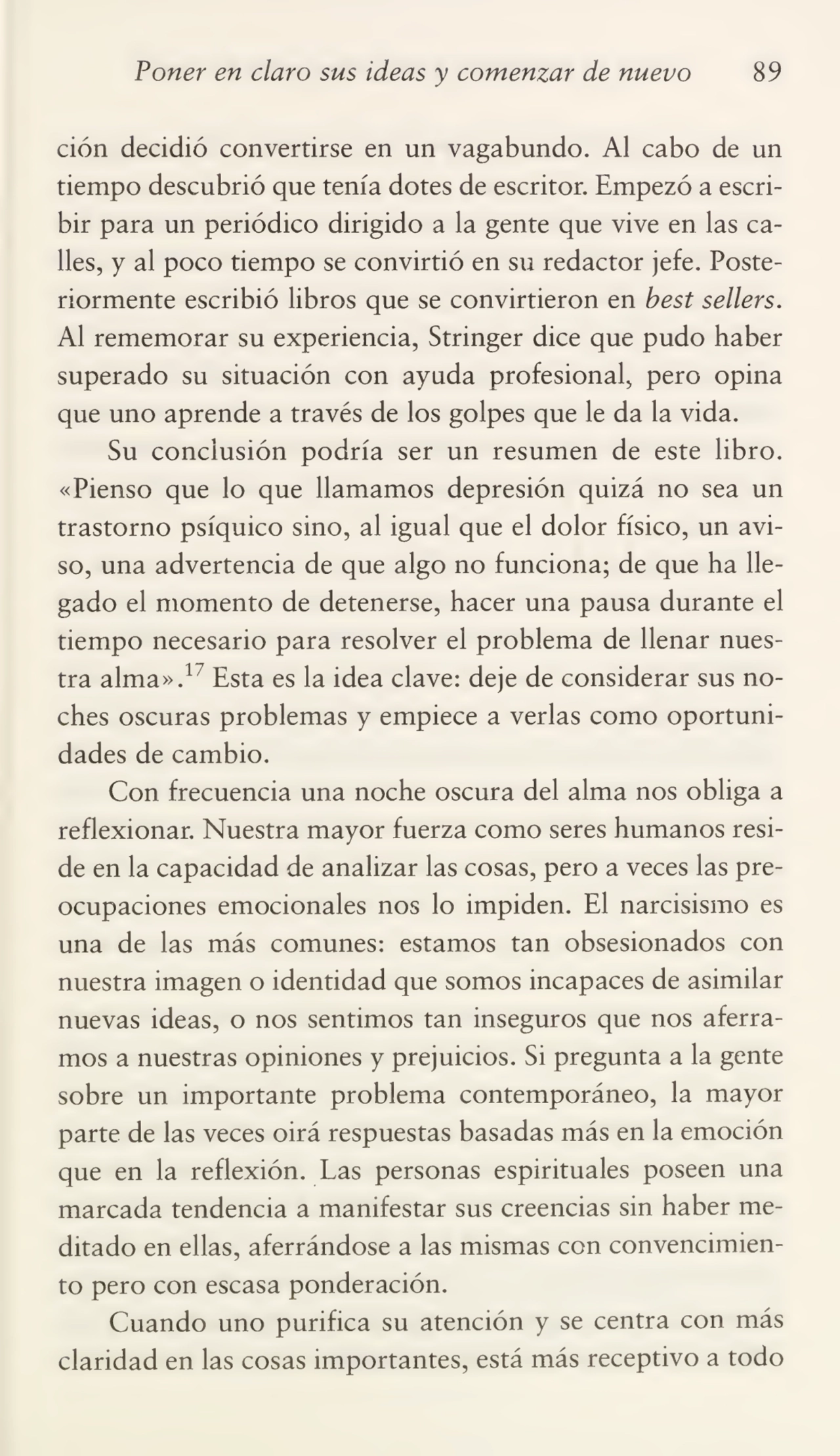 Poner en claro sus ideas y comenzar de nuevo 89
ción decidió convertirse en un vagabundo. Al cabo de un
tiempo descubrió que tenía dotes de escritor. Empezó a escri¬
bir para un periódico dirigido a la gente que vive en las ca¬
lles, y al poco tiempo se convirtió en su redactor jefe. Poste¬
riormente escribió libros que se convirtieron en best sellers.
Al rememorar su experiencia, Stringer dice que pudo haber
superado su situación con ayuda profesional, pero opina
que uno aprende a través de los golpes que le da la vida.
Su conclusión podría ser un resumen de este libro.
«Pienso que lo que llamamos depresión quizá no sea un
trastorno psíquico sino, al igual que el dolor físico, un avi¬
so, una advertencia de que algo no funciona; de que ha lle¬
gado el momento de detenerse, hacer una pausa durante el
tiempo necesario para resolver el problema de llenar nues¬
tra alma».17 Esta es la idea clave: deje de considerar sus no¬
ches oscuras problemas y empiece a verlas como oportuni¬
dades de cambio.
Con frecuencia una noche oscura del alma nos obliga a
reflexionar. Nuestra mayor fuerza como seres humanos resi¬
de en la capacidad de analizar las cosas, pero a veces las pre¬
ocupaciones emocionales nos lo impiden. El narcisismo es
una de las más comunes: estamos tan obsesionados con
nuestra imagen o identidad que somos incapaces de asimilar
nuevas ideas, o nos sentimos tan inseguros que nos aferra¬
mos a nuestras opiniones y prejuicios. Si pregunta a la gente
sobre un importante problema contemporáneo, la mayor
parte de las veces oirá respuestas basadas más en la emoción
que en la reflexión. Las personas espirituales poseen una
marcada tendencia a manifestar sus creencias sin haber me¬
ditado en ellas, aferrándose a las mismas con convencimien¬
to pero con escasa ponderación.
Cuando uno purifica su atención y se centra con más
claridad en las cosas importantes, está más receptivo a todo
