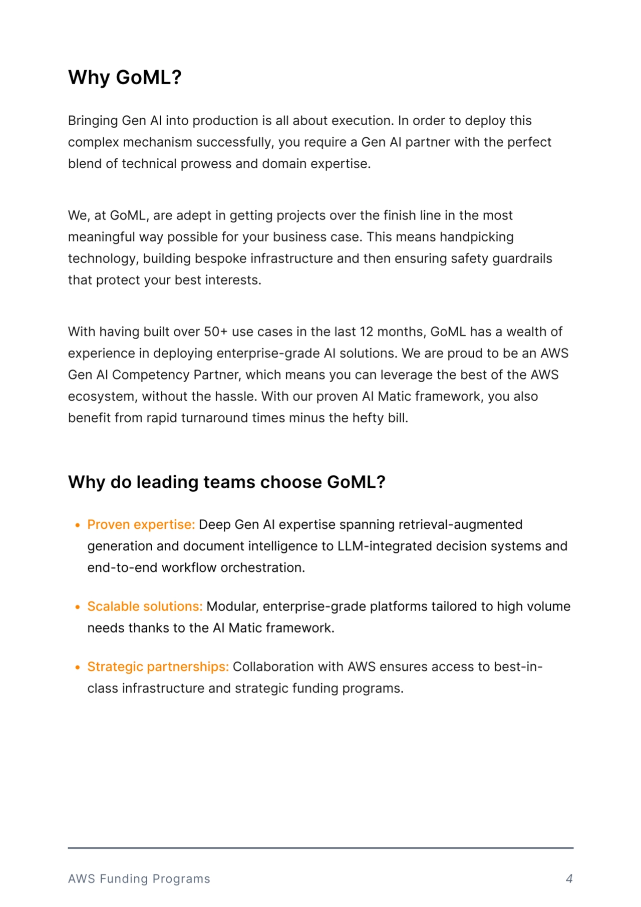 Why GoML?
Bringing Gen AI into production is all about execution. In order to deploy this 
complex mechanism successfully, you require a Gen AI partner with the perfect 
blend of technical prowess and domain expertise. 


We, at GoML, are adept in getting projects over the finish line in the most 
meaningful way possible for your business case. This means handpicking 
technology, building bespoke infrastructure and then ensuring safety guardrails 
that protect your best interests. 


With having built over 50+ use cases in the last 12 months, GoML has a wealth of 
experience in deploying enterprise-grade AI solutions. We are proud to be an AWS 
Gen AI Competency Partner, which means you can leverage the best of the AWS 
ecosystem, without the hassle. With our proven AI Matic framework, you also 
benefit from rapid turnaround times minus the hefty bill. 
Why do leading teams choose GoML?
R ProvSn SxpSrtisS: Deep Gen AI expertise spanning retrieval-augmented 
generation and document intelligence to LLM-integrated decision systems and 
end-to-end workflow orchestration.
R ScalablS solutions: Modular, enterprise-grade platforms tailored to high volume 
needs thanks to the AI Matic framework 
R StratSgic partnSrships: Collaboration with AWS ensures access to best-inclass infrastructure and strategic funding programs.
AWS Funding Programs 4