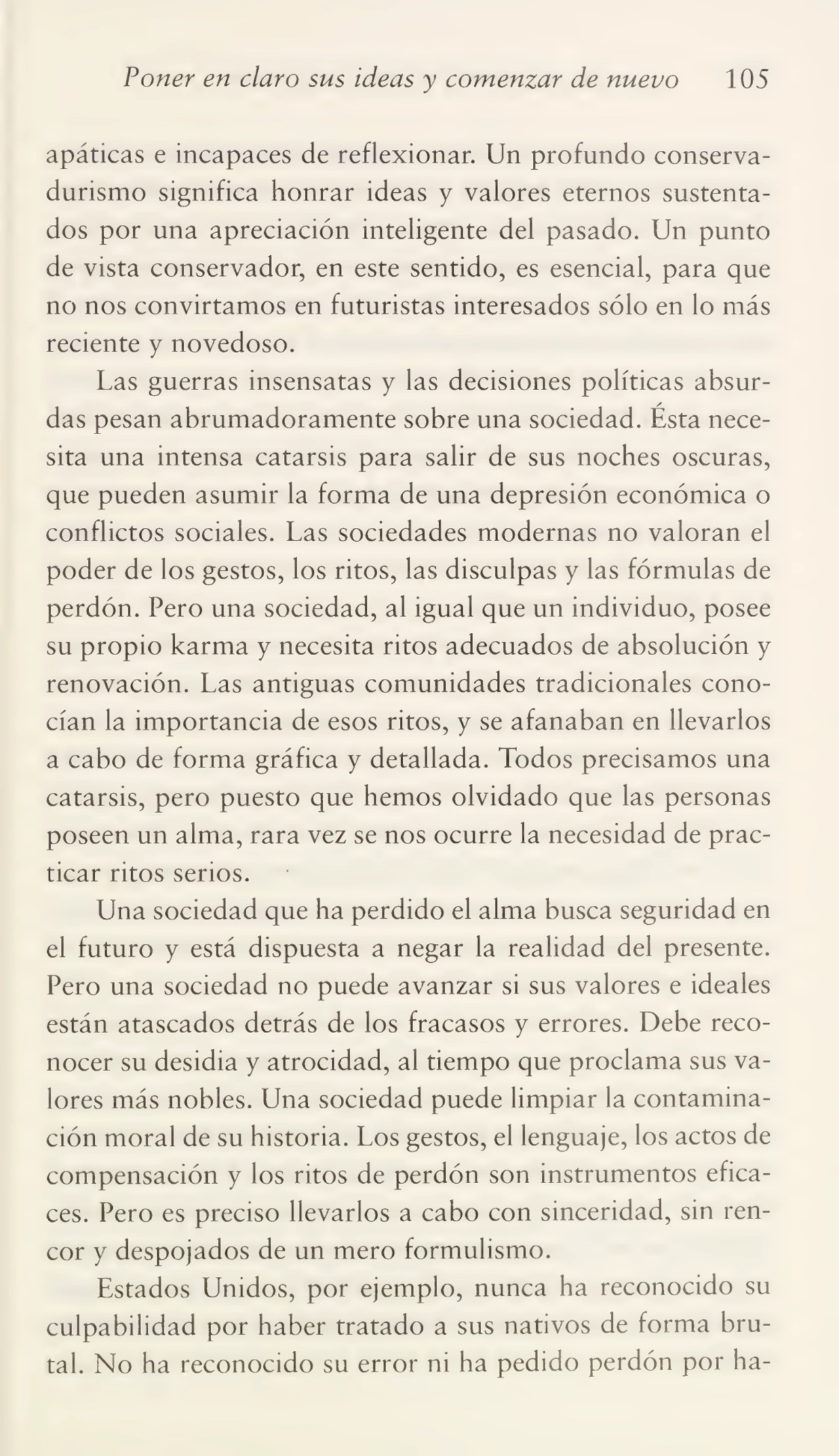 Poner en claro sus ideas y comenzar de nuevo 105
apáticas e incapaces de reflexionar. Un profundo conserva¬
durismo significa honrar ideas y valores eternos sustenta¬
dos por una apreciación inteligente del pasado. Un punto
de vista conservador, en este sentido, es esencial, para que
no nos convirtamos en futuristas interesados sólo en lo más
reciente y novedoso.
Las guerras insensatas y las decisiones políticas absur¬
das pesan abrumadoramente sobre una sociedad. Ésta nece¬
sita una intensa catarsis para salir de sus noches oscuras,
que pueden asumir la forma de una depresión económica o
conflictos sociales. Las sociedades modernas no valoran el
poder de los gestos, los ritos, las disculpas y las fórmulas de
perdón. Pero una sociedad, al igual que un individuo, posee
su propio karma y necesita ritos adecuados de absolución y
renovación. Las antiguas comunidades tradicionales cono¬
cían la importancia de esos ritos, y se afanaban en llevarlos
a cabo de forma gráfica y detallada. Todos precisamos una
catarsis, pero puesto que hemos olvidado que las personas
poseen un alma, rara vez se nos ocurre la necesidad de prac¬
ticar ritos serios.
Una sociedad que ha perdido el alma busca seguridad en
el futuro y está dispuesta a negar la realidad del presente.
Pero una sociedad no puede avanzar si sus valores e ideales
están atascados detrás de los fracasos y errores. Debe reco¬
nocer su desidia y atrocidad, al tiempo que proclama sus va¬
lores más nobles. Una sociedad puede limpiar la contamina¬
ción moral de su historia. Los gestos, el lenguaje, los actos de
compensación y los ritos de perdón son instrumentos efica¬
ces. Pero es preciso llevarlos a cabo con sinceridad, sin ren¬
cor y despojados de un mero formulismo.
Estados Unidos, por ejemplo, nunca ha reconocido su
culpabilidad por haber tratado a sus nativos de forma bru¬
tal. No ha reconocido su error ni ha pedido perdón por ha-