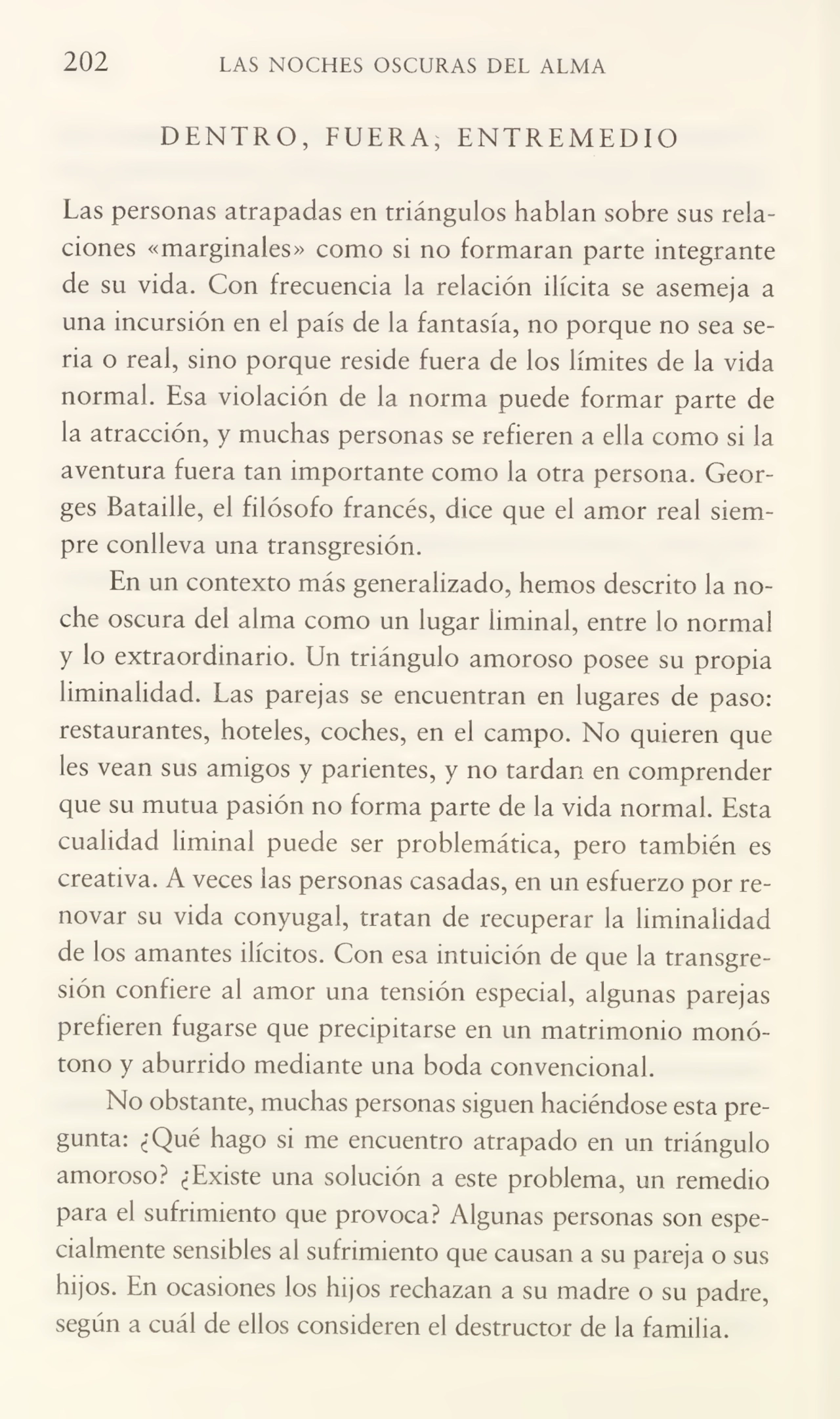 202 LAS NOCHES OSCURAS DEL ALMA
DENTRO, FUERA, ENTREMEDIO
Las personas atrapadas en triángulos hablan sobre sus rela¬
ciones «marginales» como si no formaran parte integrante
de su vida. Con frecuencia la relación ilícita se asemeja a
una incursión en el país de la fantasía, no porque no sea se¬
ria o real, sino porque reside fuera de los límites de la vida
normal. Esa violación de la norma puede formar parte de
la atracción, y muchas personas se refieren a ella como si la
aventura fuera tan importante como la otra persona. Georges Bataille, el filósofo francés, dice que el amor real siem¬
pre conlleva una transgresión.
En un contexto más generalizado, hemos descrito la no¬
che oscura del alma como un lugar liminal, entre lo normal
y lo extraordinario. Un triángulo amoroso posee su propia
liminalidad. Las parejas se encuentran en lugares de paso:
restaurantes, hoteles, coches, en el campo. No quieren que
les vean sus amigos y parientes, y no tardan en comprender
que su mutua pasión no forma parte de la vida normal. Esta
cualidad liminal puede ser problemática, pero también es
creativa. A veces las personas casadas, en un esfuerzo por re¬
novar su vida conyugal, tratan de recuperar la liminalidad
de los amantes ilícitos. Con esa intuición de que la transgre¬
sión confiere al amor una tensión especial, algunas parejas
prefieren fugarse que precipitarse en un matrimonio monó¬
tono y aburrido mediante una boda convencional.
No obstante, muchas personas siguen haciéndose esta pre¬
gunta: ¿Qué hago si me encuentro atrapado en un triángulo
amoroso? ¿Existe una solución a este problema, un remedio
para el sufrimiento que provoca? Algunas personas son espe¬
cialmente sensibles al sufrimiento que causan a su pareja o sus
hijos. En ocasiones los hijos rechazan a su madre o su padre,
según a cuál de ellos consideren el destructor de la familia.