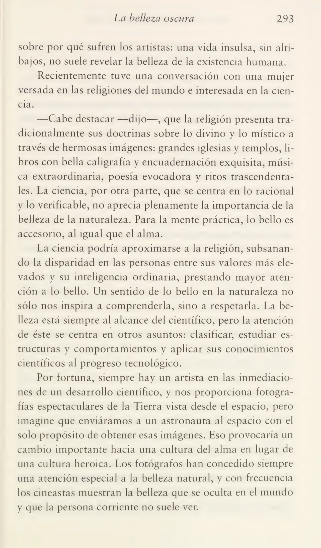 La belleza oscura 293
sobre por qué sufren los artistas: una vida insulsa, sin alti¬
bajos, no suele revelar la belleza de la existencia humana.
Recientemente tuve una conversación con una mujer
versada en las religiones del mundo e interesada en la cien¬
cia.
—Cabe destacar —dijo—, que la religión presenta tra¬
dicionalmente sus doctrinas sobre lo divino y lo místico a
través de hermosas imágenes: grandes iglesias y templos, li¬
bros con bella caligrafía y encuadernación exquisita, músi¬
ca extraordinaria, poesía evocadora y ritos trascendenta¬
les. La ciencia, por otra parte, que se centra en lo racional
y lo verificable, no aprecia plenamente la importancia de la
belleza de la naturaleza. Para la mente práctica, lo bello es
accesorio, al igual que el alma.
La ciencia podría aproximarse a la religión, subsanan¬
do la disparidad en las personas entre sus valores más ele¬
vados y su inteligencia ordinaria, prestando mayor aten¬
ción a lo bello. Un sentido de lo bello en la naturaleza no
sólo nos inspira a comprenderla, sino a respetarla. La be¬
lleza está siempre al alcance del científico, pero la atención
de éste se centra en otros asuntos: clasificar, estudiar es¬
tructuras y comportamientos y aplicar sus conocimientos
científicos al progreso tecnológico.
Por fortuna, siempre hay un artista en las inmediacio¬
nes de un desarrollo científico, y nos proporciona fotogra¬
fías espectaculares de la Tierra vista desde el espacio, pero
imagine que enviáramos a un astronauta al espacio con el
solo propósito de obtener esas imágenes. Eso provocaría un
cambio importante hacia una cultura del alma en lugar de
una cultura heroica. Los fotógrafos han concedido siempre
una atención especial a la belleza natural, y con frecuencia
los cineastas muestran la belleza que se oculta en el mundo
y que la persona corriente no suele ver.