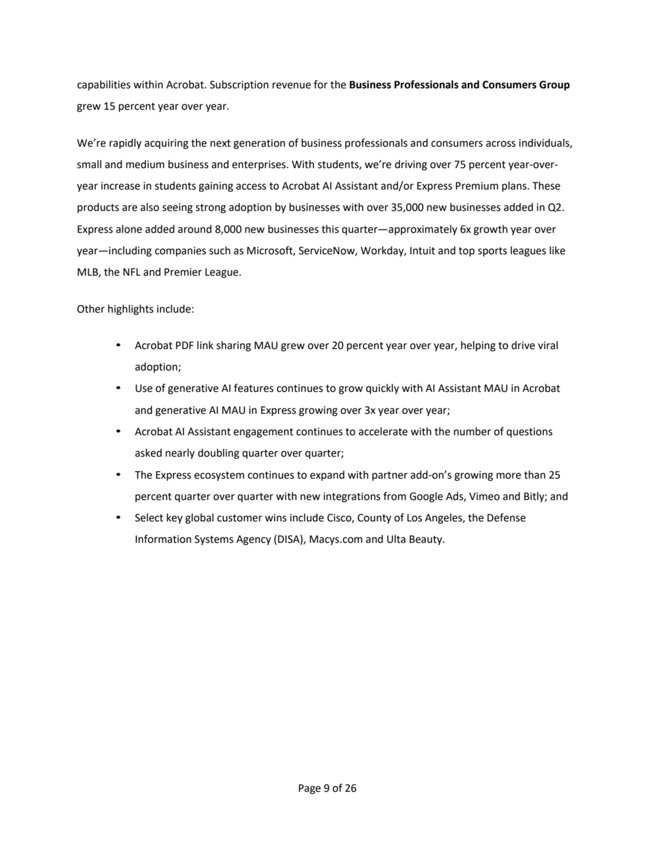 Page 9 of 26
capabilities within Acrobat. Subscription revenue for the Business Professionals and Consumers Group 
grew 15 percent year over year. 
We’re rapidly acquiring the next generation of business professionals and consumers across individuals, 
small and medium business and enterprises. With students, we’re driving over 75 percent year-overyear increase in students gaining access to Acrobat AI Assistant and/or Express Premium plans. These 
products are also seeing strong adoption by businesses with over 35,000 new businesses added in Q2. 
Express alone added around 8,000 new businesses this quarter—approximately 6x growth year over 
year—including companies such as Microsoft, ServiceNow, Workday, Intuit and top sports leagues like 
MLB, the NFL and Premier League.
Other highlights include:
• Acrobat PDF link sharing MAU grew over 20 percent year over year, helping to drive viral 
adoption;
• Use of generative AI features continues to grow quickly with AI Assistant MAU in Acrobat 
and generative AI MAU in Express growing over 3x year over year;
• Acrobat AI Assistant engagement continues to accelerate with the number of questions 
asked nearly doubling quarter over quarter;
• The Express ecosystem continues to expand with partner add-on’s growing more than 25
percent quarter over quarter with new integrations from Google Ads, Vimeo and Bitly; and
• Select key global customer wins include Cisco, County of Los Angeles, the Defense 
Information Systems Agency (DISA), Macys.com and Ulta Beauty.