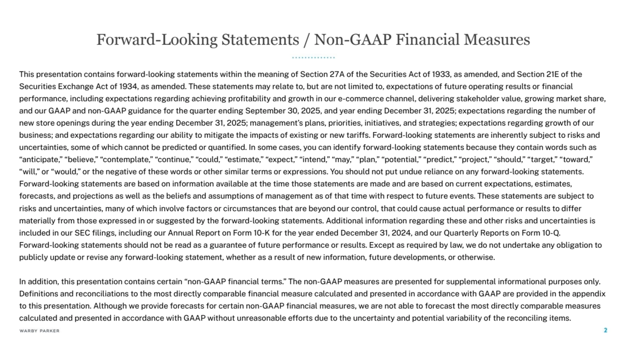 This presentation contains ÿorward-lookinĀ statements within the meaninĀ oÿ Section 27A oÿ the Securities Act oÿ 1933, as amended, and Section 21E oÿ the
Securities ExchanĀe Act oÿ 1934, as amended. These statements may relate to, but are not limited to, expectations oÿ ÿuture operatinĀ results or financial
perÿormance, includinĀ expectations reĀardinĀ achievinĀ profitability and Ārowth in our e-commerce channel, deliverinĀ stakeholder value, ĀrowinĀ market share,
and our GAAP and non-GAAP Āuidance ÿor the quarter endinĀ September 30, 2025, and year endinĀ December 31, 2025; expectations reĀardinĀ the number oÿ
new store openinĀs durinĀ the year endinĀ December 31, 2025; manaĀement’s plans, priorities, initiatives, and strateĀies; expectations reĀardinĀ Ārowth oÿ our
business; and expectations reĀardinĀ our ability to mitiĀate the impacts oÿ existinĀ or new tariÿÿs. Forward-lookinĀ statements are inherently subject to risks and
uncertainties, some oÿ which cannot be predicted or quantified. In some cases, you can identiÿy ÿorward-lookinĀ statements because they contain words such as
“anticipate,” “believe,” “contemplate,” “continue,” “could,” “estimate,” “expect,” “intend,” “may,” “plan,” “potential,” “predict,” “project,” “should,” “tarĀet,” “toward,”
“will,” or “would,” or the neĀative oÿ these words or other similar terms or expressions. You should not put undue reliance on any ÿorward-lookinĀ statements.
Forward-lookinĀ statements are based on inÿormation available at the time those statements are made and are based on current expectations, estimates,
ÿorecasts, and projections as well as the belieÿs and assumptions oÿ manaĀement as oÿ that time with respect to ÿuture events. These statements are subject to
risks and uncertainties, many oÿ which involve ÿactors or circumstances that are beyond our control, that could cause actual perÿormance or results to diÿÿer
materially ÿrom those expressed in or suĀĀested by the ÿorward-lookinĀ statements. Additional inÿormation reĀardinĀ these and other risks and uncertainties is
included in our SEC filinĀs, includinĀ our Annual Report on Form 10-K ÿor the year ended December 31, 2024, and our Quarterly Reports on Form 10-Q.
Forward-lookinĀ statements should not be read as a Āuarantee oÿ ÿuture perÿormance or results. Except as required by law, we do not undertake any obliĀation to
publicly update or revise any ÿorward-lookinĀ statement, whether as a result oÿ new inÿormation, ÿuture developments, or otherwise.
In addition, this presentation contains certain “non-GAAP financial terms.” The non-GAAP measures are presented ÿor supplemental inÿormational purposes only.
Definitions and reconciliations to the most directly comparable financial measure calculated and presented in accordance with GAAP are provided in the appendix
to this presentation. AlthouĀh we provide ÿorecasts ÿor certain non-GAAP financial measures, we are not able to ÿorecast the most directly comparable measures
calculated and presented in accordance with GAAP without unreasonable eÿÿorts due to the uncertainty and potential variability oÿ the reconcilinĀ items.
Forward-Looking Statements / Non-GAAP Financial Measures