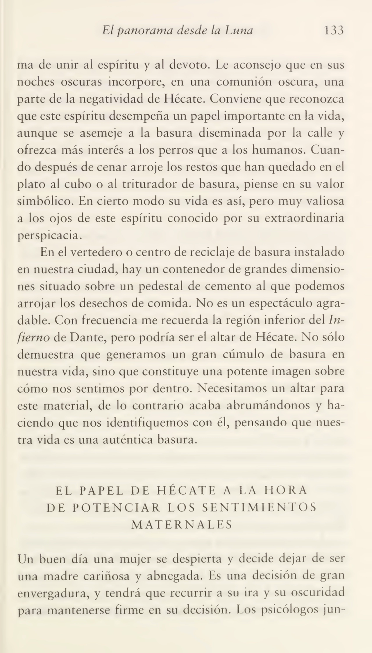 El panorama desde la Luna 133
ma de unir al espíritu y al devoto. Le aconsejo que en sus
noches oscuras incorpore, en una comunión oscura, una
parte de la negatividad de Hécate. Conviene que reconozca
que este espíritu desempeña un papel importante en la vida,
aunque se asemeje a la basura diseminada por la calle y
ofrezca más interés a los perros que a los humanos. Cuan¬
do después de cenar arroje los restos que han quedado en el
plato al cubo o al triturador de basura, piense en su valor
simbólico. En cierto modo su vida es así, pero muy valiosa
a los ojos de este espíritu conocido por su extraordinaria
perspicacia.
En el vertedero o centro de reciclaje de basura instalado
en nuestra ciudad, hay un contenedor de grandes dimensio¬
nes situado sobre un pedestal de cemento al que podemos
arrojar los desechos de comida. No es un espectáculo agra¬
dable. Con frecuencia me recuerda la región inferior del In¬
fierno de Dante, pero podría ser el altar de Hécate. No sólo
demuestra que generamos un gran cúmulo de basura en
nuestra vida, sino que constituye una potente imagen sobre
cómo nos sentimos por dentro. Necesitamos un altar para
este material, de lo contrario acaba abrumándonos y ha¬
ciendo que nos identifiquemos con él, pensando que nues¬
tra vida es una auténtica basura.
EL PAPEL DE HÉCATE A LA HORA
DE POTENCIAR LOS SENTIMIENTOS
MATERNALES
Un buen día una mujer se despierta y decide dejar de ser
una madre cariñosa y abnegada. Es una decisión de gran
envergadura, y tendrá que recurrir a su ira y su oscuridad
para mantenerse firme en su decisión. Los psicólogos jun-