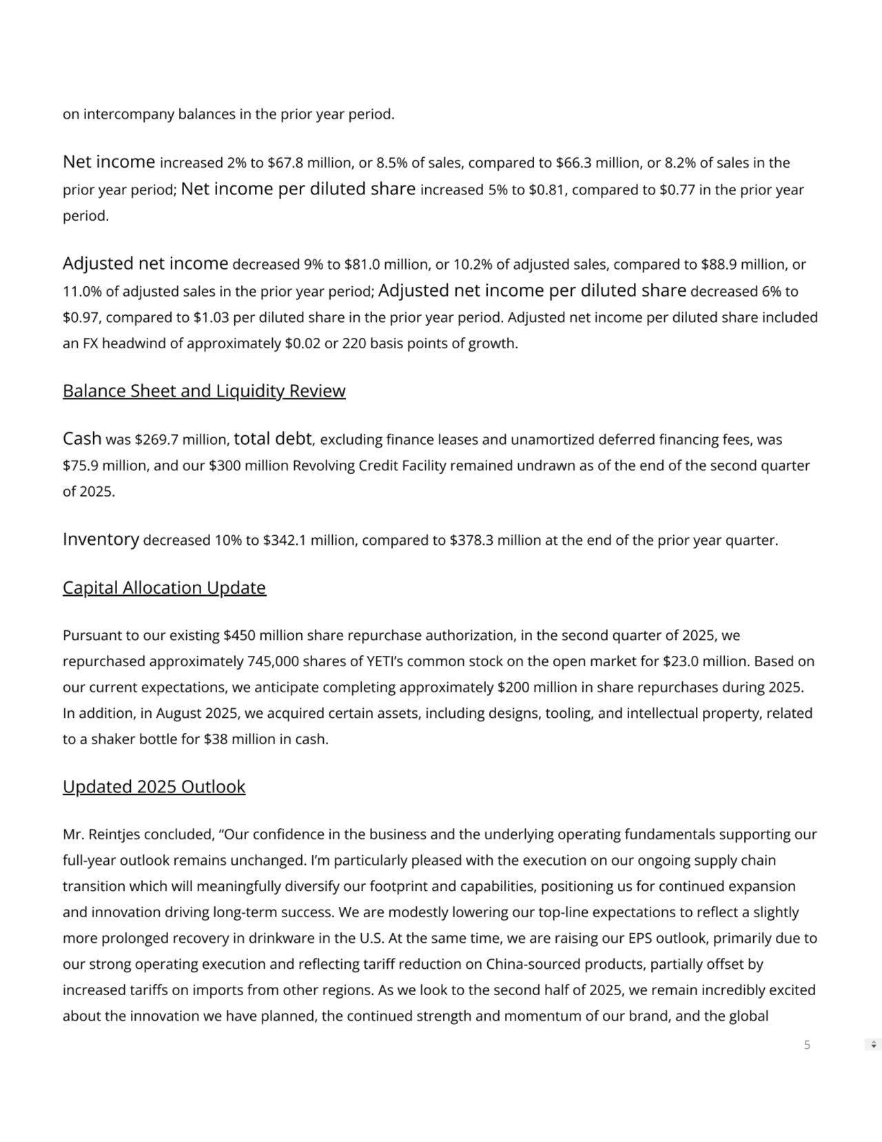 on intercompany balances in the prior year period.
Net income increased 2% to $67.8 million, or 8.5% of sales, compared to $66.3 million, or 8.2% of sales in the
prior year period; Net income per diluted share increased 5% to $0.81, compared to $0.77 in the prior year
period.
Adjusted net income decreased 9% to $81.0 million, or 10.2% of adjusted sales, compared to $88.9 million, or
11.0% of adjusted sales in the prior year period; Adjusted net income per diluted share decreased 6% to
$0.97, compared to $1.03 per diluted share in the prior year period. Adjusted net income per diluted share included
an FX headwind of approximately $0.02 or 220 basis points of growth.
Balance Sheet and Liquidity Review
Cash was $269.7 million, total debt, excluding nance leases and unamortized deferred nancing fees, was
$75.9 million, and our $300 million Revolving Credit Facility remained undrawn as of the end of the second quarter
of 2025.
Inventory decreased 10% to $342.1 million, compared to $378.3 million at the end of the prior year quarter.
Capital Allocation Update
Pursuant to our existing $450 million share repurchase authorization, in the second quarter of 2025, we
repurchased approximately 745,000 shares of YETI’s common stock on the open market for $23.0 million. Based on
our current expectations, we anticipate completing approximately $200 million in share repurchases during 2025.
In addition, in August 2025, we acquired certain assets, including designs, tooling, and intellectual property, related
to a shaker bottle for $38 million in cash.
Updated 2025 Outlook
Mr. Reintjes concluded, “Our condence in the business and the underlying operating fundamentals supporting our
full-year outlook remains unchanged. I’m particularly pleased with the execution on our ongoing supply chain
transition which will meaningfully diversify our footprint and capabilities, positioning us for continued expansion
and innovation driving long-term success. We are modestly lowering our top-line expectations to reect a slightly
more prolonged recovery in drinkware in the U.S. At the same time, we are raising our EPS outlook, primarily due to
our strong operating execution and reecting tari reduction on China-sourced products, partially oset by
increased taris on imports from other regions. As we look to the second half of 2025, we remain incredibly excited
about the innovation we have planned, the continued strength and momentum of our brand, and the global
5