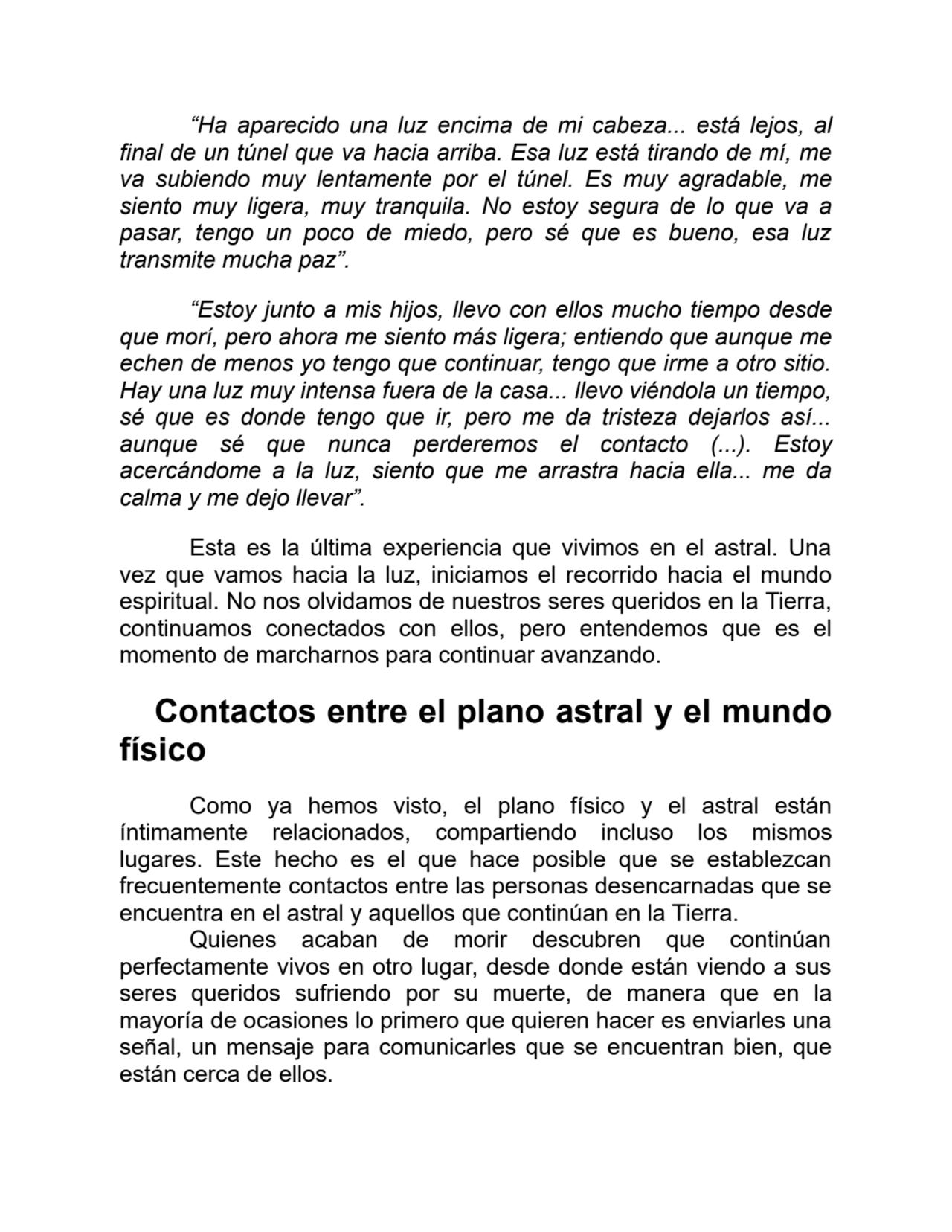 “Ha aparecido una luz encima de mi cabeza... está lejos, al
final de un túnel que va hacia arriba. Esa luz está tirando de mí, me
va subiendo muy lentamente por el túnel. Es muy agradable, me
siento muy ligera, muy tranquila. No estoy segura de lo que va a
pasar, tengo un poco de miedo, pero sé que es bueno, esa luz
transmite mucha paz”.
“Estoy junto a mis hijos, llevo con ellos mucho tiempo desde
que morí, pero ahora me siento más ligera; entiendo que aunque me
echen de menos yo tengo que continuar, tengo que irme a otro sitio.
Hay una luz muy intensa fuera de la casa... llevo viéndola un tiempo,
sé que es donde tengo que ir, pero me da tristeza dejarlos así...
aunque sé que nunca perderemos el contacto (...). Estoy
acercándome a la luz, siento que me arrastra hacia ella... me da
calma y me dejo llevar”.
Esta es la última experiencia que vivimos en el astral. Una
vez que vamos hacia la luz, iniciamos el recorrido hacia el mundo
espiritual. No nos olvidamos de nuestros seres queridos en la Tierra,
continuamos conectados con ellos, pero entendemos que es el
momento de marcharnos para continuar avanzando.
Contactos entre el plano astral y el mundo
físico
Como ya hemos visto, el plano físico y el astral están
íntimamente relacionados, compartiendo incluso los mismos
lugares. Este hecho es el que hace posible que se establezcan
frecuentemente contactos entre las personas desencarnadas que se
encuentra en el astral y aquellos que continúan en la Tierra.
Quienes acaban de morir descubren que continúan
perfectamente vivos en otro lugar, desde donde están viendo a sus
seres queridos sufriendo por su muerte, de manera que en la
mayoría de ocasiones lo primero que quieren hacer es enviarles una
señal, un mensaje para comunicarles que se encuentran bien, que
están cerca de ellos.