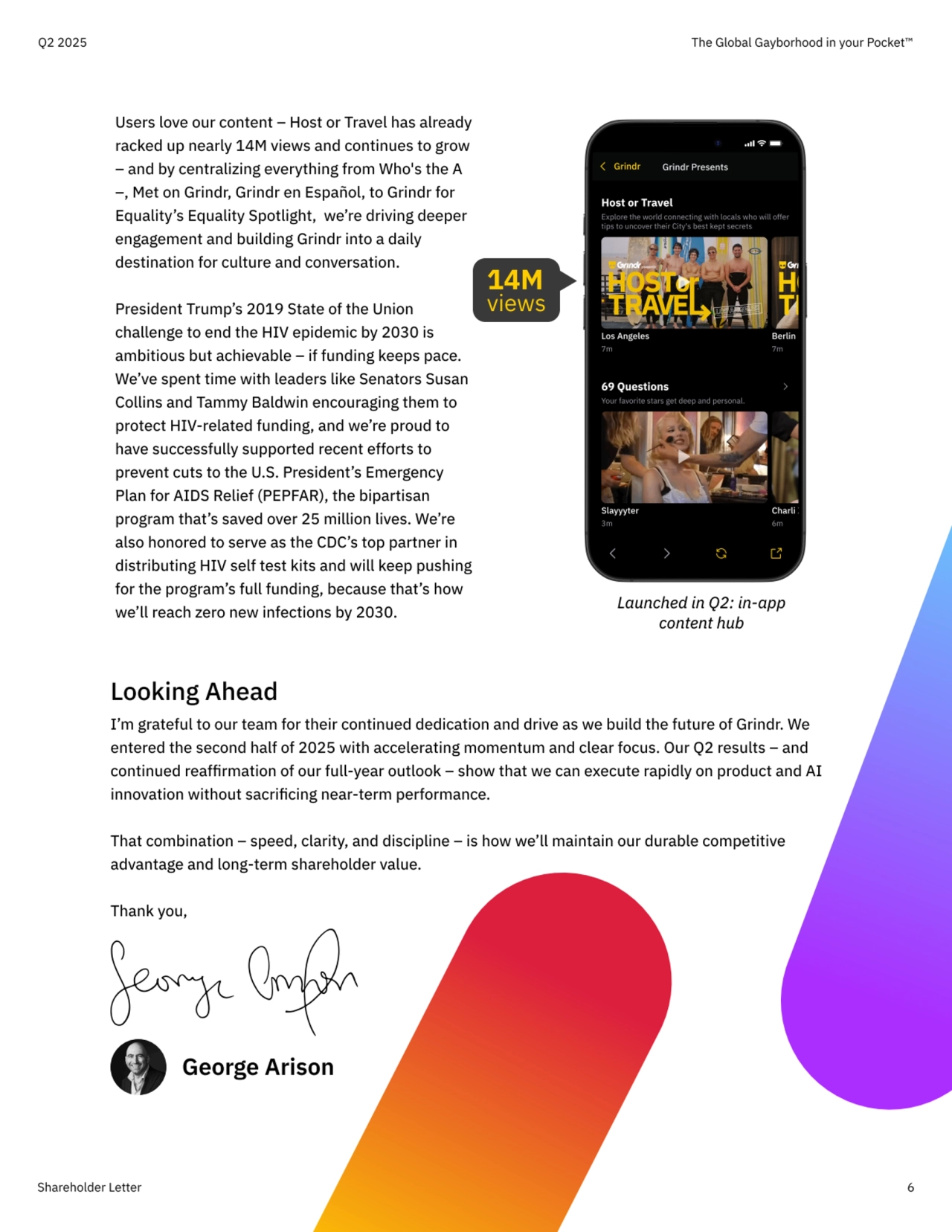 Users love our content – Host or Travel has already 
racked up nearly 14M views and continues to grow 
– and by centralizing everything from Who's the A 
–, Met on Grindr, Grindr en Español, to Grindr for 
Equality’s Equality Spotlight,  we’re driving deeper 
engagement and building Grindr into a daily 
destination for culture and conversation.


President Trump’s 2019 State of the Union 
challenge to end the HIV epidemic by 2030 is 
ambitious but achievable – if funding keeps pace. 
We’ve spent time with leaders like Senators Susan 
Collins and Tammy Baldwin encouraging them to 
protect HIV-related funding, and we’re proud to 
have successfully supported recent efforts to 
prevent cuts to the U.S. President’s Emergency 
Plan for AIDS Relief (PEPFAR), the bipartisan 
program that’s saved over 25 million lives. We’re 
also honored to serve as the CDC’s top partner in 
distributing HIV self test kits and will keep pushing 
for the program’s full funding, because that’s how 
we’ll reach zero new infections by 2030.
Shareholder Letter 6
Q2 2025 The Global Gayborhood in your Pocket™
Looking Ahead

I’m grateful to our team for their continued dedication and drive as we build the future of Grindr. We 
entered the second half of 2025 with accelerating momentum and clear focus. Our Q2 results – and 
continued reaffirmation of our full-year outlook – show that we can execute rapidly on product and AI 
innovation without sacrificing near-term performance.


That combination – speed, clarity, and discipline – is how we’ll maintain our durable competitive 
advantage and long-term shareholder value. 


Thank you,
George Arison
Host or Travel
Explore the world connecting with locals who will offer 
tips to uncover their City's best kept secrets
Los Angeles
7m
Berlin
7m
69 Questions
Your favorite stars get deep and personal.
Slayyyter
3m
Charli XCX
6m
Come Home With Us
Grindr Grindr Presents
Launched in Q2: in-app 
content hub
14M  views 