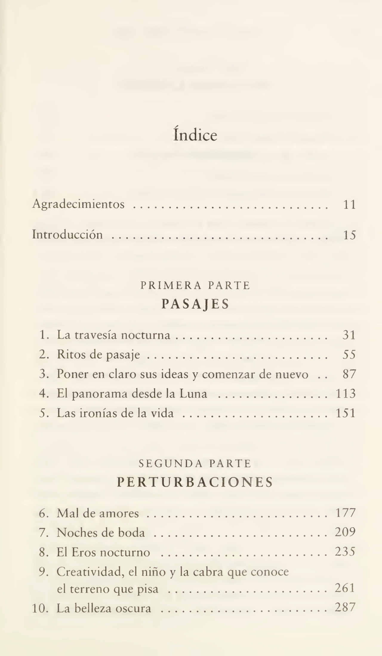 índice
Agradecimientos .11
Introducción. 15
PRIMERA PARTE
PASAJES
1. La travesíanocturna. 31
2. Ritos de pasaje ..55
3. Poner en claro sus ideas y comenzar de nuevo . . 87
4. El panorama desde la Luna .113
5. Las ironías de la vida .151
SEGUNDA PARTE
PERTURBACIONES
6. Mal de amores. 177
7. Noches de boda .209
8. El Eros nocturno .235
9. Creatividad, el niño y la cabra que conoce
el terreno que pisa .261
10.La belleza oscura .287