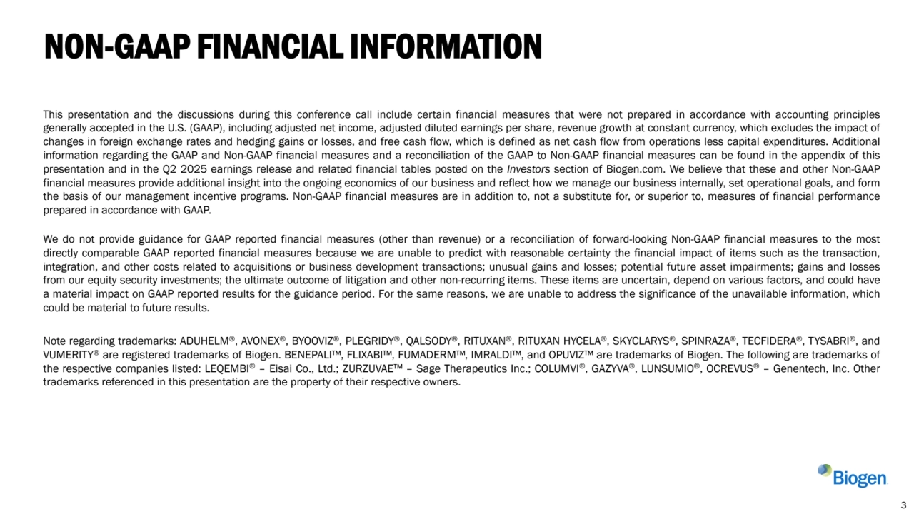This presentation and the discussions during this conference call include certain financial measures that were not prepared in accordance with accounting principles
generally accepted in the U.S. (GAAP), including adjusted net income, adjusted diluted earnings per share, revenue growth at constant currency, which excludes the impact of
changes in foreign exchange rates and hedging gains or losses, and free cash flow, which is defined as net cash flow from operations less capital expenditures. Additional
information regarding the GAAP and Non-GAAP financial measures and a reconciliation of the GAAP to Non-GAAP financial measures can be found in the appendix of this
presentation and in the Q2 2025 earnings release and related financial tables posted on the Investors section of Biogen.com. We believe that these and other Non-GAAP
financial measures provide additional insight into the ongoing economics of our business and reflect how we manage our business internally, set operational goals, and form
the basis of our management incentive programs. Non-GAAP financial measures are in addition to, not a substitute for, or superior to, measures of financial performance
prepared in accordance with GAAP.
We do not provide guidance for GAAP reported financial measures (other than revenue) or a reconciliation of forward-looking Non-GAAP financial measures to the most
directly comparable GAAP reported financial measures because we are unable to predict with reasonable certainty the financial impact of items such as the transaction,
integration, and other costs related to acquisitions or business development transactions; unusual gains and losses; potential future asset impairments; gains and losses
from our equity security investments; the ultimate outcome of litigation and other non-recurring items. These items are uncertain, depend on various factors, and could have
a material impact on GAAP reported results for the guidance period. For the same reasons, we are unable to address the significance of the unavailable information, which
could be material to future results.
Note regarding trademarks: ADUHELM®, AVONEX®, BYOOVIZ®, PLEGRIDY®, QALSODY®, RITUXAN®, RITUXAN HYCELA®, SKYCLARYS®, SPINRAZA®, TECFIDERA®, TYSABRI®, and
VUMERITY® are registered trademarks of Biogen. BENEPALI , FLIXABI , FUMADERM , IMRALDI , and OPUVIZ are trademarks of Biogen. The following are trademarks of
the respective companies listed: LEQEMBI® – Eisai Co., Ltd.; ZURZUVAE – Sage Therapeutics Inc.; COLUMVI®, GAZYVA®, LUNSUMIO®, OCREVUS® – Genentech, Inc. Other
trademarks referenced in this presentation are the property of their respective owners.
NON-GAAP FINANCIAL INFORMATION
3