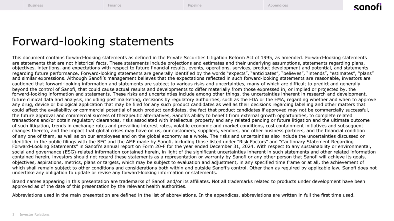 3
Forward-looking statements
Investor Relations
This document contains forward-looking statements as defined in the Private Securities Litigation Reform Act of 1995, as amended. Forward-looking statements
are statements that are not historical facts. These statements include projections and estimates and their underlying assumptions, statements regarding plans, 
objectives, intentions, and expectations with respect to future financial results, events, operations, services, product development and potential, and statements 
regarding future performance. Forward-looking statements are generally identified by the words “expects”, “anticipates”, “believes”, “intends”, “estimates”, “plans” 
and similar expressions. Although Sanofi’s management believes that the expectations reflected in such forward-looking statements are reasonable, investors are 
cautioned that forward-looking information and statements are subject to various risks and uncertainties, many of which are difficult to predict and generally 
beyond the control of Sanofi, that could cause actual results and developments to differ materially from those expressed in, or implied or projected by, the
forward-looking information and statements. These risks and uncertainties include among other things, the uncertainties inherent in research and development, 
future clinical data and analysis, including post marketing, decisions by regulatory authorities, such as the FDA or the EMA, regarding whether and when to approve 
any drug, device or biological application that may be filed for any such product candidates as well as their decisions regarding labelling and other matters that 
could affect the availability or commercial potential of such product candidates, the fact that product candidates if approved may not be commercially successful, 
the future approval and commercial success of therapeutic alternatives, Sanofi’s ability to benefit from external growth opportunities, to complete related 
transactions and/or obtain regulatory clearances, risks associated with intellectual property and any related pending or future litigation and the ultimate outcome
of such litigation, trends in exchange rates and prevailing interest rates, volatile economic and market conditions, cost containment initiatives and subsequent 
changes thereto, and the impact that global crises may have on us, our customers, suppliers, vendors, and other business partners, and the financial condition
of any one of them, as well as on our employees and on the global economy as a whole. The risks and uncertainties also include the uncertainties discussed or 
identified in the public filings with the SEC and the AMF made by Sanofi, including those listed under “Risk Factors” and “Cautionary Statement Regarding
Forward-Looking Statements” in Sanofi’s annual report on Form 20-F for the year ended December 31, 2024. With respect to any sustainability or environmental, 
social and governance (ESG)-related information contained herein, in light of the significant uncertainties inherent in such statements and other related information 
contained herein, investors should not regard these statements as a representation or warranty by Sanofi or any other person that Sanofi will achieve its goals, 
objectives, aspirations, metrics, plans or targets, which may be subject to evaluation and adjustment, in any specified time frame or at all, the achievement of 
which shall remain subject to other conditions and considerations both within and outside Sanofi’s control. Other than as required by applicable law, Sanofi does not 
undertake any obligation to update or revise any forward-looking information or statements.
Brand names appearing in this presentation are trademarks of Sanofi and/or its affiliates. Not all trademarks related to products under development have been 
approved as of the date of this presentation by the relevant health authorities.
Abbreviations used in the main presentation are defined in the list of abbreviations. In the appendices, abbreviations are written in full the first time used.
Business Finance Pipeline Appendices