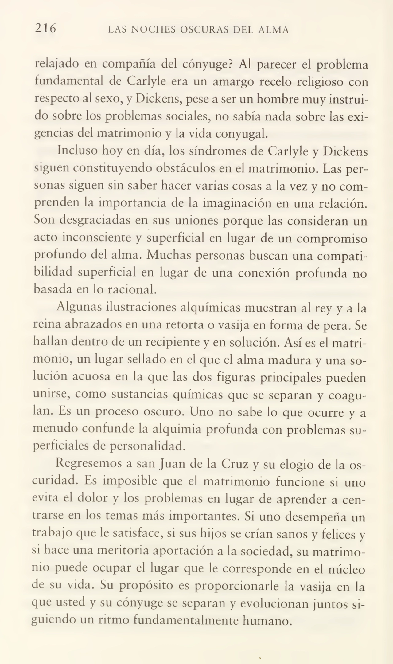 216 LAS NOCHES OSCURAS DEL ALMA
relajado en compañía del cónyuge? Al parecer el problema
fundamental de Carlyle era un amargo recelo religioso con
respecto al sexo, y Dickens, pese a ser un hombre muy instruído sobre los problemas sociales, no sabía nada sobre las exi¬
gencias del matrimonio y la vida conyugal.
Incluso hoy en día, los síndromes de Carlyle y Dickens
siguen constituyendo obstáculos en el matrimonio. Las per¬
sonas siguen sin saber hacer varias cosas a la vez y no com¬
prenden la importancia de la imaginación en una relación.
Son desgraciadas en sus uniones porque las consideran un
acto inconsciente y superficial en lugar de un compromiso
profundo del alma. Muchas personas buscan una compati¬
bilidad superficial en lugar de una conexión profunda no
basada en lo racional.
Algunas ilustraciones alquímicas muestran al rey y a la
reina abrazados en una retorta o vasija en forma de pera. Se
hallan dentro de un recipiente y en solución. Así es el matri¬
monio, un lugar sellado en el que el alma madura y una so¬
lución acuosa en la que las dos figuras principales pueden
unirse, como sustancias químicas que se separan y coagu¬
lan. Es un proceso oscuro. Uno no sabe lo que ocurre y a
menudo confunde la alquimia profunda con problemas su¬
perficiales de personalidad.
Regresemos a san Juan de la Cruz y su elogio de la os¬
curidad. Es imposible que el matrimonio funcione si uno
evita el dolor y los problemas en lugar de aprender a cen¬
trarse en los temas más importantes. Si uno desempeña un
trabajo que le satisface, si sus hijos se crían sanos y felices y
si hace una meritoria aportación a la sociedad, su matrimo¬
nio puede ocupar el lugar que le corresponde en el núcleo
de su vida. Su propósito es proporcionarle la vasija en la
que usted y su cónyuge se separan y evolucionan juntos si¬
guiendo un ritmo fundamentalmente humano.