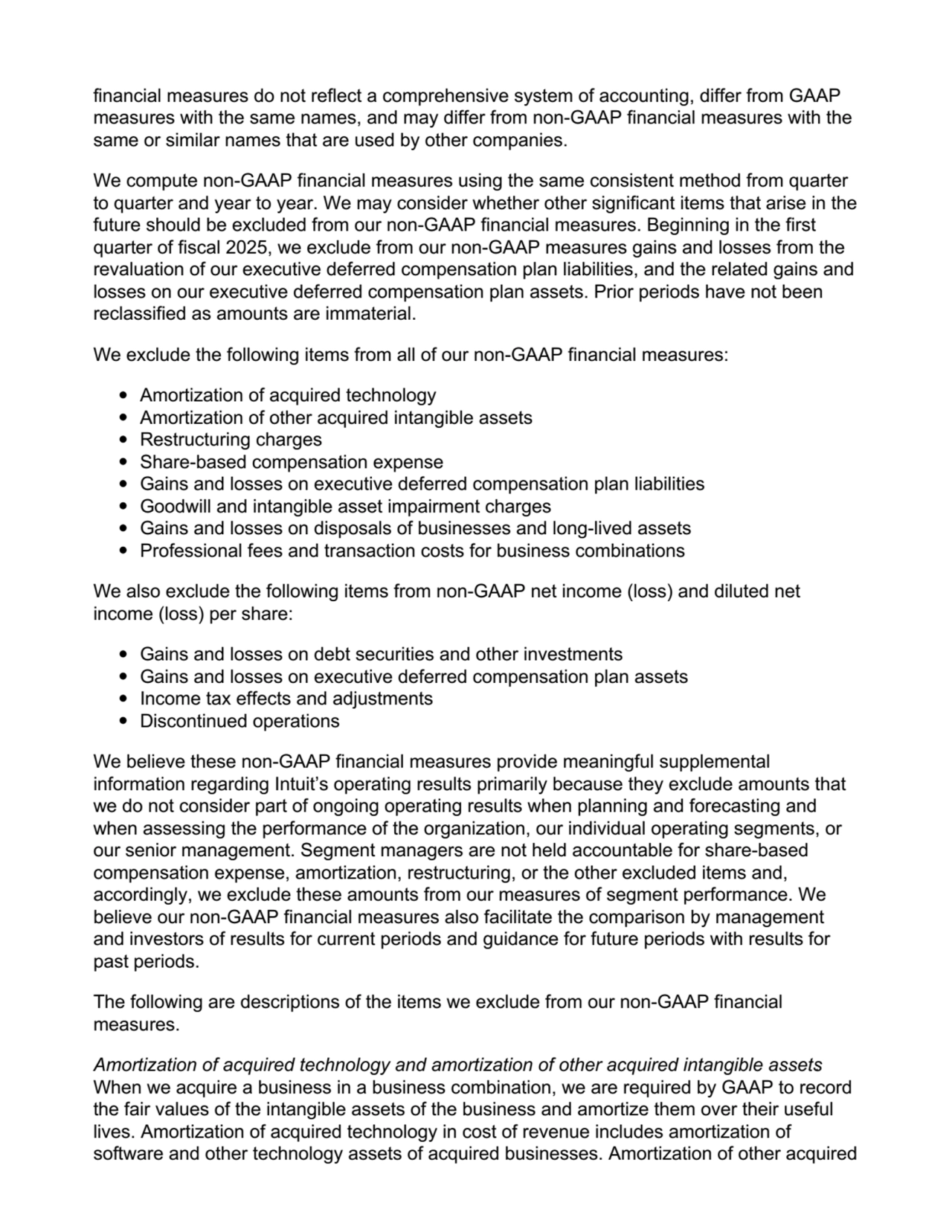 financial measures do not reflect a comprehensive system of accounting, differ from GAAP
measures with the same names, and may differ from non-GAAP financial measures with the
same or similar names that are used by other companies.
We compute non-GAAP financial measures using the same consistent method from quarter
to quarter and year to year. We may consider whether other significant items that arise in the
future should be excluded from our non-GAAP financial measures. Beginning in the first
quarter of fiscal 2025, we exclude from our non-GAAP measures gains and losses from the
revaluation of our executive deferred compensation plan liabilities, and the related gains and
losses on our executive deferred compensation plan assets. Prior periods have not been
reclassified as amounts are immaterial.
We exclude the following items from all of our non-GAAP financial measures:
Amortization of acquired technology
Amortization of other acquired intangible assets
Restructuring charges
Share-based compensation expense
Gains and losses on executive deferred compensation plan liabilities
Goodwill and intangible asset impairment charges
Gains and losses on disposals of businesses and long-lived assets
Professional fees and transaction costs for business combinations
We also exclude the following items from non-GAAP net income (loss) and diluted net
income (loss) per share:
Gains and losses on debt securities and other investments
Gains and losses on executive deferred compensation plan assets
Income tax effects and adjustments
Discontinued operations
We believe these non-GAAP financial measures provide meaningful supplemental
information regarding Intuit’s operating results primarily because they exclude amounts that
we do not consider part of ongoing operating results when planning and forecasting and
when assessing the performance of the organization, our individual operating segments, or
our senior management. Segment managers are not held accountable for share-based
compensation expense, amortization, restructuring, or the other excluded items and,
accordingly, we exclude these amounts from our measures of segment performance. We
believe our non-GAAP financial measures also facilitate the comparison by management
and investors of results for current periods and guidance for future periods with results for
past periods.
The following are descriptions of the items we exclude from our non-GAAP financial
measures.
Amortization of acquired technology and amortization of other acquired intangible assets.
When we acquire a business in a business combination, we are required by GAAP to record
the fair values of the intangible assets of the business and amortize them over their useful
lives. Amortization of acquired technology in cost of revenue includes amortization of
software and other technology assets of acquired businesses. Amortization of other acquired