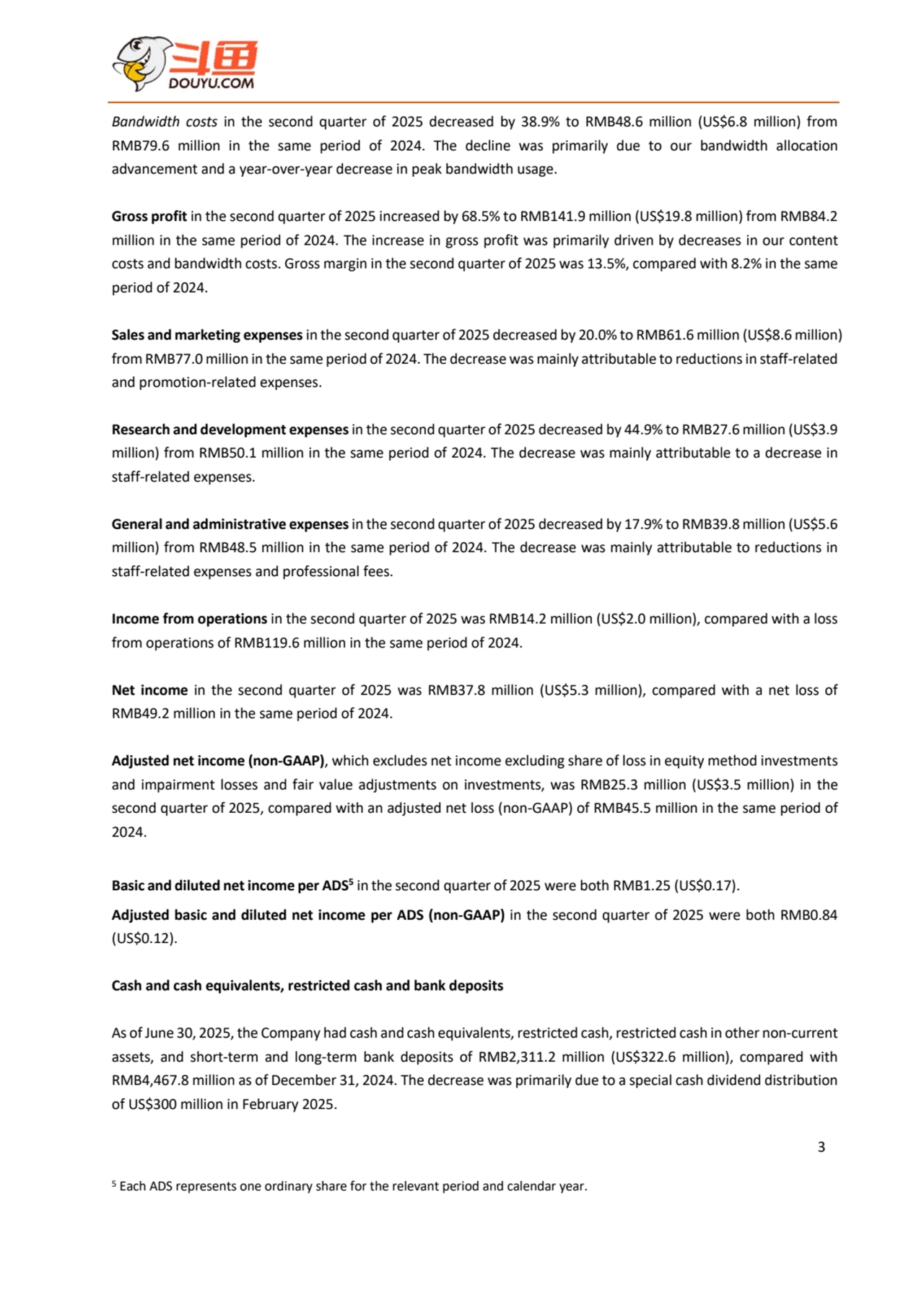 3
Bandwidth costs in the second quarter of 2025 decreased by 38.9% to RMB48.6 million (US$6.8 million) from 
RMB79.6 million in the same period of 2024. The decline was primarily due to our bandwidth allocation 
advancement and a year-over-year decrease in peak bandwidth usage.
Gross profit in the second quarter of 2025 increased by 68.5% to RMB141.9 million (US$19.8 million) from RMB84.2 
million in the same period of 2024. The increase in gross profit was primarily driven by decreases in our content 
costs and bandwidth costs. Gross margin in the second quarter of 2025 was 13.5%, compared with 8.2% in the same 
period of 2024.
Sales and marketing expenses in the second quarter of 2025 decreased by 20.0% to RMB61.6 million (US$8.6 million) 
from RMB77.0 million in the same period of 2024. The decrease was mainly attributable to reductionsin staff-related
and promotion-related expenses.
Research and development expenses in the second quarter of 2025 decreased by 44.9% to RMB27.6 million (US$3.9 
million) from RMB50.1 million in the same period of 2024. The decrease was mainly attributable to a decrease in 
staff-related expenses.
General and administrative expenses in the second quarter of 2025 decreased by 17.9% to RMB39.8 million (US$5.6 
million) from RMB48.5 million in the same period of 2024. The decrease was mainly attributable to reductions in 
staff-related expenses and professional fees.
Income from operations in the second quarter of 2025 was RMB14.2 million (US$2.0 million), compared with a loss 
from operations of RMB119.6 million in the same period of 2024.
Net income in the second quarter of 2025 was RMB37.8 million (US$5.3 million), compared with a net loss of 
RMB49.2 million in the same period of 2024.
Adjusted net income (non-GAAP), which excludes net income excluding share of loss in equity method investments 
and impairment losses and fair value adjustments on investments, was RMB25.3 million (US$3.5 million) in the 
second quarter of 2025, compared with an adjusted net loss (non-GAAP) of RMB45.5 million in the same period of 
2024.
Basic and diluted netincome per ADS5 in the second quarter of 2025 were both RMB1.25 (US$0.17). 
Adjusted basic and diluted net income per ADS (non-GAAP) in the second quarter of 2025 were both RMB0.84 
(US$0.12).
Cash and cash equivalents, restricted cash and bank deposits
As of June 30, 2025, the Company had cash and cash equivalents, restricted cash, restricted cash in other non-current 
assets, and short-term and long-term bank deposits of RMB2,311.2 million (US$322.6 million), compared with 
RMB4,467.8 million as of December 31, 2024. The decrease was primarily due to a special cash dividend distribution 
of US$300 million in February 2025.
5 Each ADS represents one ordinary share for the relevant period and calendar year.