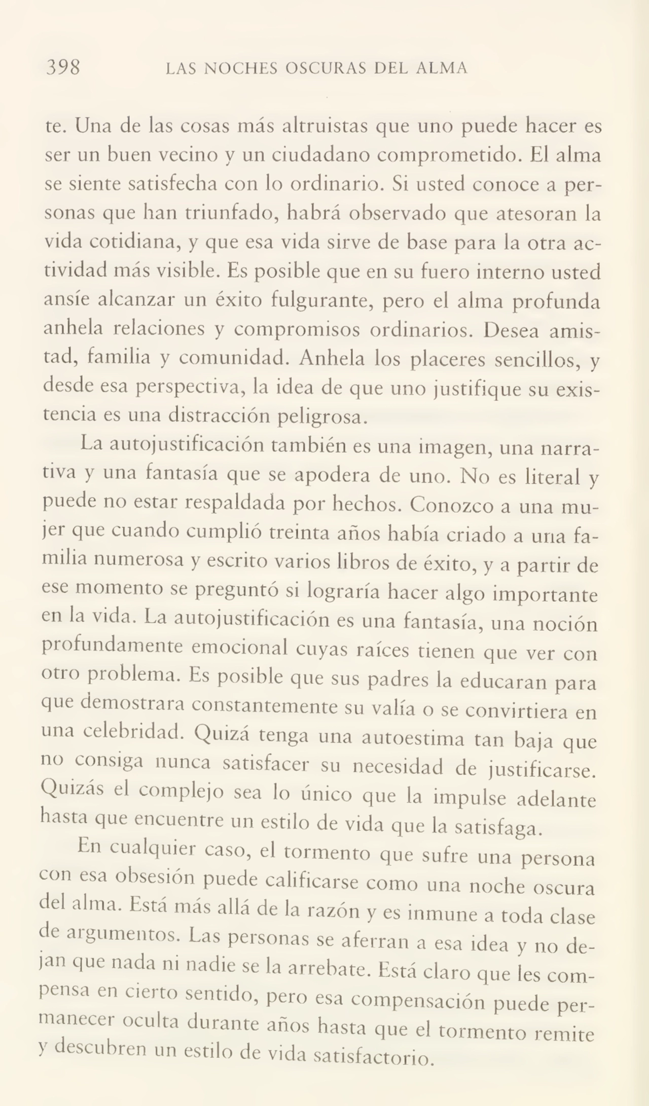 398 LAS NOCHES OSCURAS DEL ALMA
te. Una de las cosas más altruistas que uno puede hacer es
ser un buen vecino y un ciudadano comprometido. El alma
se siente satisfecha con lo ordinario. Si usted conoce a per¬
sonas que han triunfado, habrá observado que atesoran la
vida cotidiana, y que esa vida sirve de base para la otra ac¬
tividad más visible. Es posible que en su fuero interno usted
ansíe alcanzar un éxito fulgurante, pero el alma profunda
anhela relaciones y compromisos ordinarios. Desea amis¬
tad, familia y comunidad. Anhela los placeres sencillos, y
desde esa perspectiva, la idea de que uno justifique su exis¬
tencia es una distracción peligrosa.
La autojustificación también es una imagen, una narra¬
tiva y una fantasía que se apodera de uno. No es literal y
puede no estar respaldada por hechos. Conozco a una mu¬
jer que cuando cumplió treinta años había criado a una fa¬
milia numeiosa y escrito varios libros de éxito, y a partir de
ese momento se preguntó si lograría hacer algo importante
en la vida. La autojustificación es una fantasía, una noción
profundamente emocional cuyas raíces tienen que ver con
otio problema. Es posible que sus padres la educaran para
que demostrara constantemente su valía o se convirtiera en
una celebridad. Quizá tenga una autoestima tan baja que
no consiga nunca satisfacer su necesidad de justificarse.
Quizas el complejo sea lo único que la impulse adelante
hasta que encuentre un estilo de vida que la satisfaga.
En cualquier caso, el tormento que sufre una persona
con esa obsesión puede calificarse como una noche oscura
del alma. Está mas allá de la razón y es inmune a toda clase
de argumentos. Las personas se aferran a esa idea y no de¬
jan que nada m nadie se la arrebate. Está claro que les com¬
pensa en cierto sentido, pero esa compensación puede per¬
manecer oculta durante años hasta que el tormento remite
} descubren un estilo de vida satisfactorio.
