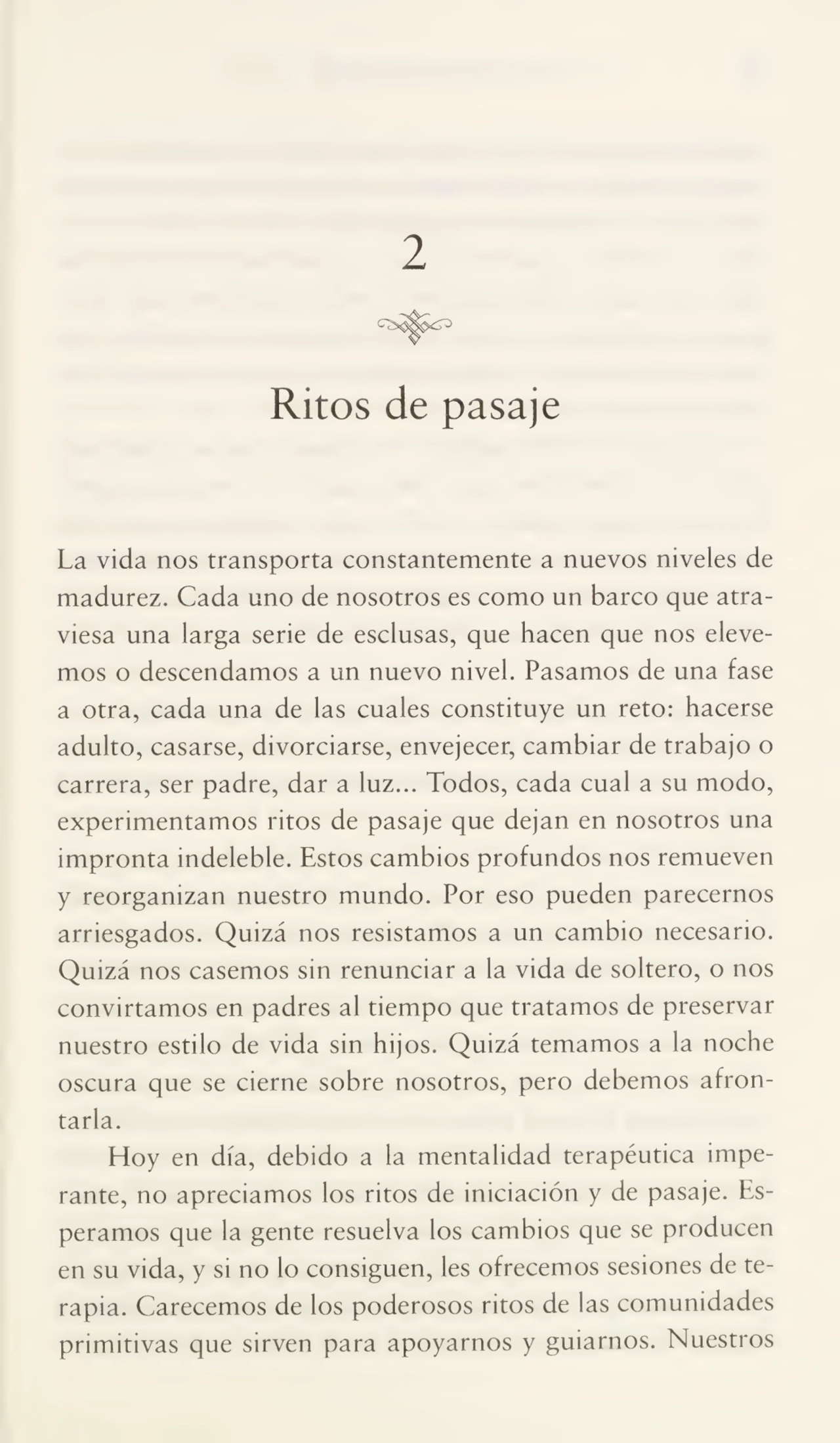 2
Ritos de pasaje
La vida nos transporta constantemente a nuevos niveles de
madurez. Cada uno de nosotros es como un barco que atra¬
viesa una larga serie de esclusas, que hacen que nos eleve¬
mos o descendamos a un nuevo nivel. Pasamos de una fase
a otra, cada una de las cuales constituye un reto: hacerse
adulto, casarse, divorciarse, envejecer, cambiar de trabajo o
carrera, ser padre, dar a luz... Todos, cada cual a su modo,
experimentamos ritos de pasaje que dejan en nosotros una
impronta indeleble. Estos cambios profundos nos remueven
y reorganizan nuestro mundo. Por eso pueden parecemos
arriesgados. Quizá nos resistamos a un cambio necesario.
Quizá nos casemos sin renunciar a la vida de soltero, o nos
convirtamos en padres al tiempo que tratamos de preservar
nuestro estilo de vida sin hijos. Quizá temamos a la noche
oscura que se cierne sobre nosotros, pero debemos afron¬
tarla.
Hoy en día, debido a la mentalidad terapéutica impe¬
rante, no apreciamos los ritos de iniciación y de pasaje. Es¬
peramos que la gente resuelva los cambios que se producen
en su vida, y si no lo consiguen, les ofrecemos sesiones de te¬
rapia. Carecemos de los poderosos ritos de las comunidades
primitivas que sirven para apoyarnos y guiarnos. Nuestros