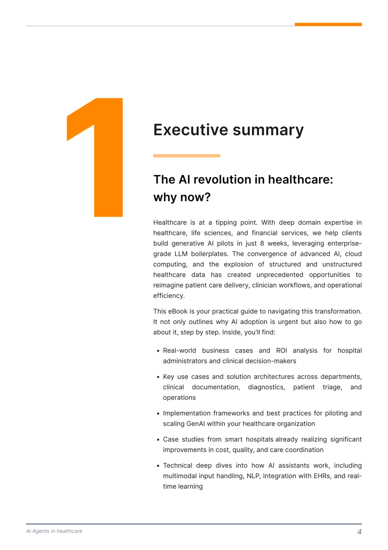 AI Agents in healthcare 4
1 Executive summary
The AI revolution in healthcare:

why now? 
Healthcare is at a tipping point. With deep domain expertise in 
healthcare, life sciences, and financial services, we help clients 
build generative AI pilots in just 8 weeks, leveraging enterprisegrade LLM boilerplates. The convergence of advanced AI, cloud 
computing, and the explosion of structured and unstructured 
healthcare data has created unprecedented opportunities to 
reimagine patient care delivery, clinician workflows, and operational 
efficiency.
This eBook is your practical guide to navigating this transformation. 
It not only outlines why AI adoption is urgent but also how to go 
about it, step by step. Inside, you'll find: 
  Real-world business cases and RI analysis for hospital 
administrators and clinical decision-makers
  Key use cases and solution architectures across departments, 
clinical documentation, diagnostics, patient triage, and 
operations
  Implementation frameworks and best practices for piloting and 
scaling GenAI within your healthcare organiatio
  Case studies from smart hospitals already realiing significant 
improvements in cost, quality, and care coordinatio
  Technical deep dives into how AI assistants work, including 
multimodal input handling, NLP, integration with EHRs, and realtime learning 
