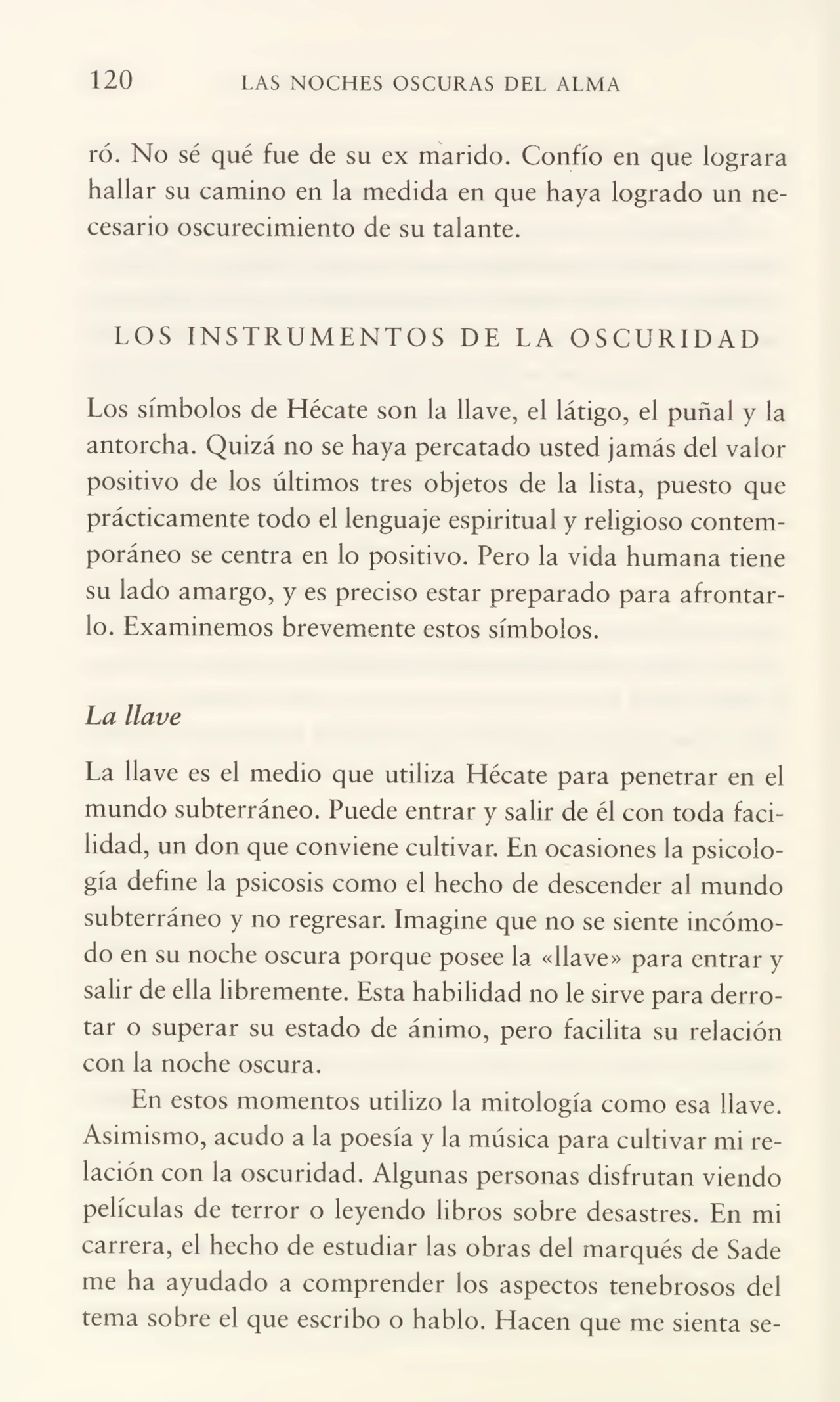 120 LAS NOCHES OSCURAS DEL ALMA
ró. No sé qué fue de su ex marido. Confío en que lograra
hallar su camino en la medida en que haya logrado un ne¬
cesario oscurecimiento de su talante.
LOS INSTRUMENTOS DE LA OSCURIDAD
Los símbolos de Hécate son la llave, el látigo, el puñal y la
antorcha. Quizá no se haya percatado usted jamás del valor
positivo de los últimos tres objetos de la lista, puesto que
prácticamente todo el lenguaje espiritual y religioso contem¬
poráneo se centra en lo positivo. Pero la vida humana tiene
su lado amargo, y es preciso estar preparado para afrontar¬
lo. Examinemos brevemente estos símbolos.
La llave
La llave es el medio que utiliza Hécate para penetrar en el
mundo subterráneo. Puede entrar y salir de él con toda faci¬
lidad, un don que conviene cultivar. En ocasiones la psicolo¬
gía define la psicosis como el hecho de descender al mundo
subterráneo y no regresar. Imagine que no se siente incómo¬
do en su noche oscura porque posee la «llave» para entrar y
salir de ella libremente. Esta habilidad no le sirve para derro¬
tar o superar su estado de ánimo, pero facilita su relación
con la noche oscura.
En estos momentos utilizo la mitología como esa llave.
Asimismo, acudo a la poesía y la música para cultivar mi re¬
lación con la oscuridad. Algunas personas disfrutan viendo
películas de terror o leyendo libros sobre desastres. En mi
carrera, el hecho de estudiar las obras del marqués de Sade
me ha ayudado a comprender los aspectos tenebrosos del
tema sobre el que escribo o hablo. Hacen que me sienta se-