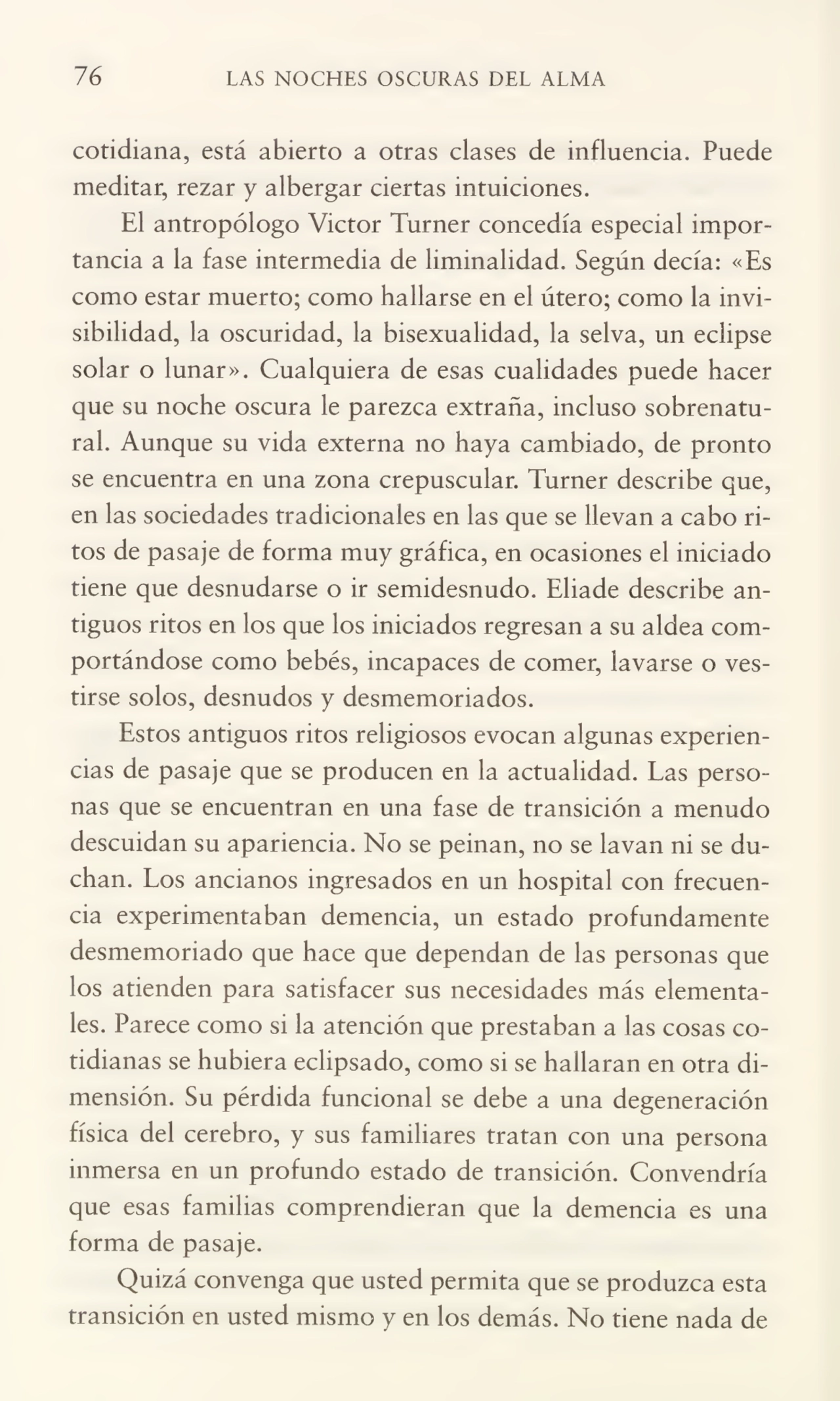 76 LAS NOCHES OSCURAS DEL ALMA
cotidiana, está abierto a otras clases de influencia. Puede
meditar, rezar y albergar ciertas intuiciones.
El antropólogo Victor Turner concedía especial impor¬
tancia a la fase intermedia de liminalidad. Según decía: «Es
como estar muerto; como hallarse en el útero; como la invi¬
sibilidad, la oscuridad, la bisexualidad, la selva, un eclipse
solar o lunar». Cualquiera de esas cualidades puede hacer
que su noche oscura le parezca extraña, incluso sobrenatu¬
ral. Aunque su vida externa no haya cambiado, de pronto
se encuentra en una zona crepuscular. Turner describe que,
en las sociedades tradicionales en las que se llevan a cabo ri¬
tos de pasaje de forma muy gráfica, en ocasiones el iniciado
tiene que desnudarse o ir semidesnudo. Eliade describe an¬
tiguos ritos en los que los iniciados regresan a su aldea com¬
portándose como bebés, incapaces de comer, lavarse o ves¬
tirse solos, desnudos y desmemoriados.
Estos antiguos ritos religiosos evocan algunas experien¬
cias de pasaje que se producen en la actualidad. Las perso¬
nas que se encuentran en una fase de transición a menudo
descuidan su apariencia. No se peinan, no se lavan ni se du¬
chan. Los ancianos ingresados en un hospital con frecuen¬
cia experimentaban demencia, un estado profundamente
desmemoriado que hace que dependan de las personas que
los atienden para satisfacer sus necesidades más elementa¬
les. Parece como si la atención que prestaban a las cosas co¬
tidianas se hubiera eclipsado, como si se hallaran en otra di¬
mensión. Su pérdida funcional se debe a una degeneración
física del cerebro, y sus familiares tratan con una persona
inmersa en un profundo estado de transición. Convendría
que esas familias comprendieran que la demencia es una
forma de pasaje.
Quizá convenga que usted permita que se produzca esta
transición en usted mismo y en los demás. No tiene nada de