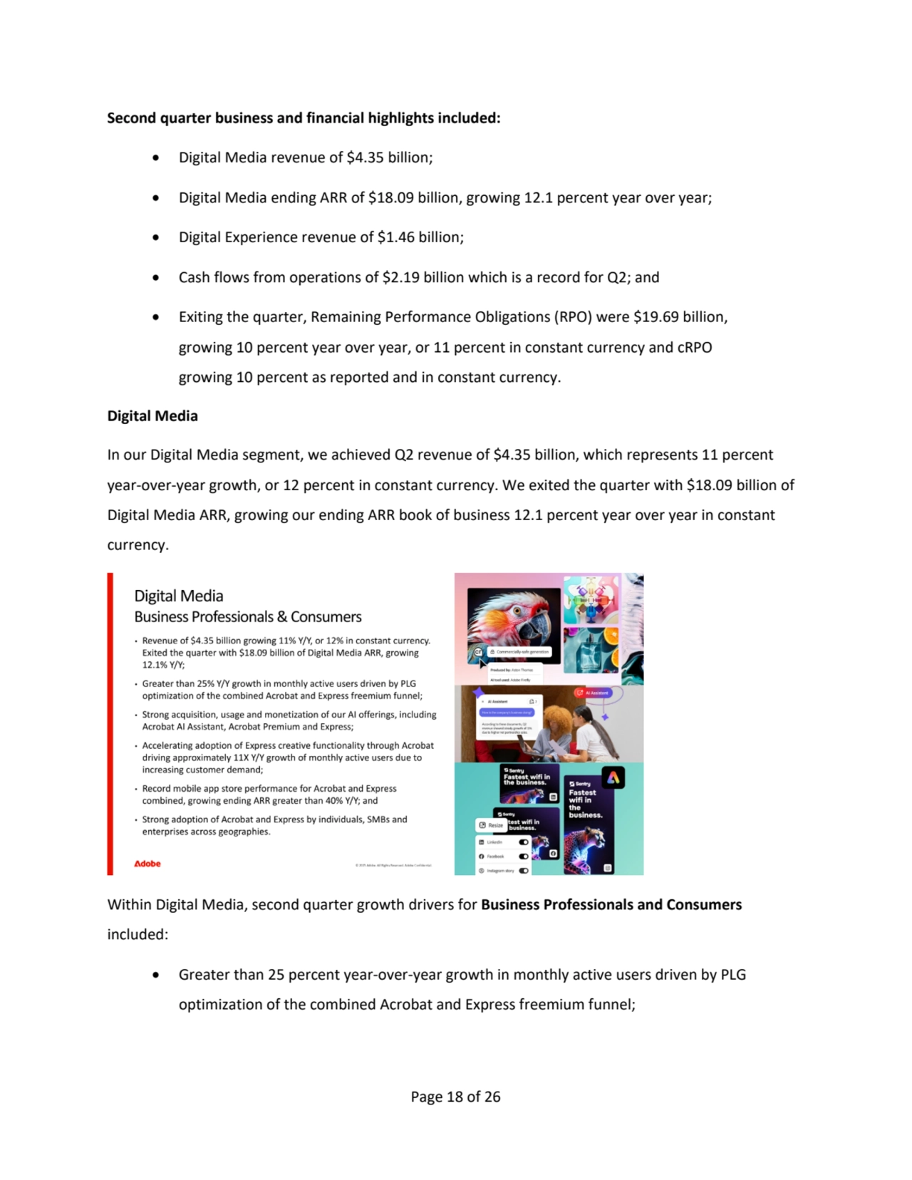 Page 18 of 26
Second quarter business and financial highlights included:
• Digital Media revenue of $4.35 billion;
• Digital Media ending ARR of $18.09 billion, growing 12.1 percent year over year;
• Digital Experience revenue of $1.46 billion;
• Cash flows from operations of $2.19 billion which is a record for Q2; and
• Exiting the quarter, Remaining Performance Obligations (RPO) were $19.69 billion,
growing 10 percent year over year, or 11 percent in constant currency and cRPO 
growing 10 percent as reported and in constant currency.
Digital Media
In our Digital Media segment, we achieved Q2 revenue of $4.35 billion, which represents 11 percent 
year-over-year growth, or 12 percent in constant currency. We exited the quarter with $18.09 billion of 
Digital Media ARR, growing our ending ARR book of business 12.1 percent year over year in constant 
currency. 
Within Digital Media, second quarter growth drivers for Business Professionals and Consumers
included:
• Greater than 25 percent year-over-year growth in monthly active users driven by PLG
optimization of the combined Acrobat and Express freemium funnel; 