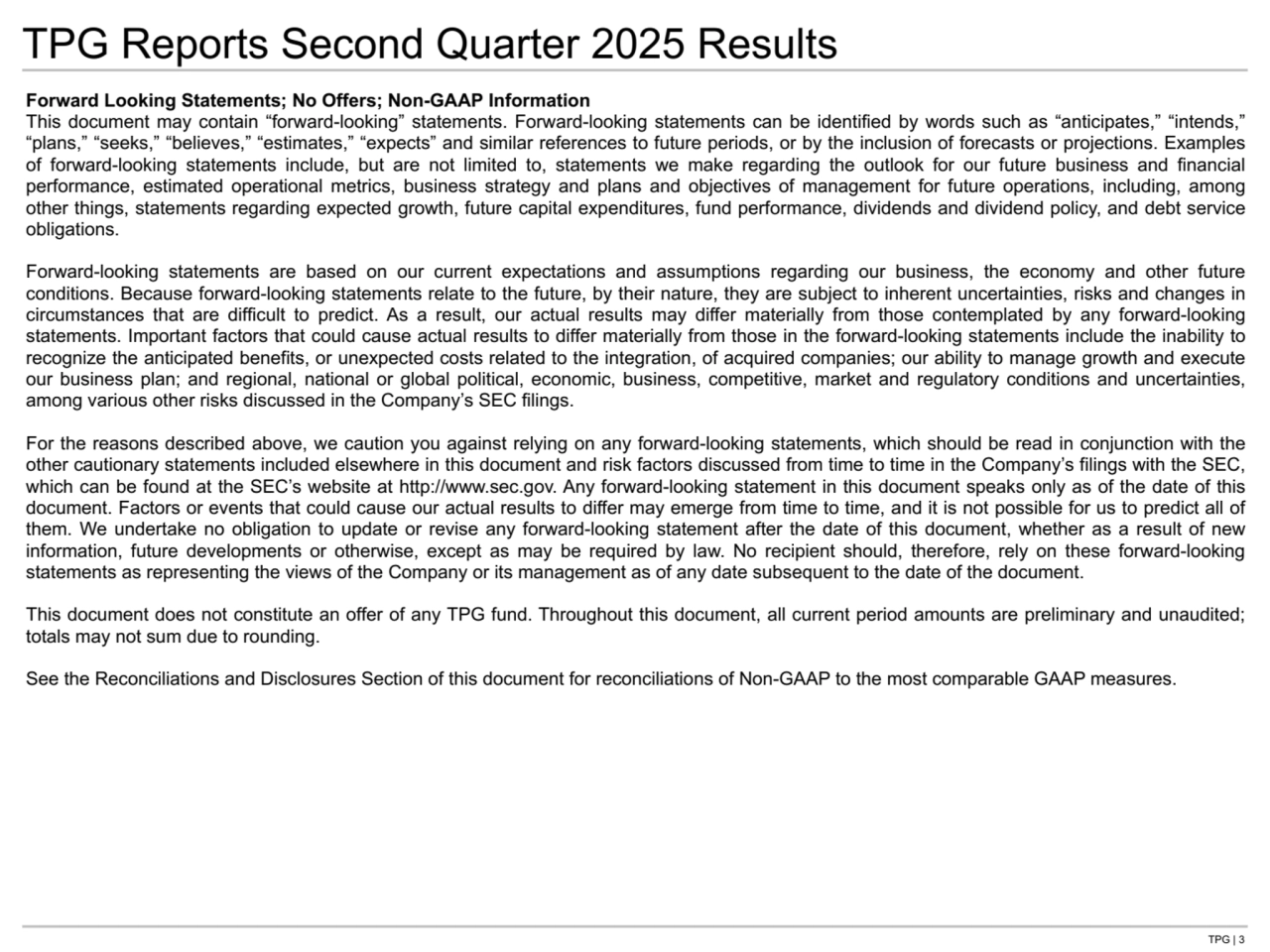 TPG | 3
TPG Reports Second Quarter 2025 Results
Forward Looking Statements; No Offers; Non-GAAP Information
This document may contain “forward-looking” statements. Forward-looking statements can be identified by words such as “anticipates,” “intends,” 
“plans,” “seeks,” “believes,” “estimates,” “expects” and similar references to future periods, or by the inclusion of forecasts or projections. Examples 
of forward-looking statements include, but are not limited to, statements we make regarding the outlook for our future business and financial 
performance, estimated operational metrics, business strategy and plans and objectives of management for future operations, including, among 
other things, statements regarding expected growth, future capital expenditures, fund performance, dividends and dividend policy, and debt service 
obligations.
Forward-looking statements are based on our current expectations and assumptions regarding our business, the economy and other future 
conditions. Because forward-looking statements relate to the future, by their nature, they are subject to inherent uncertainties, risks and changes in 
circumstances that are difficult to predict. As a result, our actual results may differ materially from those contemplated by any forward-looking 
statements. Important factors that could cause actual results to differ materially from those in the forward-looking statements include the inability to 
recognize the anticipated benefits, or unexpected costs related to the integration, of acquired companies; our ability to manage growth and execute 
our business plan; and regional, national or global political, economic, business, competitive, market and regulatory conditions and uncertainties, 
among various other risks discussed in the Company’s SEC filings.
For the reasons described above, we caution you against relying on any forward-looking statements, which should be read in conjunction with the 
other cautionary statements included elsewhere in this document and risk factors discussed from time to time in the Company’s filings with the SEC, 
which can be found at the SEC’s website at http://www.sec.gov. Any forward-looking statement in this document speaks only as of the date of this 
document. Factors or events that could cause our actual results to differ may emerge from time to time, and it is not possible for us to predict all of 
them. We undertake no obligation to update or revise any forward-looking statement after the date of this document, whether as a result of new 
information, future developments or otherwise, except as may be required by law. No recipient should, therefore, rely on these forward-looking 
statements as representing the views of the Company or its management as of any date subsequent to the date of the document.
This document does not constitute an offer of any TPG fund. Throughout this document, all current period amounts are preliminary and unaudited; 
totals may not sum due to rounding.
See the Reconciliations and Disclosures Section of this document for reconciliations of Non-GAAP to the most comparable GAAP measures.