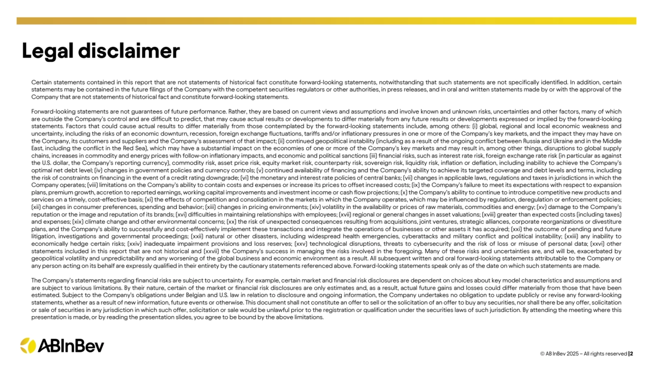 Certain statements contained in this report that are not statements of historical fact constitute forward-looking statements, notwithstanding that such statements are not specifically identified. In addition, certain
statements may be contained in the future filings of the Company with the competent securities regulators or other authorities, in press releases, and in oral and written statements made by or with the approval of the
Company that are not statements of historical fact and constitute forward-looking statements.
Forward-looking statements are not guarantees of future performance. Rather, they are based on current views and assumptions and involve known and unknown risks, uncertainties and other factors, many of which
are outside the Company’s control and are difficult to predict, that may cause actual results or developments to differ materially from any future results or developments expressed or implied by the forward-looking
statements. Factors that could cause actual results to differ materially from those contemplated by the forward-looking statements include, among others: (i) global, regional and local economic weakness and
uncertainty, including the risks of an economic downturn, recession, foreign exchange fluctuations, tariffs and/or inflationary pressures in one or more of the Company’s key markets, and the impact they may have on
the Company, its customers and suppliers and the Company’s assessment of that impact; (ii) continued geopolitical instability (including as a result of the ongoing conflict between Russia and Ukraine and in the Middle
East, including the conflict in the Red Sea), which may have a substantial impact on the economies of one or more of the Company’s key markets and may result in, among other things, disruptions to global supply
chains, increases in commodity and energy prices with follow-on inflationary impacts, and economic and political sanctions (iii) financial risks, such as interest rate risk, foreign exchange rate risk (in particular as against
the U.S. dollar, the Company’s reporting currency), commodity risk, asset price risk, equity market risk, counterparty risk, sovereign risk, liquidity risk, inflation or deflation, including inability to achieve the Company’s
optimal net debt level; (iv) changes in government policies and currency controls; (v) continued availability of financing and the Company’s ability to achieve its targeted coverage and debt levels and terms, including
the risk of constraints on financing in the event of a credit rating downgrade; (vi) the monetary and interest rate policies of central banks; (vii) changes in applicable laws, regulations and taxes in jurisdictions in which the
Company operates; (viii) limitations on the Company’s ability to contain costs and expenses or increase its prices to offset increased costs; (ix) the Company’s failure to meet its expectations with respect to expansion
plans, premium growth, accretion to reported earnings, working capital improvements and investment income or cash flow projections; (x) the Company’s ability to continue to introduce competitive new products and
services on a timely, cost-effective basis; (xi) the effects of competition and consolidation in the markets in which the Company operates, which may be influenced by regulation, deregulation or enforcement policies;
(xii) changes in consumer preferences, spending and behavior; (xiii) changes in pricing environments; (xiv) volatility in the availability or prices of raw materials, commodities and energy; (xv) damage to the Company’s
reputation or the image and reputation of its brands; (xvi) difficulties in maintaining relationships with employees; (xvii) regional or general changes in asset valuations; (xviii) greater than expected costs (including taxes)
and expenses; (xix) climate change and other environmental concerns; (xx) the risk of unexpected consequences resulting from acquisitions, joint ventures, strategic alliances, corporate reorganizations or divestiture
plans, and the Company’s ability to successfully and cost-effectively implement these transactions and integrate the operations of businesses or other assets it has acquired; (xxi) the outcome of pending and future
litigation, investigations and governmental proceedings; (xxii) natural or other disasters, including widespread health emergencies, cyberattacks and military conflict and political instability; (xxiii) any inability to
economically hedge certain risks; (xxiv) inadequate impairment provisions and loss reserves; (xxv) technological disruptions, threats to cybersecurity and the risk of loss or misuse of personal data; (xxvi) other
statements included in this report that are not historical and (xxvii) the Company’s success in managing the risks involved in the foregoing. Many of these risks and uncertainties are, and will be, exacerbated by
geopolitical volatility and unpredictability and any worsening of the global business and economic environment as a result. All subsequent written and oral forward-looking statements attributable to the Company or
any person acting on its behalf are expressly qualified in their entirety by the cautionary statements referenced above. Forward-looking statements speak only as of the date on which such statements are made.
The Company’s statements regarding financial risks are subject to uncertainty. For example, certain market and financial risk disclosures are dependent on choices about key model characteristics and assumptions and
are subject to various limitations. By their nature, certain of the market or financial risk disclosures are only estimates and, as a result, actual future gains and losses could differ materially from those that have been
estimated. Subject to the Company’s obligations under Belgian and U.S. law in relation to disclosure and ongoing information, the Company undertakes no obligation to update publicly or revise any forward-looking
statements, whether as a result of new information, future events or otherwise. This document shall not constitute an offer to sell or the solicitation of an offer to buy any securities, nor shall there be any offer, solicitation
or sale of securities in any jurisdiction in which such offer, solicitation or sale would be unlawful prior to the registration or qualification under the securities laws of such jurisdiction. By attending the meeting where this
presentation is made, or by reading the presentation slides, you agree to be bound by the above limitations.
© AB InBev 2025 – All rights reserved |2
Legal disclaimer