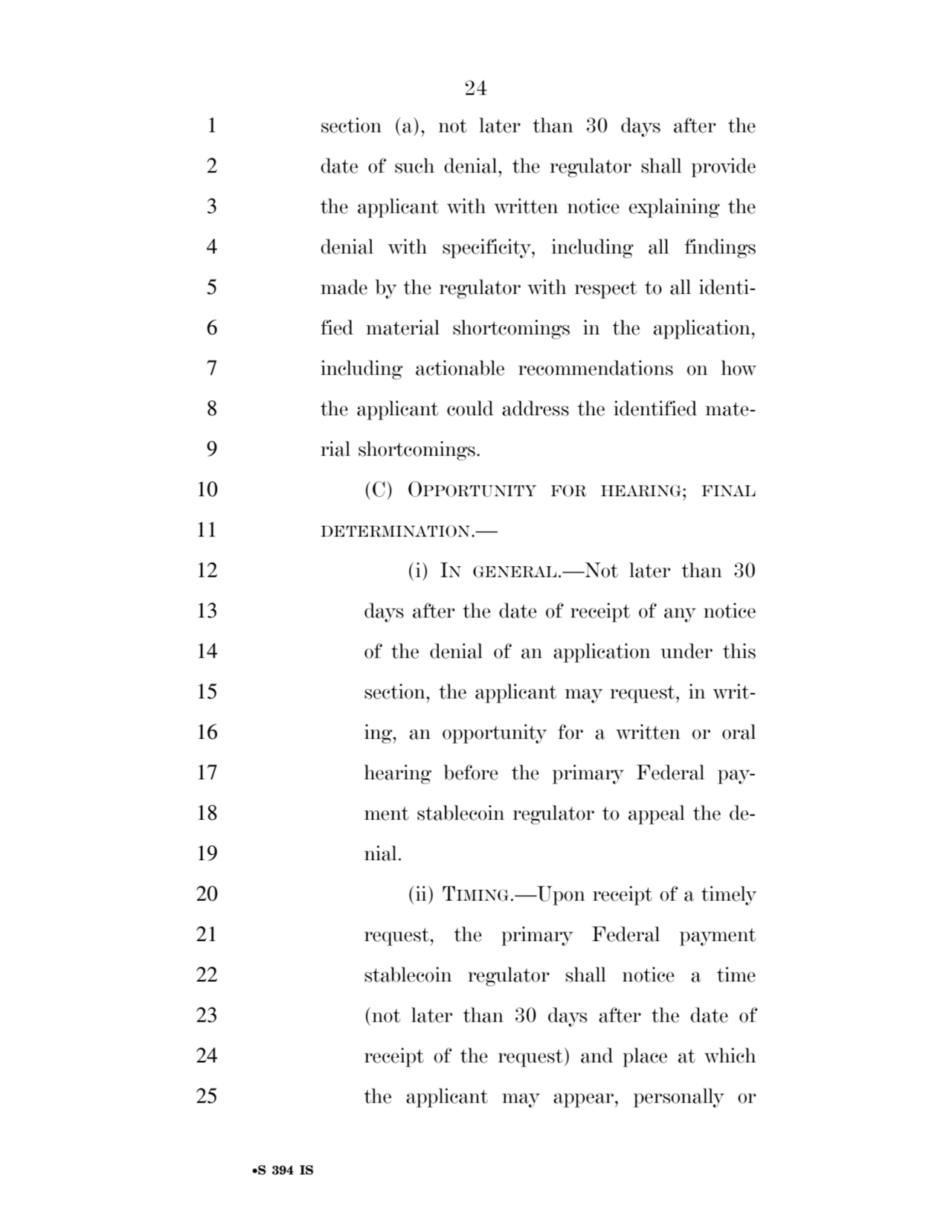 24 
•S 394 IS
1 section (a), not later than 30 days after the 
2 date of such denial, the regulator shall provide 
3 the applicant with written notice explaining the 
4 denial with specificity, including all findings 
5 made by the regulator with respect to all identi6 fied material shortcomings in the application, 
7 including actionable recommendations on how 
8 the applicant could address the identified mate9 rial shortcomings. 
10 (C) OPPORTUNITY FOR HEARING; FINAL
11 DETERMINATION.— 
12 (i) IN GENERAL.—Not later than 30 
13 days after the date of receipt of any notice 
14 of the denial of an application under this 
15 section, the applicant may request, in writ16 ing, an opportunity for a written or oral 
17 hearing before the primary Federal pay18 ment stablecoin regulator to appeal the de19 nial. 
20 (ii) TIMING.—Upon receipt of a timely 
21 request, the primary Federal payment 
22 stablecoin regulator shall notice a time 
23 (not later than 30 days after the date of 
24 receipt of the request) and place at which 
25 the applicant may appear, personally or 
VerDate Sep 11 2014 17:41 Mar 05, 2025 Jkt 059200 PO 00000 Frm 00024 Fmt 6652 Sfmt 6201 E:\BILLS\S394.IS S394
ssavage on LAPJG3WLY3PROD with BILLS