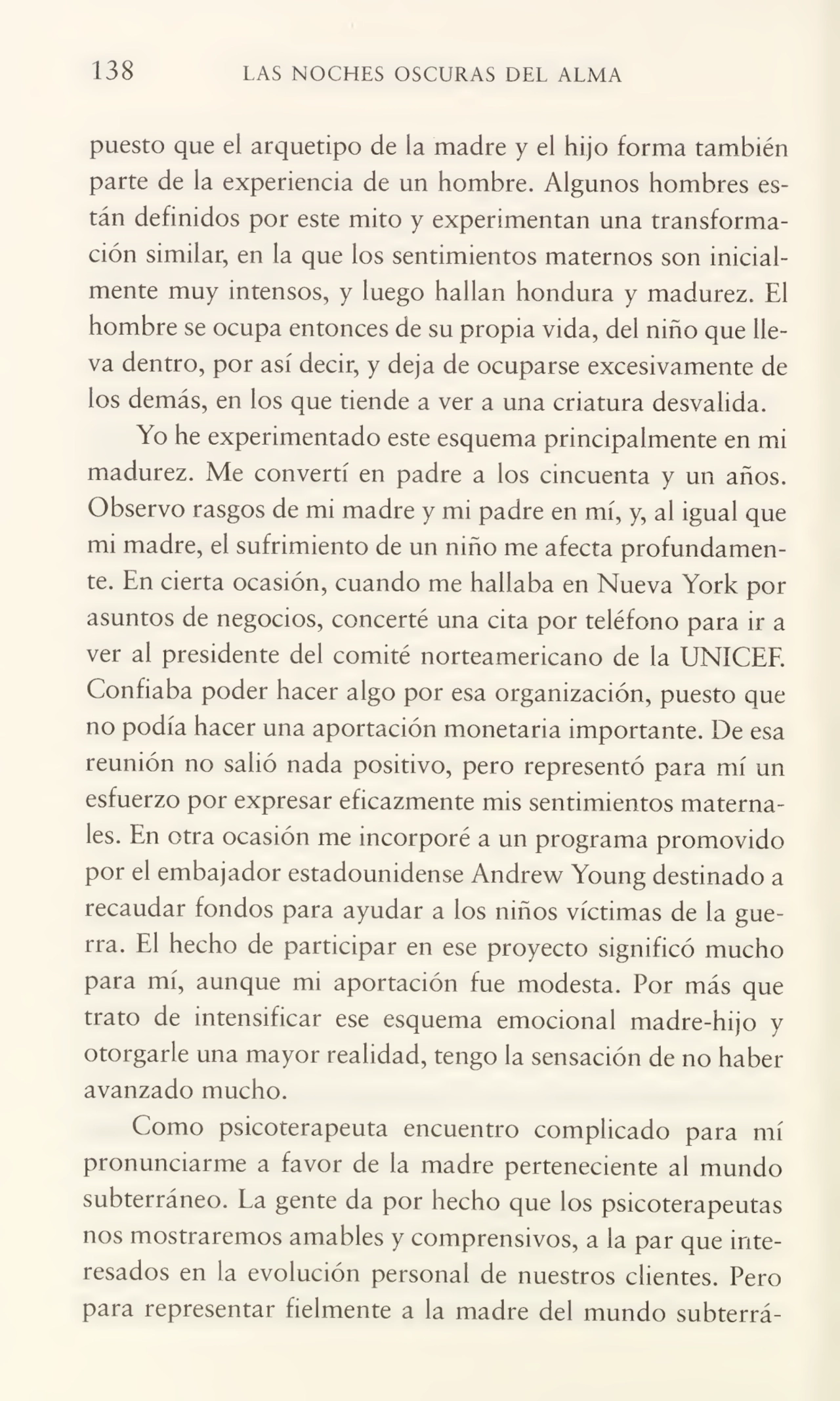 138 LAS NOCHES OSCURAS DEL ALMA
puesto que el arquetipo de la madre y el hijo forma también
parte de la experiencia de un hombre. Algunos hombres es¬
tán definidos por este mito y experimentan una transforma¬
ción similar, en la que los sentimientos maternos son inicialmente muy intensos, y luego hallan hondura y madurez. El
hombre se ocupa entonces de su propia vida, del niño que lle¬
va dentro, por así decir, y deja de ocuparse excesivamente de
los demás, en los que tiende a ver a una criatura desvalida.
Yo he experimentado este esquema principalmente en mi
madurez. Me convertí en padre a los cincuenta y un años.
Observo rasgos de mi madre y mi padre en mí, y, al igual que
mi madre, el sufrimiento de un niño me afecta profundamen¬
te. En cierta ocasión, cuando me hallaba en Nueva York por
asuntos de negocios, concerté una cita por teléfono para ir a
ver al presidente del comité norteamericano de la UNÍCEE.
Confiaba poder hacer algo por esa organización, puesto que
no podía hacer una aportación monetaria importante. De esa
reunión no salió nada positivo, pero representó para mí un
esfuerzo por expresar eficazmente mis sentimientos materna¬
les. En otra ocasión me incorporé a un programa promovido
por el embajador estadounidense Andrew Young destinado a
recaudar fondos para ayudar a los niños víctimas de la gue¬
rra. El hecho de participar en ese proyecto significó mucho
para mí, aunque mi aportación fue modesta. Por más que
trato de intensificar ese esquema emocional madre-hijo y
otorgarle una mayor realidad, tengo la sensación de no haber
avanzado mucho.
Como psicoterapeuta encuentro complicado para mí
pronunciarme a favor de la madre perteneciente al mundo
subterráneo. La gente da por hecho que los psicoterapeutas
nos mostraremos amables y comprensivos, a la par que inte¬
resados en la evolución personal de nuestros clientes. Pero
para representar fielmente a la madre del mundo subterrá-