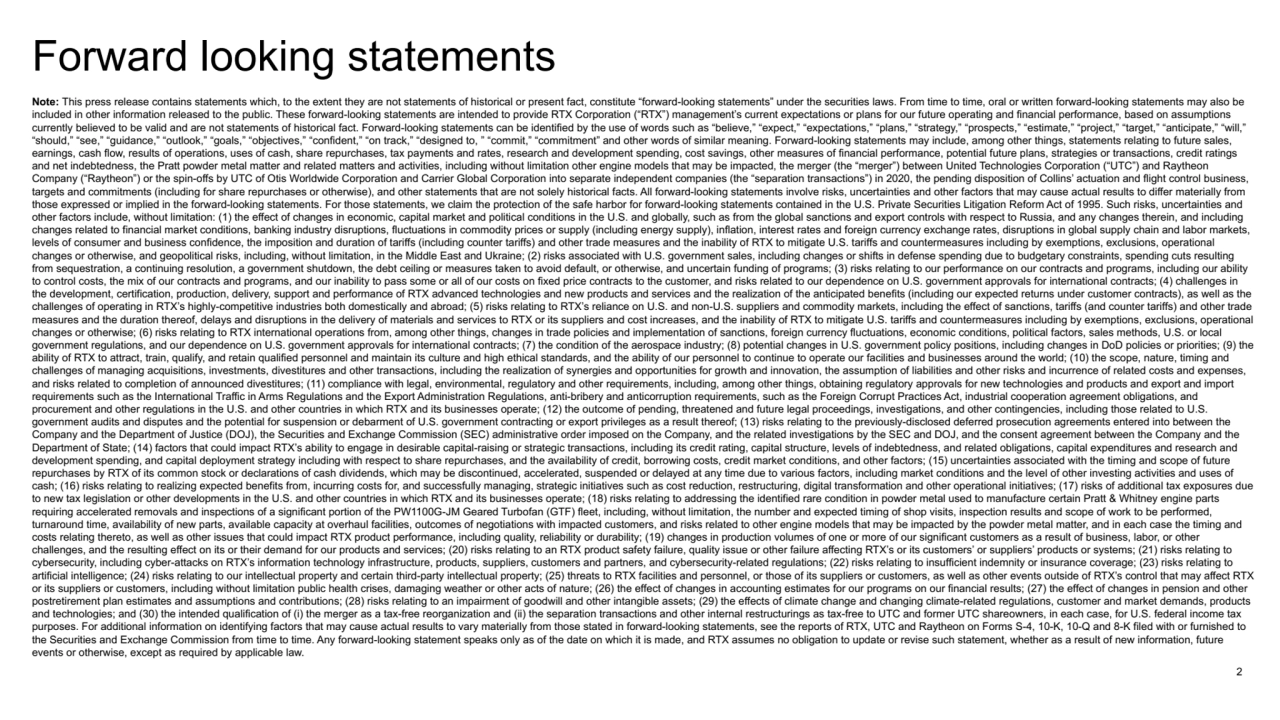 2
Forward looking statements
Note: This press release contains statements which, to the extent they are not statements of historical or present fact, constitute “forward-looking statements” under the securities laws. From time to time, oral or written forward-looking statements may also be 
included in other information released to the public. These forward-looking statements are intended to provide RTX Corporation (“RTX”) management’s current expectations or plans for our future operating and financial performance, based on assumptions 
currently believed to be valid and are not statements of historical fact. Forward-looking statements can be identified by the use of words such as “believe,” “expect,” “expectations,” “plans,” “strategy,” “prospects,” “estimate,” “project,” “target,” “anticipate,” “will,” 
“should,” “see,” “guidance,” “outlook,” “goals,” “objectives,” “confident,” “on track,” “designed to, ” “commit,” “commitment” and other words of similar meaning. Forward-looking statements may include, among other things, statements relating to future sales, 
earnings, cash flow, results of operations, uses of cash, share repurchases, tax payments and rates, research and development spending, cost savings, other measures of financial performance, potential future plans, strategies or transactions, credit ratings 
and net indebtedness, the Pratt powder metal matter and related matters and activities, including without limitation other engine models that may be impacted, the merger (the “merger”) between United Technologies Corporation (“UTC”) and Raytheon 
Company (“Raytheon”) or the spin-offs by UTC of Otis Worldwide Corporation and Carrier Global Corporation into separate independent companies (the “separation transactions”) in 2020, the pending disposition of Collins’ actuation and flight control business, 
targets and commitments (including for share repurchases or otherwise), and other statements that are not solely historical facts. All forward-looking statements involve risks, uncertainties and other factors that may cause actual results to differ materially from 
those expressed or implied in the forward-looking statements. For those statements, we claim the protection of the safe harbor for forward-looking statements contained in the U.S. Private Securities Litigation Reform Act of 1995. Such risks, uncertainties and 
other factors include, without limitation: (1) the effect of changes in economic, capital market and political conditions in the U.S. and globally, such as from the global sanctions and export controls with respect to Russia, and any changes therein, and including 
changes related to financial market conditions, banking industry disruptions, fluctuations in commodity prices or supply (including energy supply), inflation, interest rates and foreign currency exchange rates, disruptions in global supply chain and labor markets, 
levels of consumer and business confidence, the imposition and duration of tariffs (including counter tariffs) and other trade measures and the inability of RTX to mitigate U.S. tariffs and countermeasures including by exemptions, exclusions, operational 
changes or otherwise, and geopolitical risks, including, without limitation, in the Middle East and Ukraine; (2) risks associated with U.S. government sales, including changes or shifts in defense spending due to budgetary constraints, spending cuts resulting 
from sequestration, a continuing resolution, a government shutdown, the debt ceiling or measures taken to avoid default, or otherwise, and uncertain funding of programs; (3) risks relating to our performance on our contracts and programs, including our ability 
to control costs, the mix of our contracts and programs, and our inability to pass some or all of our costs on fixed price contracts to the customer, and risks related to our dependence on U.S. government approvals for international contracts; (4) challenges in 
the development, certification, production, delivery, support and performance of RTX advanced technologies and new products and services and the realization of the anticipated benefits (including our expected returns under customer contracts), as well as the 
challenges of operating in RTX’s highly-competitive industries both domestically and abroad; (5) risks relating to RTX’s reliance on U.S. and non-U.S. suppliers and commodity markets, including the effect of sanctions, tariffs (and counter tariffs) and other trade 
measures and the duration thereof, delays and disruptions in the delivery of materials and services to RTX or its suppliers and cost increases, and the inability of RTX to mitigate U.S. tariffs and countermeasures including by exemptions, exclusions, operational 
changes or otherwise; (6) risks relating to RTX international operations from, among other things, changes in trade policies and implementation of sanctions, foreign currency fluctuations, economic conditions, political factors, sales methods, U.S. or local 
government regulations, and our dependence on U.S. government approvals for international contracts; (7) the condition of the aerospace industry; (8) potential changes in U.S. government policy positions, including changes in DoD policies or priorities; (9) the 
ability of RTX to attract, train, qualify, and retain qualified personnel and maintain its culture and high ethical standards, and the ability of our personnel to continue to operate our facilities and businesses around the world; (10) the scope, nature, timing and 
challenges of managing acquisitions, investments, divestitures and other transactions, including the realization of synergies and opportunities for growth and innovation, the assumption of liabilities and other risks and incurrence of related costs and expenses, 
and risks related to completion of announced divestitures; (11) compliance with legal, environmental, regulatory and other requirements, including, among other things, obtaining regulatory approvals for new technologies and products and export and import 
requirements such as the International Traffic in Arms Regulations and the Export Administration Regulations, anti-bribery and anticorruption requirements, such as the Foreign Corrupt Practices Act, industrial cooperation agreement obligations, and 
procurement and other regulations in the U.S. and other countries in which RTX and its businesses operate; (12) the outcome of pending, threatened and future legal proceedings, investigations, and other contingencies, including those related to U.S. 
government audits and disputes and the potential for suspension or debarment of U.S. government contracting or export privileges as a result thereof; (13) risks relating to the previously-disclosed deferred prosecution agreements entered into between the 
Company and the Department of Justice (DOJ), the Securities and Exchange Commission (SEC) administrative order imposed on the Company, and the related investigations by the SEC and DOJ, and the consent agreement between the Company and the 
Department of State; (14) factors that could impact RTX’s ability to engage in desirable capital-raising or strategic transactions, including its credit rating, capital structure, levels of indebtedness, and related obligations, capital expenditures and research and 
development spending, and capital deployment strategy including with respect to share repurchases, and the availability of credit, borrowing costs, credit market conditions, and other factors; (15) uncertainties associated with the timing and scope of future 
repurchases by RTX of its common stock or declarations of cash dividends, which may be discontinued, accelerated, suspended or delayed at any time due to various factors, including market conditions and the level of other investing activities and uses of 
cash; (16) risks relating to realizing expected benefits from, incurring costs for, and successfully managing, strategic initiatives such as cost reduction, restructuring, digital transformation and other operational initiatives; (17) risks of additional tax exposures due 
to new tax legislation or other developments in the U.S. and other countries in which RTX and its businesses operate; (18) risks relating to addressing the identified rare condition in powder metal used to manufacture certain Pratt & Whitney engine parts 
requiring accelerated removals and inspections of a significant portion of the PW1100G-JM Geared Turbofan (GTF) fleet, including, without limitation, the number and expected timing of shop visits, inspection results and scope of work to be performed, 
turnaround time, availability of new parts, available capacity at overhaul facilities, outcomes of negotiations with impacted customers, and risks related to other engine models that may be impacted by the powder metal matter, and in each case the timing and 
costs relating thereto, as well as other issues that could impact RTX product performance, including quality, reliability or durability; (19) changes in production volumes of one or more of our significant customers as a result of business, labor, or other 
challenges, and the resulting effect on its or their demand for our products and services; (20) risks relating to an RTX product safety failure, quality issue or other failure affecting RTX’s or its customers’ or suppliers’ products or systems; (21) risks relating to 
cybersecurity, including cyber-attacks on RTX’s information technology infrastructure, products, suppliers, customers and partners, and cybersecurity-related regulations; (22) risks relating to insufficient indemnity or insurance coverage; (23) risks relating to 
artificial intelligence; (24) risks relating to our intellectual property and certain third-party intellectual property; (25) threats to RTX facilities and personnel, or those of its suppliers or customers, as well as other events outside of RTX’s control that may affect RTX 
or its suppliers or customers, including without limitation public health crises, damaging weather or other acts of nature; (26) the effect of changes in accounting estimates for our programs on our financial results; (27) the effect of changes in pension and other 
postretirement plan estimates and assumptions and contributions; (28) risks relating to an impairment of goodwill and other intangible assets; (29) the effects of climate change and changing climate-related regulations, customer and market demands, products 
and technologies; and (30) the intended qualification of (i) the merger as a tax-free reorganization and (ii) the separation transactions and other internal restructurings as tax-free to UTC and former UTC shareowners, in each case, for U.S. federal income tax 
purposes. For additional information on identifying factors that may cause actual results to vary materially from those stated in forward-looking statements, see the reports of RTX, UTC and Raytheon on Forms S-4, 10-K, 10-Q and 8-K filed with or furnished to 
the Securities and Exchange Commission from time to time. Any forward-looking statement speaks only as of the date on which it is made, and RTX assumes no obligation to update or revise such statement, whether as a result of new information, future 
events or otherwise, except as required by applicable law.
