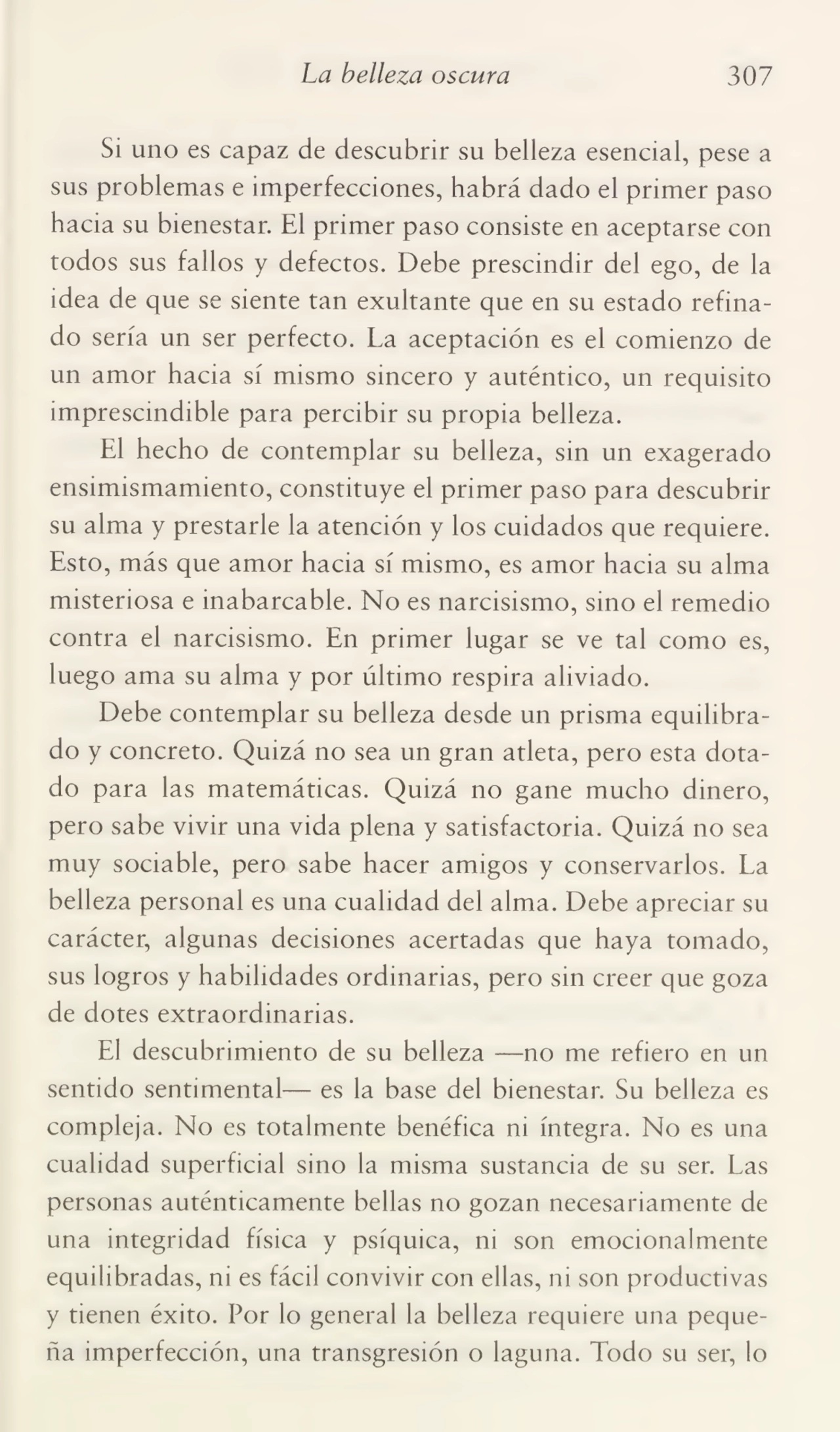 La belleza oscura 307
Si uno es capaz de descubrir su belleza esencial, pese a
sus problemas e imperfecciones, habrá dado el primer paso
hacia su bienestar. El primer paso consiste en aceptarse con
todos sus fallos y defectos. Debe prescindir del ego, de la
idea de que se siente tan exultante que en su estado refina¬
do sería un ser perfecto. La aceptación es el comienzo de
un amor hacia sí mismo sincero y auténtico, un requisito
imprescindible para percibir su propia belleza.
El hecho de contemplar su belleza, sin un exagerado
ensimismamiento, constituye el primer paso para descubrir
su alma y prestarle la atención y los cuidados que requiere.
Esto, más que amor hacia sí mismo, es amor hacia su alma
misteriosa e inabarcable. No es narcisismo, sino el remedio
contra el narcisismo. En primer lugar se ve tal como es,
luego ama su alma y por último respira aliviado.
Debe contemplar su belleza desde un prisma equilibra¬
do y concreto. Quizá no sea un gran atleta, pero esta dota¬
do para las matemáticas. Quizá no gane mucho dinero,
pero sabe vivir una vida plena y satisfactoria. Quizá no sea
muy sociable, pero sabe hacer amigos y conservarlos. La
belleza personal es una cualidad del alma. Debe apreciar su
carácter, algunas decisiones acertadas que haya tomado,
sus logros y habilidades ordinarias, pero sin creer que goza
de dotes extraordinarias.
El descubrimiento de su belleza —no me refiero en un
sentido sentimental— es la base del bienestar. Su belleza es
compleja. No es totalmente benéfica ni íntegra. No es una
cualidad superficial sino la misma sustancia de su ser. Las
personas auténticamente bellas no gozan necesariamente de
una integridad física y psíquica, ni son emocionalmente
equilibradas, ni es fácil convivir con ellas, ni son productivas
y tienen éxito. Por lo general la belleza requiere una peque¬
ña imperfección, una transgresión o laguna. Todo su ser, lo
