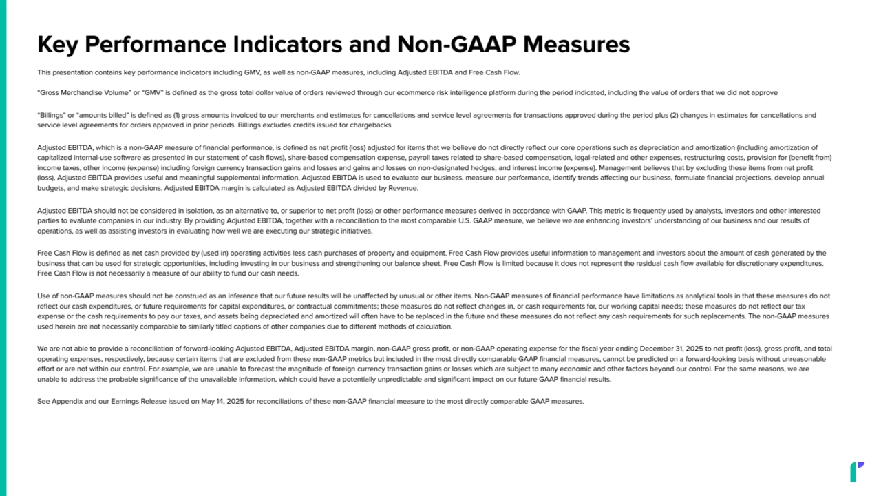 Key Performance Indicators and Non-GAAP Measures
This presentation contains key performance indicators including GMV, as well as non-GAAP measures, including Adjusted EBITDA and Free Cash Flow.
“Gross Merchandise Volume” or “GMV” is defined as the gross total dollar value of orders reviewed through our ecommerce risk intelligence platform during the period indicated, including the value of orders that we did not approve
“Billings” or “amounts billed” is defined as (1) gross amounts invoiced to our merchants and estimates for cancellations and service level agreements for transactions approved during the period plus (2) changes in estimates for cancellations and
service level agreements for orders approved in prior periods. Billings excludes credits issued for chargebacks.
Adjusted EBITDA, which is a non-GAAP measure of financial performance, is defined as net profit (loss) adjusted for items that we believe do not directly reflect our core operations such as depreciation and amortization (including amortization of
capitalized internal-use software as presented in our statement of cash flows), share-based compensation expense, payroll taxes related to share-based compensation, legal-related and other expenses, restructuring costs, provision for (benefit from)
income taxes, other income (expense) including foreign currency transaction gains and losses and gains and losses on non-designated hedges, and interest income (expense). Management believes that by excluding these items from net profit
(loss), Adjusted EBITDA provides useful and meaningful supplemental information. Adjusted EBITDA is used to evaluate our business, measure our performance, identify trends affecting our business, formulate financial projections, develop annual
budgets, and make strategic decisions. Adjusted EBITDA margin is calculated as Adjusted EBITDA divided by Revenue.
Adjusted EBITDA should not be considered in isolation, as an alternative to, or superior to net profit (loss) or other performance measures derived in accordance with GAAP. This metric is frequently used by analysts, investors and other interested
parties to evaluate companies in our industry. By providing Adjusted EBITDA, together with a reconciliation to the most comparable U.S. GAAP measure, we believe we are enhancing investors’ understanding of our business and our results of
operations, as well as assisting investors in evaluating how well we are executing our strategic initiatives.
Free Cash Flow is defined as net cash provided by (used in) operating activities less cash purchases of property and equipment. Free Cash Flow provides useful information to management and investors about the amount of cash generated by the
business that can be used for strategic opportunities, including investing in our business and strengthening our balance sheet. Free Cash Flow is limited because it does not represent the residual cash flow available for discretionary expenditures.
Free Cash Flow is not necessarily a measure of our ability to fund our cash needs.
Use of non-GAAP measures should not be construed as an inference that our future results will be unaffected by unusual or other items. Non-GAAP measures of financial performance have limitations as analytical tools in that these measures do not
reflect our cash expenditures, or future requirements for capital expenditures, or contractual commitments; these measures do not reflect changes in, or cash requirements for, our working capital needs; these measures do not reflect our tax
expense or the cash requirements to pay our taxes, and assets being depreciated and amortized will often have to be replaced in the future and these measures do not reflect any cash requirements for such replacements. The non-GAAP measures
used herein are not necessarily comparable to similarly titled captions of other companies due to different methods of calculation.
We are not able to provide a reconciliation of forward-looking Adjusted EBITDA, Adjusted EBITDA margin, non-GAAP gross profit, or non-GAAP operating expense for the fiscal year ending December 31, 2025 to net profit (loss), gross profit, and total
operating expenses, respectively, because certain items that are excluded from these non-GAAP metrics but included in the most directly comparable GAAP financial measures, cannot be predicted on a forward-looking basis without unreasonable
effort or are not within our control. For example, we are unable to forecast the magnitude of foreign currency transaction gains or losses which are subject to many economic and other factors beyond our control. For the same reasons, we are
unable to address the probable significance of the unavailable information, which could have a potentially unpredictable and significant impact on our future GAAP financial results.
See Appendix and our Earnings Release issued on May 14, 2025 for reconciliations of these non-GAAP financial measure to the most directly comparable GAAP measures.