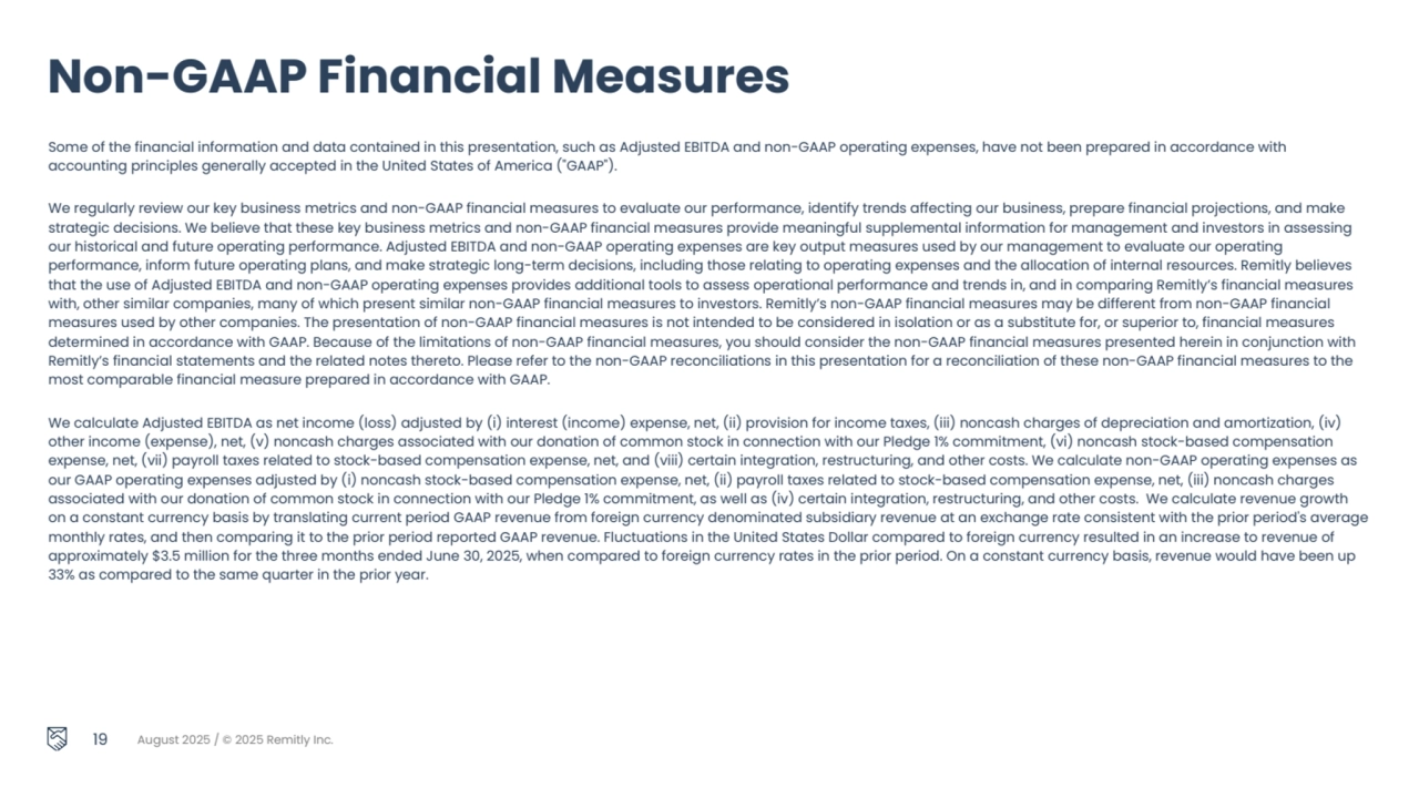 19 August 2025 / © 2025 Remitly Inc.
Some of the financial information and data contained in this presentation, such as Adjusted EBITDA and non-GAAP operating expenses, have not been prepared in accordance with 
accounting principles generally accepted in the United States of America ("GAAP").
We regularly review our key business metrics and non-GAAP financial measures to evaluate our performance, identify trends affecting our business, prepare financial projections, and make 
strategic decisions. We believe that these key business metrics and non-GAAP financial measures provide meaningful supplemental information for management and investors in assessing 
our historical and future operating performance. Adjusted EBITDA and non-GAAP operating expenses are key output measures used by our management to evaluate our operating 
performance, inform future operating plans, and make strategic long-term decisions, including those relating to operating expenses and the allocation of internal resources. Remitly believes 
that the use of Adjusted EBITDA and non-GAAP operating expenses provides additional tools to assess operational performance and trends in, and in comparing Remitly’s financial measures 
with, other similar companies, many of which present similar non-GAAP financial measures to investors. Remitly’s non-GAAP financial measures may be different from non-GAAP financial 
measures used by other companies. The presentation of non-GAAP financial measures is not intended to be considered in isolation or as a substitute for, or superior to, financial measures 
determined in accordance with GAAP. Because of the limitations of non-GAAP financial measures, you should consider the non-GAAP financial measures presented herein in conjunction with 
Remitly’s financial statements and the related notes thereto. Please refer to the non-GAAP reconciliations in this presentation for a reconciliation of these non-GAAP financial measures to the 
most comparable financial measure prepared in accordance with GAAP.
We calculate Adjusted EBITDA as net income (loss) adjusted by (i) interest (income) expense, net, (ii) provision for income taxes, (iii) noncash charges of depreciation and amortization, (iv) 
other income (expense), net, (v) noncash charges associated with our donation of common stock in connection with our Pledge 1% commitment, (vi) noncash stock-based compensation 
expense, net, (vii) payroll taxes related to stock-based compensation expense, net, and (viii) certain integration, restructuring, and other costs. We calculate non-GAAP operating expenses as 
our GAAP operating expenses adjusted by (i) noncash stock-based compensation expense, net, (ii) payroll taxes related to stock-based compensation expense, net, (iii) noncash charges 
associated with our donation of common stock in connection with our Pledge 1% commitment, as well as (iv) certain integration, restructuring, and other costs. We calculate revenue growth 
on a constant currency basis by translating current period GAAP revenue from foreign currency denominated subsidiary revenue at an exchange rate consistent with the prior period's average 
monthly rates, and then comparing it to the prior period reported GAAP revenue. Fluctuations in the United States Dollar compared to foreign currency resulted in an increase to revenue of 
approximately $3.5 million for the three months ended June 30, 2025, when compared to foreign currency rates in the prior period. On a constant currency basis, revenue would have been up 
33% as compared to the same quarter in the prior year. 
Non-GAAP Financial Measures