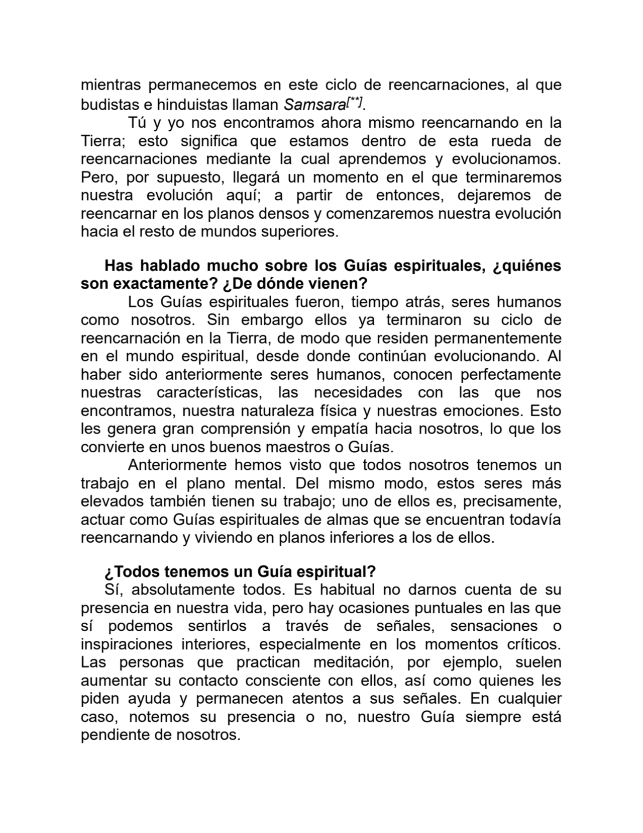 mientras permanecemos en este ciclo de reencarnaciones, al que
budistas e hinduistas llaman Samsara[**].
Tú y yo nos encontramos ahora mismo reencarnando en la
Tierra; esto significa que estamos dentro de esta rueda de
reencarnaciones mediante la cual aprendemos y evolucionamos.
Pero, por supuesto, llegará un momento en el que terminaremos
nuestra evolución aquí; a partir de entonces, dejaremos de
reencarnar en los planos densos y comenzaremos nuestra evolución
hacia el resto de mundos superiores.
Has hablado mucho sobre los Guías espirituales, ¿quiénes
son exactamente? ¿De dónde vienen?
Los Guías espirituales fueron, tiempo atrás, seres humanos
como nosotros. Sin embargo ellos ya terminaron su ciclo de
reencarnación en la Tierra, de modo que residen permanentemente
en el mundo espiritual, desde donde continúan evolucionando. Al
haber sido anteriormente seres humanos, conocen perfectamente
nuestras características, las necesidades con las que nos
encontramos, nuestra naturaleza física y nuestras emociones. Esto
les genera gran comprensión y empatía hacia nosotros, lo que los
convierte en unos buenos maestros o Guías.
Anteriormente hemos visto que todos nosotros tenemos un
trabajo en el plano mental. Del mismo modo, estos seres más
elevados también tienen su trabajo; uno de ellos es, precisamente,
actuar como Guías espirituales de almas que se encuentran todavía
reencarnando y viviendo en planos inferiores a los de ellos.
¿Todos tenemos un Guía espiritual?
Sí, absolutamente todos. Es habitual no darnos cuenta de su
presencia en nuestra vida, pero hay ocasiones puntuales en las que
sí podemos sentirlos a través de señales, sensaciones o
inspiraciones interiores, especialmente en los momentos críticos.
Las personas que practican meditación, por ejemplo, suelen
aumentar su contacto consciente con ellos, así como quienes les
piden ayuda y permanecen atentos a sus señales. En cualquier
caso, notemos su presencia o no, nuestro Guía siempre está
pendiente de nosotros.
