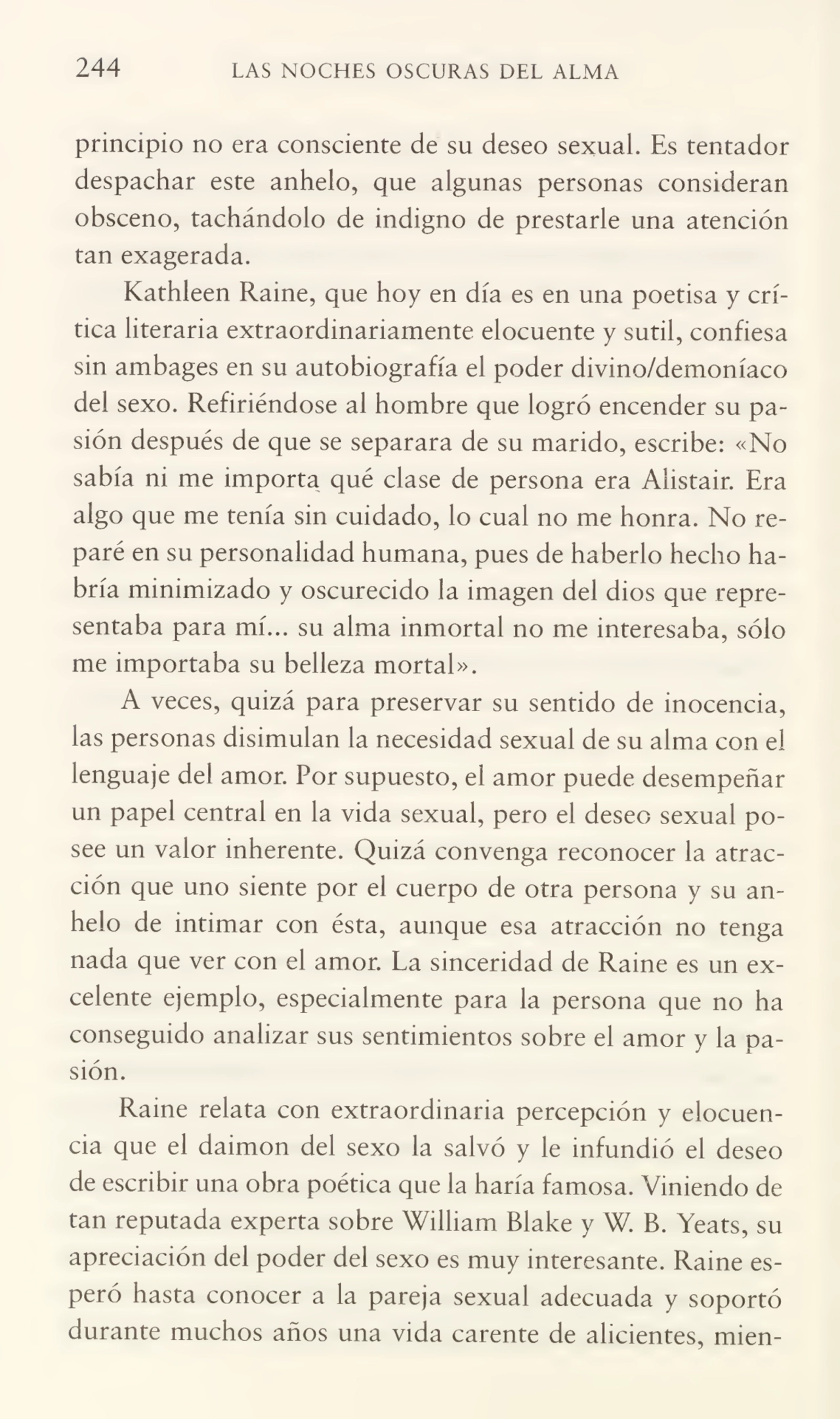 244 LAS NOCHES OSCURAS DEL ALMA
principio no era consciente de su deseo sexual. Es tentador
despachar este anhelo, que algunas personas consideran
obsceno, tachándolo de indigno de prestarle una atención
tan exagerada.
Kathleen Raine, que hoy en día es en una poetisa y crí¬
tica literaria extraordinariamente elocuente y sutil, confiesa
sin ambages en su autobiografía el poder divino/demoníaco
del sexo. Refiriéndose al hombre que logró encender su pa¬
sión después de que se separara de su marido, escribe: «No
sabía ni me importa qué clase de persona era Alistair. Era
algo que me tenía sin cuidado, lo cual no me honra. No re¬
paré en su personalidad humana, pues de haberlo hecho ha¬
bría minimizado y oscurecido la imagen del dios que repre¬
sentaba para mí... su alma inmortal no me interesaba, sólo
me importaba su belleza mortal».
A veces, quizá para preservar su sentido de inocencia,
las personas disimulan la necesidad sexual de su alma con el
lenguaje del amor. Por supuesto, el amor puede desempeñar
un papel central en la vida sexual, pero el deseo sexual po¬
see un valor inherente. Quizá convenga reconocer la atrac¬
ción que uno siente por el cuerpo de otra persona y su an¬
helo de intimar con ésta, aunque esa atracción no tenga
nada que ver con el amor. La sinceridad de Raine es un ex¬
celente ejemplo, especialmente para la persona que no ha
conseguido analizar sus sentimientos sobre el amor y la pa¬
sión.
Raine relata con extraordinaria percepción y elocuen¬
cia que el daimon del sexo la salvó y le infundió el deseo
de escribir una obra poética que la haría famosa. Viniendo de
tan reputada experta sobre William Blake y W. B. Yeats, su
apreciación del poder del sexo es muy interesante. Raine es¬
peró hasta conocer a la pareja sexual adecuada y soportó
durante muchos años una vida carente de alicientes, mien-