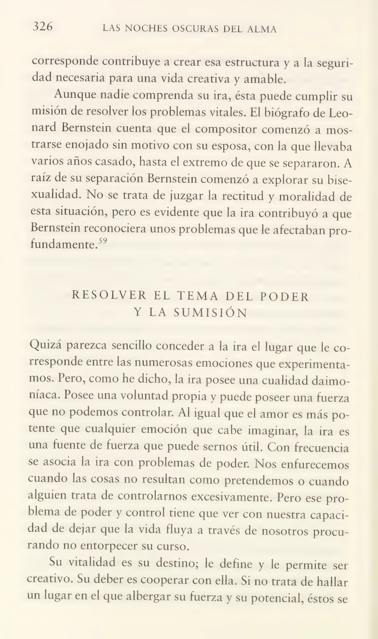 326 LAS NOCHES OSCURAS DEL ALMA
corresponde contribuye a crear esa estructura y a la seguri¬
dad necesaria para una vida creativa y amable.
Aunque nadie comprenda su ira, ésta puede cumplir su
misión de resolver los problemas vitales. El biógrafo de Leonard Bernstein cuenta que el compositor comenzó a mos¬
trarse enojado sin motivo con su esposa, con la que llevaba
varios años casado, hasta el extremo de que se separaron. A
raíz de su separación Bernstein comenzó a explorar su bisexualidad. No se trata de juzgar la rectitud y moralidad de
esta situación, pero es evidente que la ira contribuyó a que
Bernstein reconociera unos problemas que le afectaban pro¬
fundamente.59
RESOLVER EL TEMA DEL PODER
Y LA SUMISIÓN
Quizá parezca sencillo conceder a la ira el lugar que le co¬
rresponde entre las numerosas emociones que experimenta¬
mos. Pero, como he dicho, la ira posee una cualidad daimoníaca. Posee una voluntad propia y puede poseer una fuerza
que no podemos controlar. Al igual que el amor es más po¬
tente que cualquier emoción que cabe imaginar, la ira es
una fuente de fuerza que puede sernos útil. Con frecuencia
se asocia la ira con problemas de poder. Nos enfurecemos
cuando las cosas no resultan como pretendemos o cuando
alguien trata de controlarnos excesivamente. Pero ese pro¬
blema de poder y control tiene que ver con nuestra capaci¬
dad de dejar que la vida fluya a través de nosotros procu¬
rando no entorpecer su curso.
Su vitalidad es su destino; le define y le permite ser
creativo. Su deber es cooperar con ella. Si no trata de hallar
un lugar en el que albergar su fuerza y su potencial, éstos se