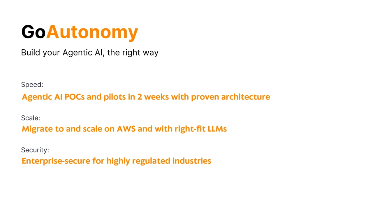 Build your Agentic AI, the right way
Migrate to and scale on AWS and with right-fit LLMs
Scale:
Agentic AI POCs and pilots in 2 weeks with proven architecture
Speed:
Enterprise-secure for highly regulated industries
Security:
GoAutonomy