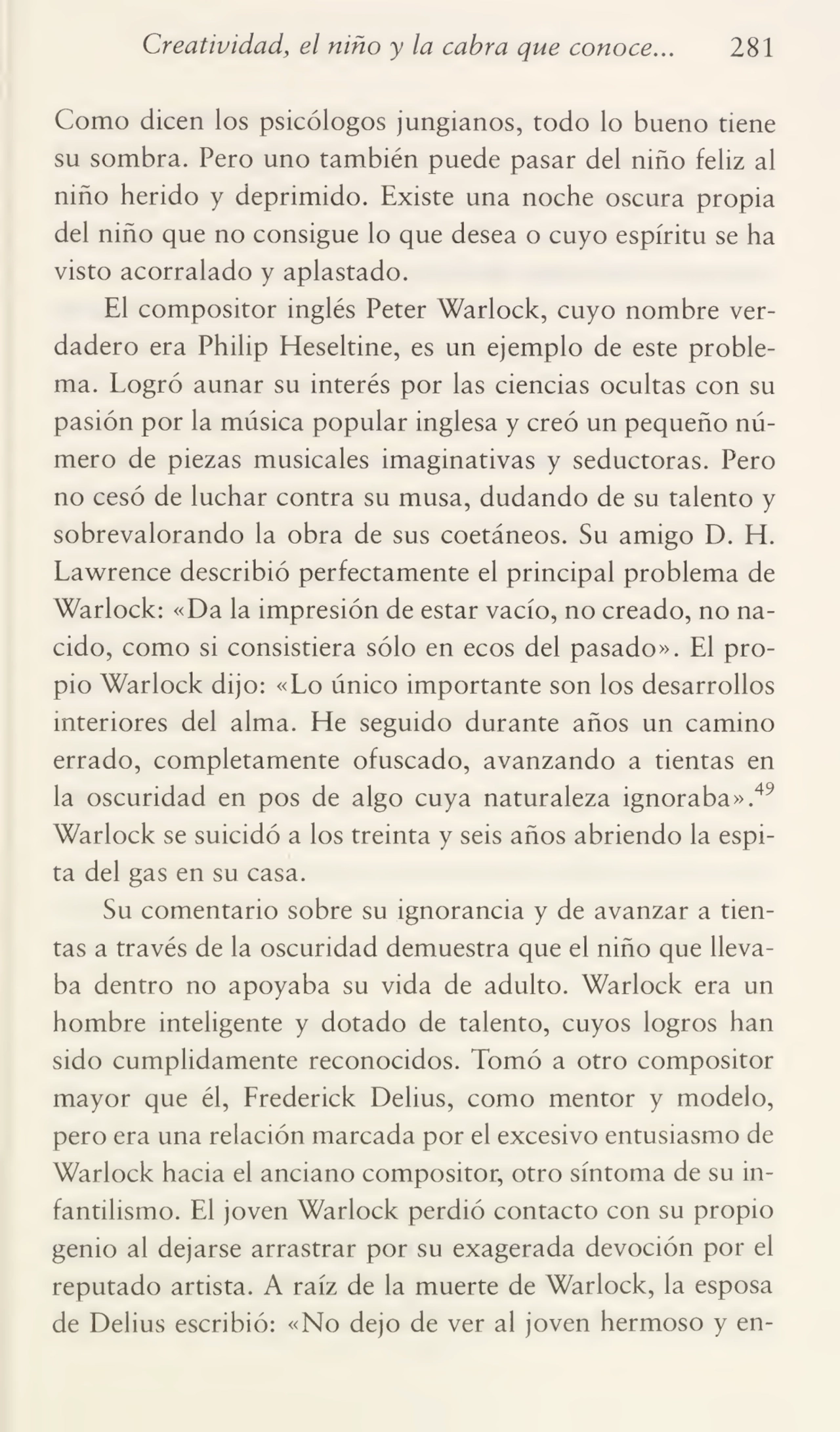 Creatividad, el niño y la cabra que conoce... 281
Como dicen los psicólogos jungianos, todo lo bueno tiene
su sombra. Pero uno también puede pasar del niño feliz al
niño herido y deprimido. Existe una noche oscura propia
del niño que no consigue lo que desea o cuyo espíritu se ha
visto acorralado y aplastado.
El compositor inglés Peter Warlock, cuyo nombre ver¬
dadero era Philip Heseltine, es un ejemplo de este proble¬
ma. Logró aunar su interés por las ciencias ocultas con su
pasión por la música popular inglesa y creó un pequeño nú¬
mero de piezas musicales imaginativas y seductoras. Pero
no cesó de luchar contra su musa, dudando de su talento y
sobrevalorando la obra de sus coetáneos. Su amigo D. H.
Lawrence describió perfectamente el principal problema de
Warlock: «Da la impresión de estar vacío, no creado, no na¬
cido, como si consistiera sólo en ecos del pasado». El pro¬
pio Warlock dijo: «Lo único importante son los desarrollos
interiores del alma. He seguido durante años un camino
errado, completamente ofuscado, avanzando a tientas en
la oscuridad en pos de algo cuya naturaleza ignoraba».49
Warlock se suicidó a los treinta y seis años abriendo la espi¬
ta del gas en su casa.
Su comentario sobre su ignorancia y de avanzar a tien¬
tas a través de la oscuridad demuestra que el niño que lleva¬
ba dentro no apoyaba su vida de adulto. Warlock era un
hombre inteligente y dotado de talento, cuyos logros han
sido cumplidamente reconocidos. Tomó a otro compositor
mayor que él, Frederick Delius, como mentor y modelo,
pero era una relación marcada por el excesivo entusiasmo de
Warlock hacia el anciano compositor, otro síntoma de su in¬
fantilismo. El joven Warlock perdió contacto con su propio
genio al dejarse arrastrar por su exagerada devoción por el
reputado artista. A raíz de la muerte de Warlock, la esposa
de Delius escribió: «No dejo de ver al joven hermoso y en-
