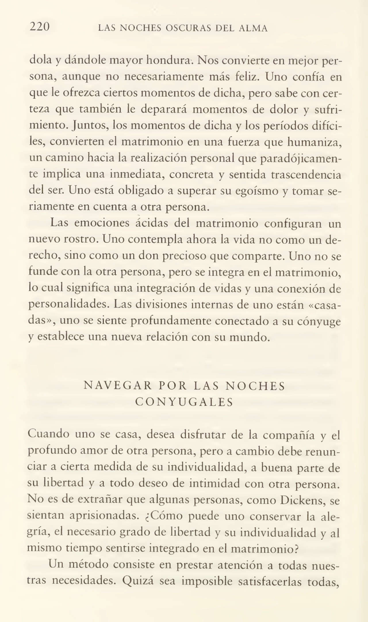 220 LAS NOCHES OSCURAS DEL ALMA
dola y dándole mayor hondura. Nos convierte en mejor per¬
sona, aunque no necesariamente más feliz. Uno confía en
que le ofrezca ciertos momentos de dicha, pero sabe con cer¬
teza que también le deparará momentos de dolor y sufri¬
miento. Juntos, los momentos de dicha y los períodos difíci¬
les, convierten el matrimonio en una fuerza que humaniza,
un camino hacia la realización personal que paradójicamen¬
te implica una inmediata, concreta y sentida trascendencia
del ser. Uno está obligado a superar su egoísmo y tomar se¬
riamente en cuenta a otra persona.
Las emociones ácidas del matrimonio configuran un
nuevo rostro. Uno contempla ahora la vida no como un de¬
recho, sino como un don precioso que comparte. Uno no se
funde con la otra persona, pero se integra en el matrimonio,
lo cual significa una integración de vidas y una conexión de
personalidades. Las divisiones internas de uno están «casa¬
das», uno se siente profundamente conectado a su cónyuge
y establece una nueva relación con su mundo.
NAVEGAR POR LAS NOCHES
CONYUGALES
Cuando uno se casa, desea disfrutar de la compañía y el
profundo amor de otra persona, pero a cambio debe renun¬
ciar a cierta medida de su individualidad, a buena parte de
su libertad y a todo deseo de intimidad con otra persona.
No es de extrañar que algunas personas, como Dickens, se
sientan aprisionadas. ¿Cómo puede uno conservar la ale¬
gría, el necesario grado de libertad y su individualidad y al
mismo tiempo sentirse integrado en el matrimonio?
Un método consiste en prestar atención a todas nues¬
tras necesidades. Quizá sea imposible satisfacerlas todas,