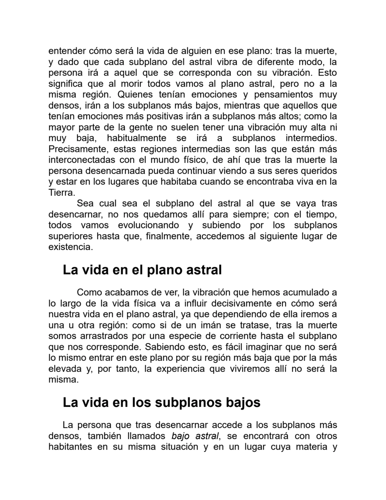entender cómo será la vida de alguien en ese plano: tras la muerte,
y dado que cada subplano del astral vibra de diferente modo, la
persona irá a aquel que se corresponda con su vibración. Esto
significa que al morir todos vamos al plano astral, pero no a la
misma región. Quienes tenían emociones y pensamientos muy
densos, irán a los subplanos más bajos, mientras que aquellos que
tenían emociones más positivas irán a subplanos más altos; como la
mayor parte de la gente no suelen tener una vibración muy alta ni
muy baja, habitualmente se irá a subplanos intermedios.
Precisamente, estas regiones intermedias son las que están más
interconectadas con el mundo físico, de ahí que tras la muerte la
persona desencarnada pueda continuar viendo a sus seres queridos
y estar en los lugares que habitaba cuando se encontraba viva en la
Tierra.
Sea cual sea el subplano del astral al que se vaya tras
desencarnar, no nos quedamos allí para siempre; con el tiempo,
todos vamos evolucionando y subiendo por los subplanos
superiores hasta que, finalmente, accedemos al siguiente lugar de
existencia.
La vida en el plano astral
Como acabamos de ver, la vibración que hemos acumulado a
lo largo de la vida física va a influir decisivamente en cómo será
nuestra vida en el plano astral, ya que dependiendo de ella iremos a
una u otra región: como si de un imán se tratase, tras la muerte
somos arrastrados por una especie de corriente hasta el subplano
que nos corresponde. Sabiendo esto, es fácil imaginar que no será
lo mismo entrar en este plano por su región más baja que por la más
elevada y, por tanto, la experiencia que viviremos allí no será la
misma.
La vida en los subplanos bajos
La persona que tras desencarnar accede a los subplanos más
densos, también llamados bajo astral, se encontrará con otros
habitantes en su misma situación y en un lugar cuya materia y