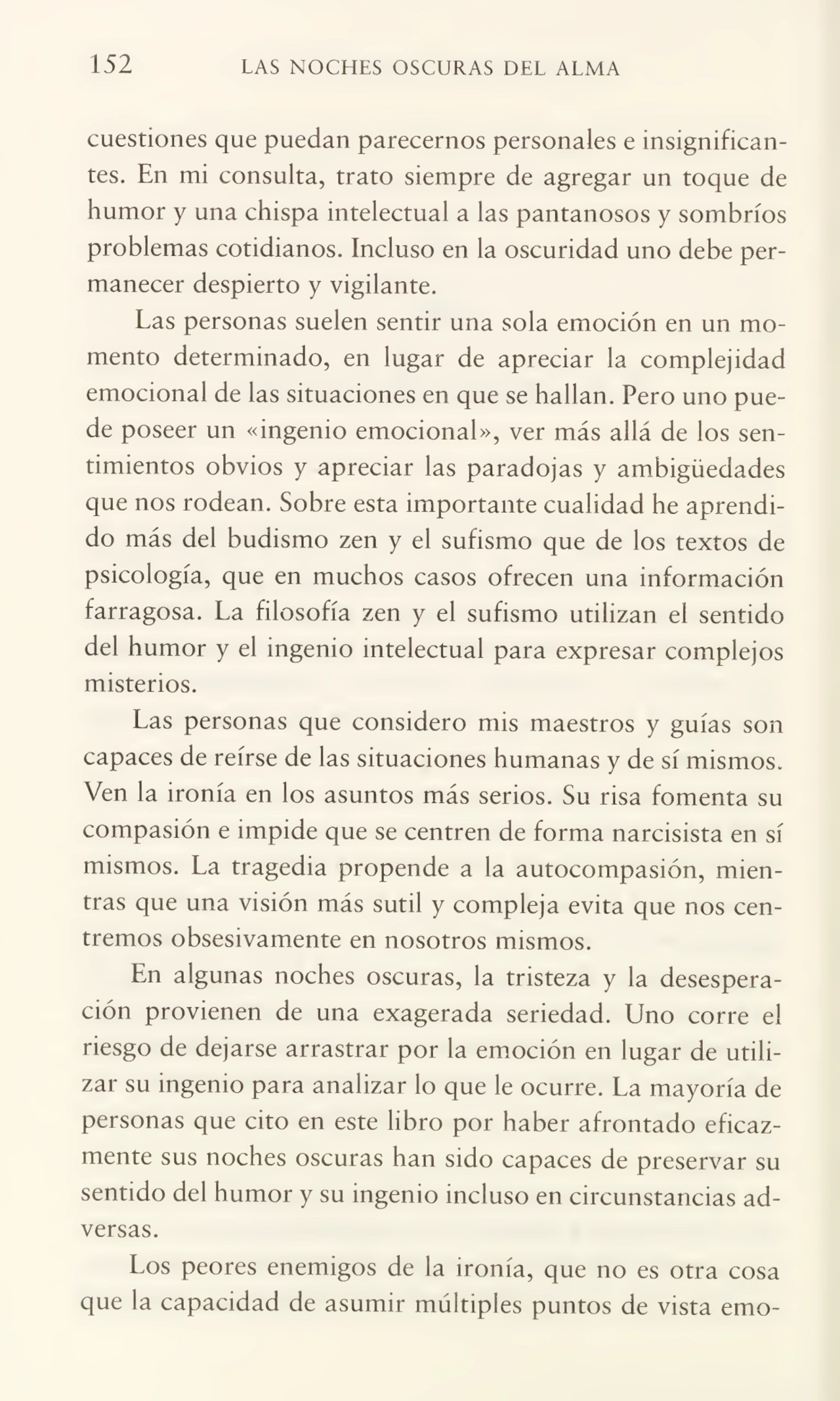 152 LAS NOCHES OSCURAS DEL ALMA
cuestiones que puedan parecemos personales e insignifican¬
tes. En mi consulta, trato siempre de agregar un toque de
humor y una chispa intelectual a las pantanosos y sombríos
problemas cotidianos. Incluso en la oscuridad uno debe per¬
manecer despierto y vigilante.
Las personas suelen sentir una sola emoción en un mo¬
mento determinado, en lugar de apreciar la complejidad
emocional de las situaciones en que se hallan. Pero uno pue¬
de poseer un «ingenio emocional», ver más allá de los sen¬
timientos obvios y apreciar las paradojas y ambigüedades
que nos rodean. Sobre esta importante cualidad he aprendi¬
do más del budismo zen y el sufismo que de los textos de
psicología, que en muchos casos ofrecen una información
farragosa. La filosofía zen y el sufismo utilizan el sentido
del humor y el ingenio intelectual para expresar complejos
misterios.
Las personas que considero mis maestros y guías son
capaces de reírse de las situaciones humanas y de sí mismos.
Ven la ironía en los asuntos más serios. Su risa fomenta su
compasión e impide que se centren de forma narcisista en sí
mismos. La tragedia propende a la autocompasión, mien¬
tras que una visión más sutil y compleja evita que nos cen¬
tremos obsesivamente en nosotros mismos.
En algunas noches oscuras, la tristeza y la desespera¬
ción provienen de una exagerada seriedad. Uno corre el
riesgo de dejarse arrastrar por la emoción en lugar de utili¬
zar su ingenio para analizar lo que le ocurre. La mayoría de
personas que cito en este libro por haber afrontado eficaz¬
mente sus noches oscuras han sido capaces de preservar su
sentido del humor y su ingenio incluso en circunstancias ad¬
versas.
Los peores enemigos de la ironía, que no es otra cosa
que la capacidad de asumir múltiples puntos de vista emo-