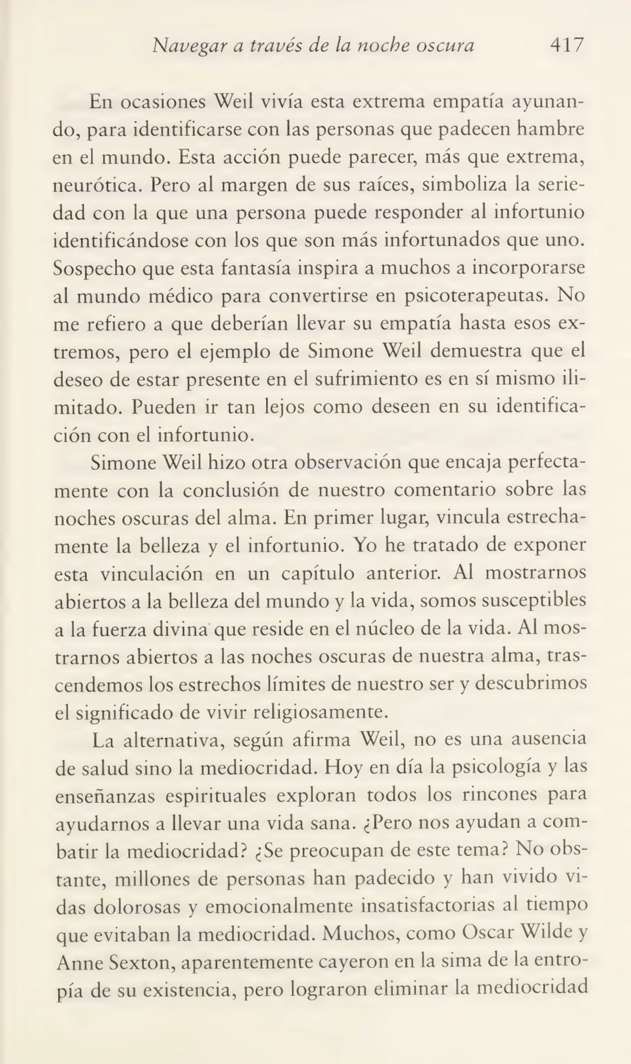 Navegar a través de la noche oscura 417
En ocasiones Weil vivía esta extrema empatia ayunan¬
do, para identificarse con las personas que padecen hambre
en el mundo. Esta acción puede parecer, más que extrema,
neurótica. Pero al margen de sus raíces, simboliza la serie¬
dad con la que una persona puede responder al infortunio
identificándose con los que son más infortunados que uno.
Sospecho que esta fantasía inspira a muchos a incorporarse
al mundo médico para convertirse en psicoterapeutas. No
me refiero a que deberían llevar su empatia hasta esos ex¬
tremos, pero el ejemplo de Simone Weil demuestra que el
deseo de estar presente en el sufrimiento es en sí mismo ili¬
mitado. Pueden ir tan lejos como deseen en su identifica¬
ción con el infortunio.
Simone Weil hizo otra observación que encaja perfecta¬
mente con la conclusión de nuestro comentario sobre las
noches oscuras del alma. En primer lugar, vincula estrecha¬
mente la belleza y el infortunio. Yo he tratado de exponer
esta vinculación en un capítulo anterior. Al mostrarnos
abiertos a la belleza del mundo y la vida, somos susceptibles
a la fuerza divina que reside en el núcleo de la vida. Al mos¬
trarnos abiertos a las noches oscuras de nuestra alma, tras¬
cendemos los estrechos límites de nuestro ser y descubrimos
el significado de vivir religiosamente.
La alternativa, según afirma Weil, no es una ausencia
de salud sino la mediocridad. Eloy en día la psicología y las
enseñanzas espirituales exploran todos los rincones para
ayudarnos a llevar una vida sana. ¿Pero nos ayudan a com¬
batir la mediocridad? ¿Se preocupan de este tema? No obs¬
tante, millones de personas han padecido y han vivido vi¬
das dolorosas y emocionalmente insatisfactorias al tiempo
que evitaban la mediocridad. Muchos, como Oscar Wilde y
Anne Sexton, aparentemente cayeron en la sima de la entro¬
pía de su existencia, pero lograron eliminar la mediocridad