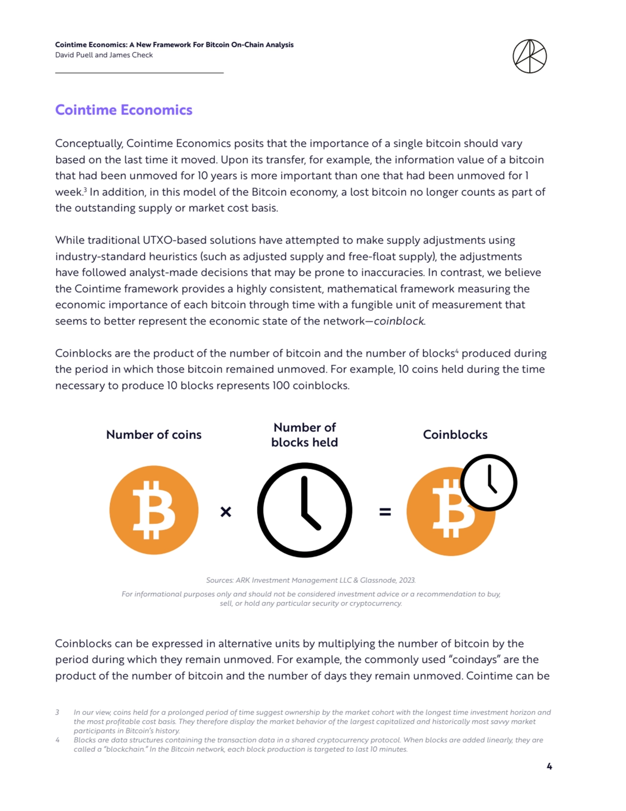Cointime Economics: A New Framework For Bitcoin On-Chain Analysis 
David Puell and James Check
4
Cointime Economics 
Conceptually, Cointime Economics posits that the importance of a single bitcoin should vary 
based on the last time it moved. Upon its transfer, for example, the information value of a bitcoin 
that had been unmoved for 10 years is more important than one that had been unmoved for 1 
week.3
 In addition, in this model of the Bitcoin economy, a lost bitcoin no longer counts as part of 
the outstanding supply or market cost basis. 
While traditional UTXO-based solutions have attempted to make supply adjustments using 
industry-standard heuristics (such as adjusted supply and free-float supply), the adjustments 
have followed analyst-made decisions that may be prone to inaccuracies. In contrast, we believe 
the Cointime framework provides a highly consistent, mathematical framework measuring the 
economic importance of each bitcoin through time with a fungible unit of measurement that 
seems to better represent the economic state of the network—coinblock. 
Coinblocks are the product of the number of bitcoin and the number of blocks4
 produced during 
the period in which those bitcoin remained unmoved. For example, 10 coins held during the time 
necessary to produce 10 blocks represents 100 coinblocks.
Coinblocks can be expressed in alternative units by multiplying the number of bitcoin by the 
period during which they remain unmoved. For example, the commonly used “coindays” are the 
product of the number of bitcoin and the number of days they remain unmoved. Cointime can be 
3 In our view, coins held for a prolonged period of time suggest ownership by the market cohort with the longest time investment horizon and 
the most profitable cost basis. They therefore display the market behavior of the largest capitalized and historically most savvy market 
participants in Bitcoin’s history.
4 Blocks are data structures containing the transaction data in a shared cryptocurrency protocol. When blocks are added linearly, they are 
called a “blockchain.” In the Bitcoin network, each block production is targeted to last 10 minutes.
Sources: ARK Investment Management LLC & Glassnode, 2023. 
For informational purposes only and should not be considered investment advice or a recommendation to buy, 
sell, or hold any particular security or cryptocurrency. 
Number of coins Coinblocks Number of 
blocks held
× =