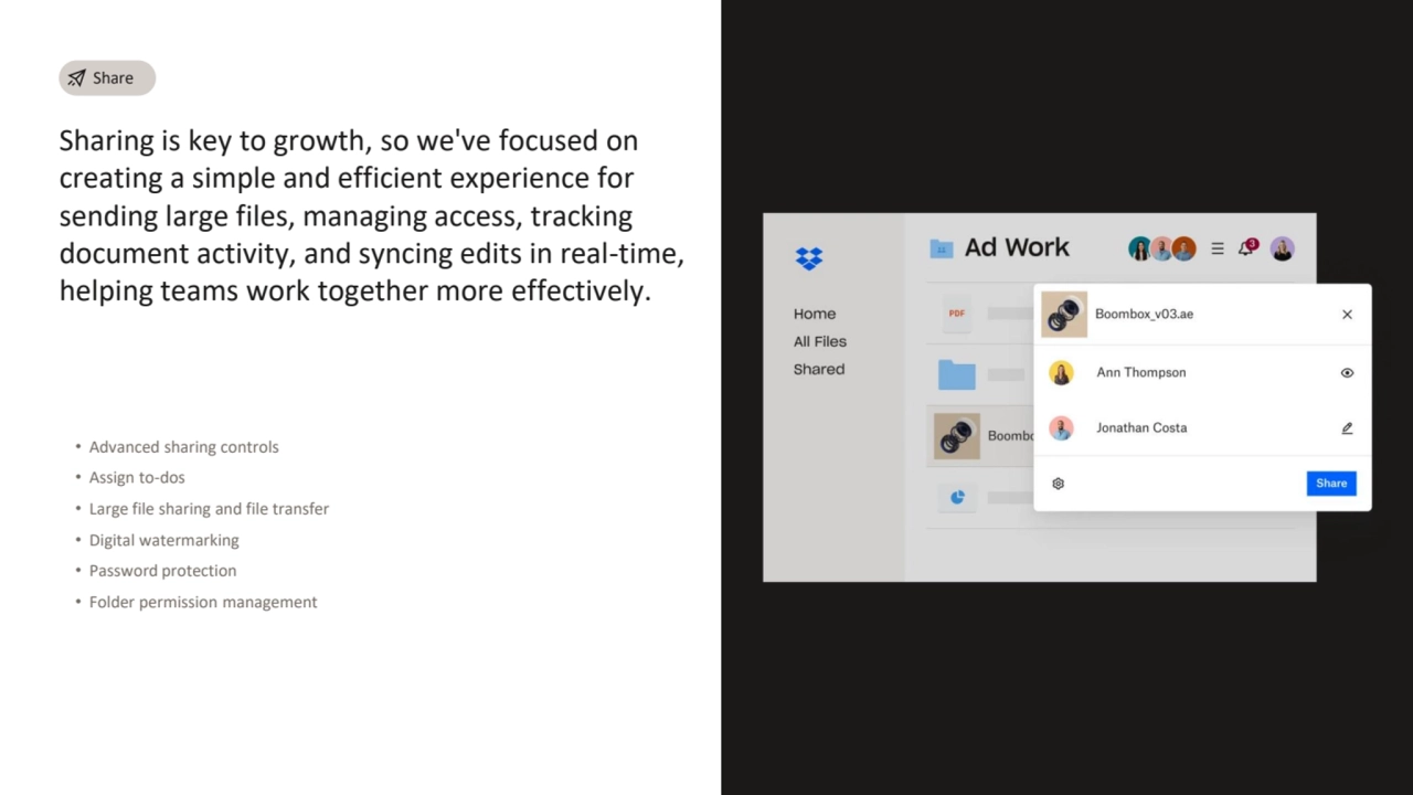 Sharing is key to growth, so we've focused on 
creating a simple and efficient experience for 
sending large files, managing access, tracking 
document activity, and syncing edits in real-time, 
helping teams work together more effectively.
• Advanced sharing controls
• Assign to-dos
• Large file sharing and file transfer
• Digital watermarking
• Password protection
• Folder permission management 
Share