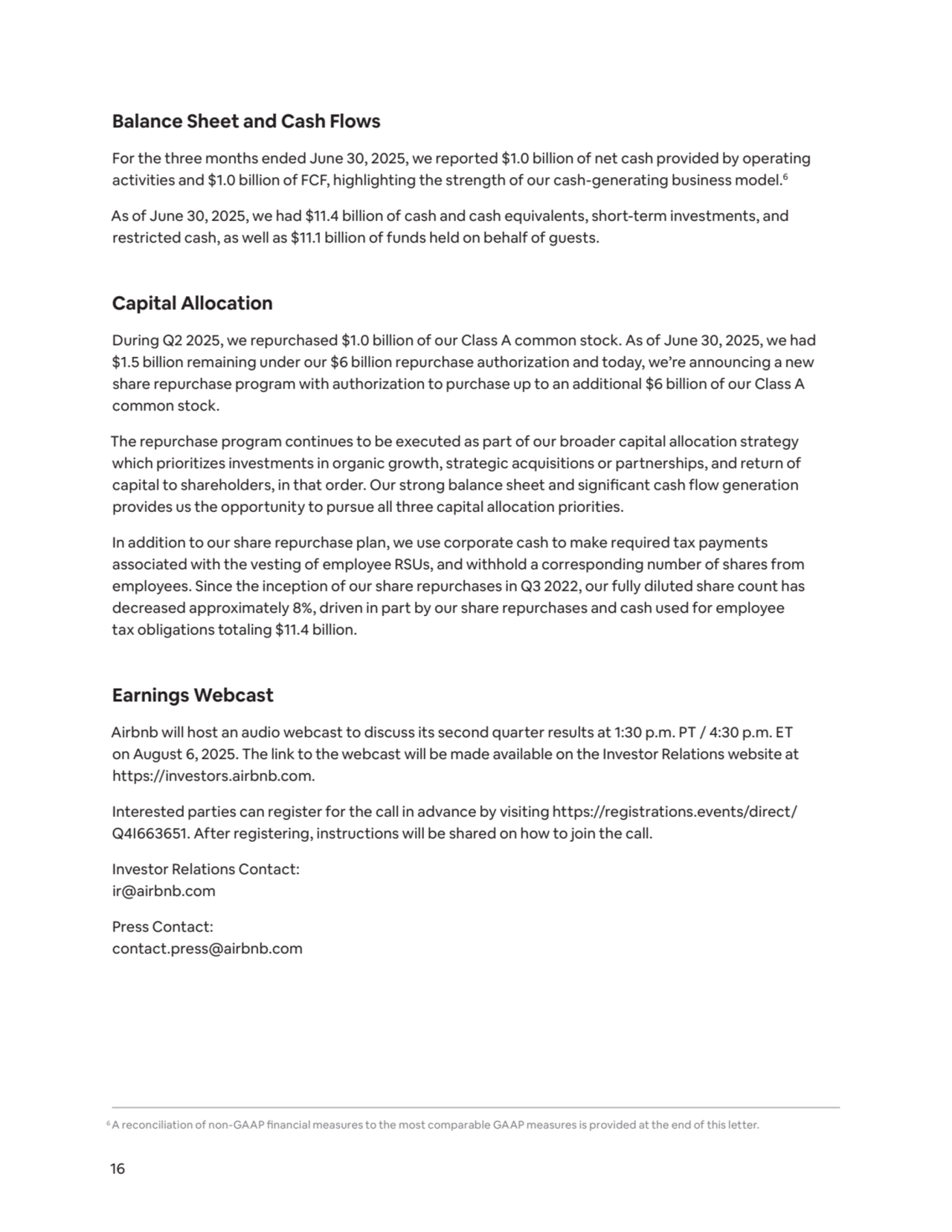 16
Balance Sheet and Cash Flows 
For the three months ended June 30, 2025, we reported $1.0 billion of net cash provided by operating 
activities and $1.0 billion of FCF, highlighting the strength of our cash-generating business model.6
As of June 30, 2025, we had $11.4 billion of cash and cash equivalents, short-term investments, and 
restricted cash, as well as $11.1 billion of funds held on behalf of guests.
Capital Allocation
During Q2 2025, we repurchased $1.0 billion of our Class A common stock. As of June 30, 2025, we had 
$1.5 billion remaining under our $6 billion repurchase authorization and today, we’re announcing a new 
share repurchase program with authorization to purchase up to an additional $6 billion of our Class A 
common stock.
The repurchase program continues to be executed as part of our broader capital allocation strategy 
which prioritizes investments in organic growth, strategic acquisitions or partnerships, and return of 
capital to shareholders, in that order. Our strong balance sheet and significant cash flow generation 
provides us the opportunity to pursue all three capital allocation priorities.
In addition to our share repurchase plan, we use corporate cash to make required tax payments 
associated with the vesting of employee RSUs, and withhold a corresponding number of shares from 
employees. Since the inception of our share repurchases in Q3 2022, our fully diluted share count has 
decreased approximately 8%, driven in part by our share repurchases and cash used for employee 
tax obligations totaling $11.4 billion. 
Earnings Webcast
Airbnb will host an audio webcast to discuss its second quarter results at 1:30 p.m. PT / 4:30 p.m. ET 
on August 6, 2025. The link to the webcast will be made available on the Investor Relations website at 
https://investors.airbnb.com.
Interested parties can register for the call in advance by visiting https://registrations.events/direct/
Q4I663651. After registering, instructions will be shared on how to join the call.
Investor Relations Contact:
ir@airbnb.com
Press Contact:
contact.press@airbnb.com
6A reconciliation of non-GAAP financial measures to the most comparable GAAP measures is provided at the end of this letter.
