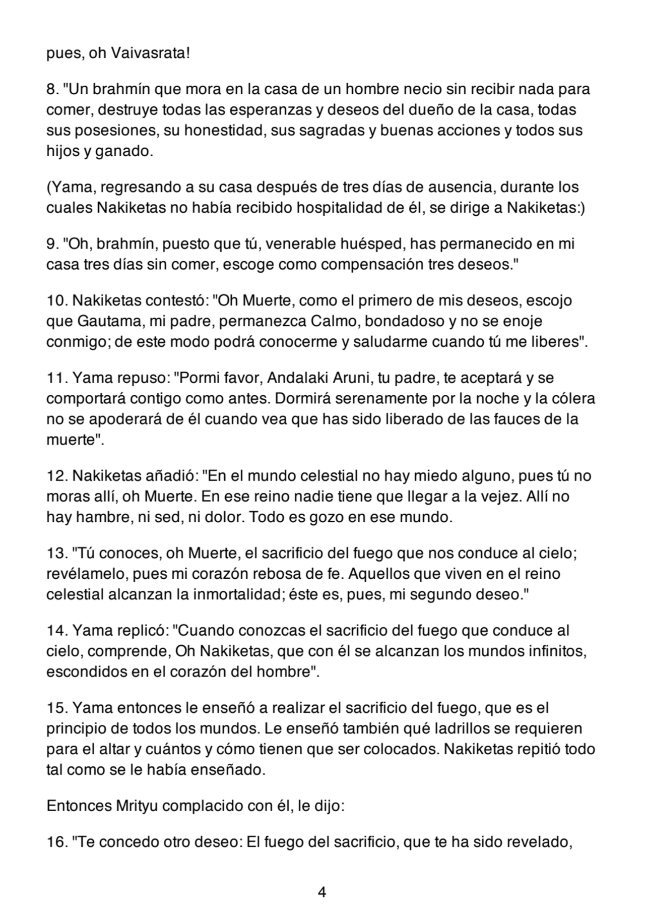 pues, oh Vaivasrata!
8. "Un brahmín que mora en la casa de un hombre necio sin recibir nada para
comer, destruye todas las esperanzas y deseos del dueño de la casa, todas
sus posesiones, su honestidad, sus sagradas y buenas acciones y todos sus
hijos y ganado.
(Yama, regresando a su casa después de tres días de ausencia, durante los
cuales Nakiketas no había recibido hospitalidad de él, se dirige a Nakiketas:)
9. "Oh, brahmín, puesto que tú, venerable huésped, has permanecido en mi
casa tres días sin comer, escoge como compensación tres deseos."
10. Nakiketas contestó: "Oh Muerte, como el primero de mis deseos, escojo
que Gautama, mi padre, permanezca Calmo, bondadoso y no se enoje
conmigo; de este modo podrá conocerme y saludarme cuando tú me liberes".
11. Yama repuso: "Pormi favor, Andalaki Aruni, tu padre, te aceptará y se
comportará contigo como antes. Dormirá serenamente por la noche y la cólera
no se apoderará de él cuando vea que has sido liberado de las fauces de la
muerte".
12. Nakiketas añadió: "En el mundo celestial no hay miedo alguno, pues tú no
moras allí, oh Muerte. En ese reino nadie tiene que llegar a la vejez. Allí no
hay hambre, ni sed, ni dolor. Todo es gozo en ese mundo.
13. "Tú conoces, oh Muerte, el sacrificio del fuego que nos conduce al cielo;
revélamelo, pues mi corazón rebosa de fe. Aquellos que viven en el reino
celestial alcanzan la inmortalidad; éste es, pues, mi segundo deseo."
14. Yama replicó: "Cuando conozcas el sacrificio del fuego que conduce al
cielo, comprende, Oh Nakiketas, que con él se alcanzan los mundos infinitos,
escondidos en el corazón del hombre".
15. Yama entonces le enseñó a realizar el sacrificio del fuego, que es el
principio de todos los mundos. Le enseñó también qué ladrillos se requieren
para el altar y cuántos y cómo tienen que ser colocados. Nakiketas repitió todo
tal como se le había enseñado.
Entonces Mrityu complacido con él, le dijo:
16. "Te concedo otro deseo: El fuego del sacrificio, que te ha sido revelado,
4