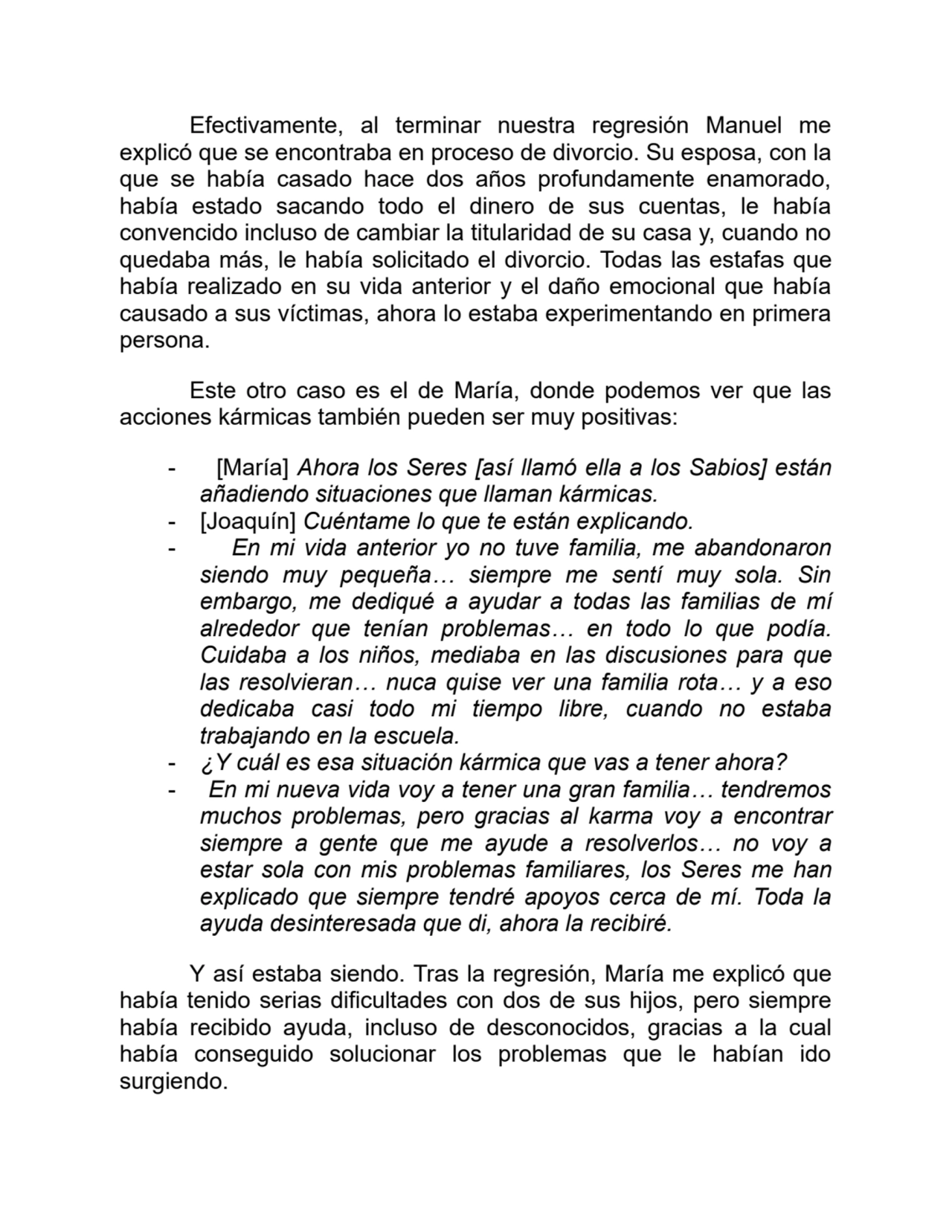 Efectivamente, al terminar nuestra regresión Manuel me
explicó que se encontraba en proceso de divorcio. Su esposa, con la
que se había casado hace dos años profundamente enamorado,
había estado sacando todo el dinero de sus cuentas, le había
convencido incluso de cambiar la titularidad de su casa y, cuando no
quedaba más, le había solicitado el divorcio. Todas las estafas que
había realizado en su vida anterior y el daño emocional que había
causado a sus víctimas, ahora lo estaba experimentando en primera
persona.
Este otro caso es el de María, donde podemos ver que las
acciones kármicas también pueden ser muy positivas:
- [María] Ahora los Seres [así llamó ella a los Sabios] están
añadiendo situaciones que llaman kármicas.
- [Joaquín] Cuéntame lo que te están explicando.
- En mi vida anterior yo no tuve familia, me abandonaron
siendo muy pequeña… siempre me sentí muy sola. Sin
embargo, me dediqué a ayudar a todas las familias de mí
alrededor que tenían problemas… en todo lo que podía.
Cuidaba a los niños, mediaba en las discusiones para que
las resolvieran… nuca quise ver una familia rota… y a eso
dedicaba casi todo mi tiempo libre, cuando no estaba
trabajando en la escuela.
- ¿Y cuál es esa situación kármica que vas a tener ahora?
- En mi nueva vida voy a tener una gran familia… tendremos
muchos problemas, pero gracias al karma voy a encontrar
siempre a gente que me ayude a resolverlos… no voy a
estar sola con mis problemas familiares, los Seres me han
explicado que siempre tendré apoyos cerca de mí. Toda la
ayuda desinteresada que di, ahora la recibiré.
Y así estaba siendo. Tras la regresión, María me explicó que
había tenido serias dificultades con dos de sus hijos, pero siempre
había recibido ayuda, incluso de desconocidos, gracias a la cual
había conseguido solucionar los problemas que le habían ido
surgiendo.