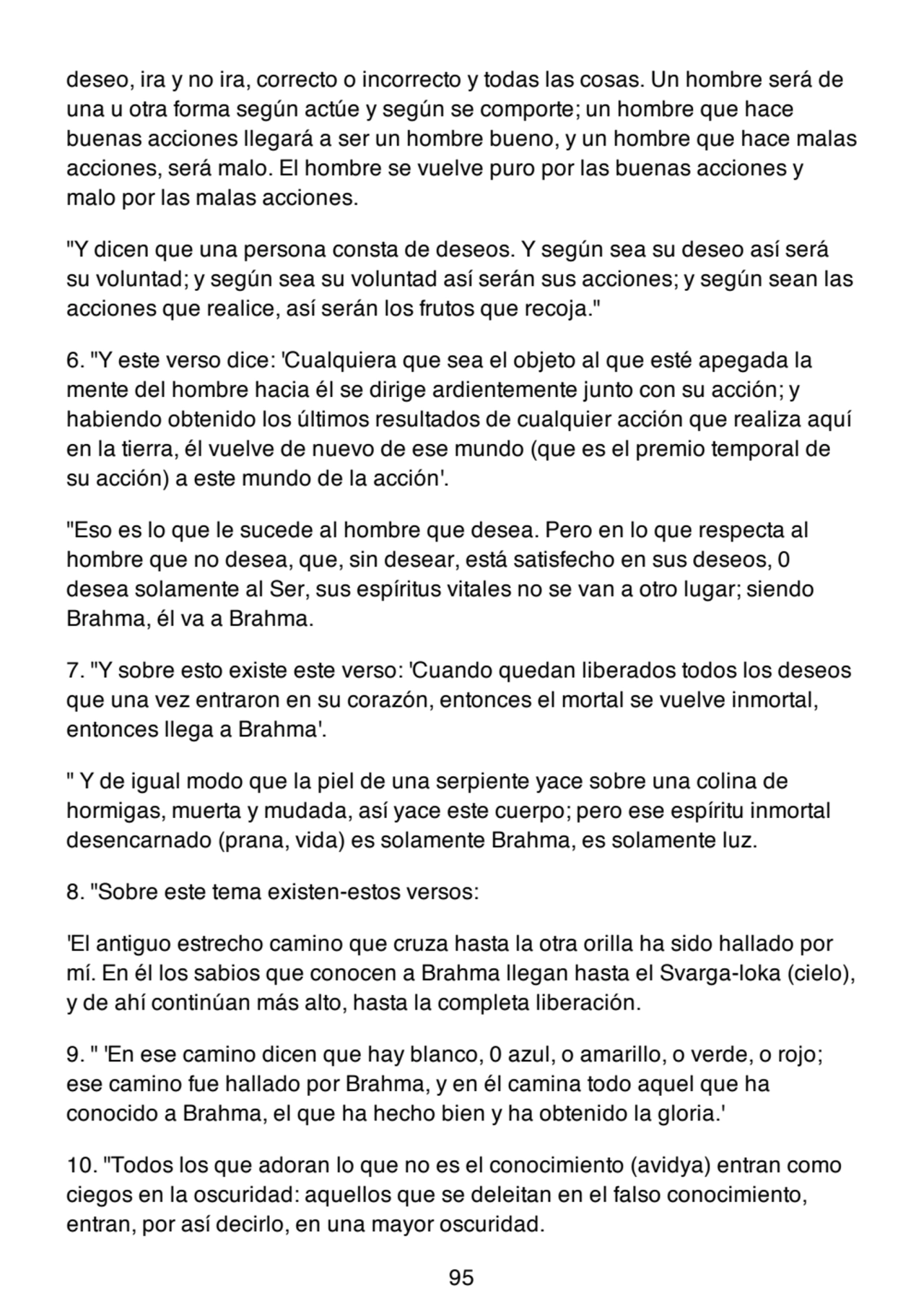 deseo, ira y no ira, correcto o incorrecto y todas las cosas. Un hombre será de
una u otra forma según actúe y según se comporte; un hombre que hace
buenas acciones llegará a ser un hombre bueno, y un hombre que hace malas
acciones, será malo. El hombre se vuelve puro por las buenas acciones y
malo por las malas acciones.
"Y dicen que una persona consta de deseos. Y según sea su deseo así será
su voluntad; y según sea su voluntad así serán sus acciones; y según sean las
acciones que realice, así serán los frutos que recoja."
6. "Y este verso dice: 'Cualquiera que sea el objeto al que esté apegada la
mente del hombre hacia él se dirige ardientemente junto con su acción; y
habiendo obtenido los últimos resultados de cualquier acción que realiza aquí
en la tierra, él vuelve de nuevo de ese mundo (que es el premio temporal de
su acción) a este mundo de la acción'.
"Eso es lo que le sucede al hombre que desea. Pero en lo que respecta al
hombre que no desea, que, sin desear, está satisfecho en sus deseos, 0
desea solamente al Ser, sus espíritus vitales no se van a otro lugar; siendo
Brahma, él va a Brahma.
7. "Y sobre esto existe este verso: 'Cuando quedan liberados todos los deseos
que una vez entraron en su corazón, entonces el mortal se vuelve inmortal,
entonces llega a Brahma'.
" Y de igual modo que la piel de una serpiente yace sobre una colina de
hormigas, muerta y mudada, así yace este cuerpo; pero ese espíritu inmortal
desencarnado (prana, vida) es solamente Brahma, es solamente luz.
8. "Sobre este tema existen-estos versos:
'El antiguo estrecho camino que cruza hasta la otra orilla ha sido hallado por
mí. En él los sabios que conocen a Brahma llegan hasta el Svarga-loka (cielo),
y de ahí continúan más alto, hasta la completa liberación.
9. " 'En ese camino dicen que hay blanco, 0 azul, o amarillo, o verde, o rojo;
ese camino fue hallado por Brahma, y en él camina todo aquel que ha
conocido a Brahma, el que ha hecho bien y ha obtenido la gloria.'
10. "Todos los que adoran lo que no es el conocimiento (avidya) entran como
ciegos en la oscuridad: aquellos que se deleitan en el falso conocimiento,
entran, por así decirlo, en una mayor oscuridad.
95