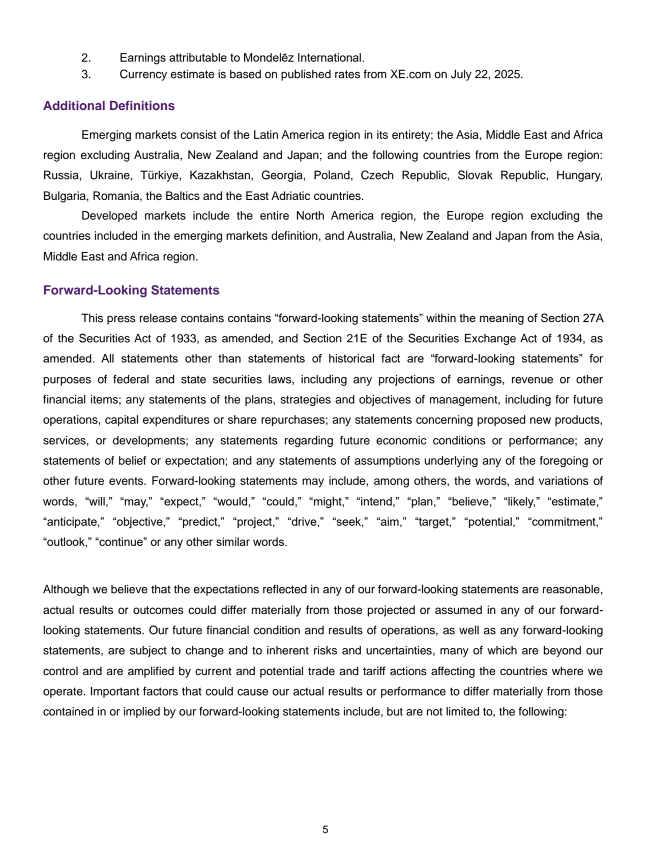 5
2. Earnings attributable to Mondelēz International.
3. Currency estimate is based on published rates from XE.com on July 22, 2025.
Additional Definitions
Emerging markets consist of the Latin America region in its entirety; the Asia, Middle East and Africa 
region excluding Australia, New Zealand and Japan; and the following countries from the Europe region: 
Russia, Ukraine, Türkiye, Kazakhstan, Georgia, Poland, Czech Republic, Slovak Republic, Hungary, 
Bulgaria, Romania, the Baltics and the East Adriatic countries.
Developed markets include the entire North America region, the Europe region excluding the 
countries included in the emerging markets definition, and Australia, New Zealand and Japan from the Asia, 
Middle East and Africa region.
Forward-Looking Statements
This press release contains contains “forward-looking statements” within the meaning of Section 27A 
of the Securities Act of 1933, as amended, and Section 21E of the Securities Exchange Act of 1934, as 
amended. All statements other than statements of historical fact are “forward-looking statements” for 
purposes of federal and state securities laws, including any projections of earnings, revenue or other 
financial items; any statements of the plans, strategies and objectives of management, including for future 
operations, capital expenditures or share repurchases; any statements concerning proposed new products, 
services, or developments; any statements regarding future economic conditions or performance; any 
statements of belief or expectation; and any statements of assumptions underlying any of the foregoing or 
other future events. Forward-looking statements may include, among others, the words, and variations of 
words, “will,” “may,” “expect,” “would,” “could,” “might,” “intend,” “plan,” “believe,” “likely,” “estimate,” 
“anticipate,” “objective,” “predict,” “project,” “drive,” “seek,” “aim,” “target,” “potential,” “commitment,” 
“outlook,” “continue” or any other similar words.
Although we believe that the expectations reflected in any of our forward-looking statements are reasonable, 
actual results or outcomes could differ materially from those projected or assumed in any of our forwardlooking statements. Our future financial condition and results of operations, as well as any forward-looking 
statements, are subject to change and to inherent risks and uncertainties, many of which are beyond our 
control and are amplified by current and potential trade and tariff actions affecting the countries where we 
operate. Important factors that could cause our actual results or performance to differ materially from those 
contained in or implied by our forward-looking statements include, but are not limited to, the following: