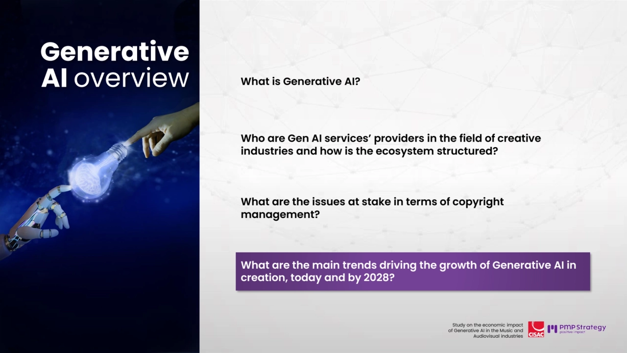 31
Study on the economic impact 
of Generative AI in the Music and 
Audiovisual industries 
What is Generative AI?
Who are Gen AI services’ providers in the field of creative 
industries and how is the ecosystem structured? 
What are the issues at stake in terms of copyright 
management?
What are the main trends driving the growth of Generative AI in 
creation, today and by 2028? 
Generative 
AI overview