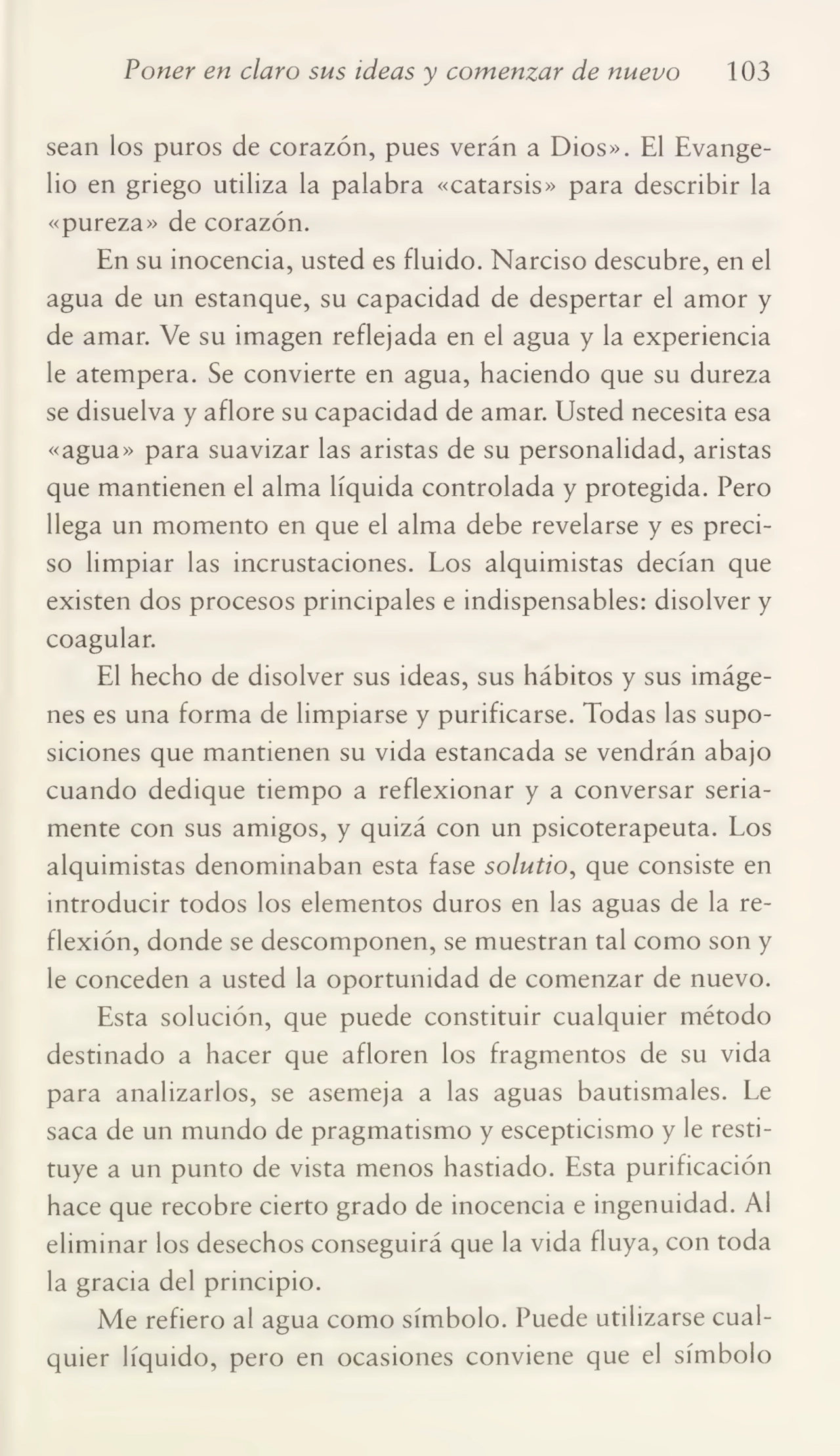 Poner en claro sus ideas y comenzar de nuevo 103
sean los puros de corazón, pues verán a Dios». El Evange¬
lio en griego utiliza la palabra «catarsis» para describir la
«pureza» de corazón.
En su inocencia, usted es fluido. Narciso descubre, en el
agua de un estanque, su capacidad de despertar el amor y
de amar. Ve su imagen reflejada en el agua y la experiencia
le atempera. Se convierte en agua, haciendo que su dureza
se disuelva y aflore su capacidad de amar. Eísted necesita esa
«agua» para suavizar las aristas de su personalidad, aristas
que mantienen el alma líquida controlada y protegida. Pero
llega un momento en que el alma debe revelarse y es preci¬
so limpiar las incrustaciones. Los alquimistas decían que
existen dos procesos principales e indispensables: disolver y
coagular.
El hecho de disolver sus ideas, sus hábitos y sus imáge¬
nes es una forma de limpiarse y purificarse. Todas las supo¬
siciones que mantienen su vida estancada se vendrán abajo
cuando dedique tiempo a reflexionar y a conversar seria¬
mente con sus amigos, y quizá con un psicoterapeuta. Los
alquimistas denominaban esta fase solutio, que consiste en
introducir todos los elementos duros en las aguas de la re¬
flexión, donde se descomponen, se muestran tal como son y
le conceden a usted la oportunidad de comenzar de nuevo.
Esta solución, que puede constituir cualquier método
destinado a hacer que afloren los fragmentos de su vida
para analizarlos, se asemeja a las aguas bautismales. Le
saca de un mundo de pragmatismo y escepticismo y le resti¬
tuye a un punto de vista menos hastiado. Esta purificación
hace que recobre cierto grado de inocencia e ingenuidad. Al
eliminar los desechos conseguirá que la vida fluya, con toda
la gracia del principio.
Me refiero al agua como símbolo. Puede utilizarse cual¬
quier líquido, pero en ocasiones conviene que el símbolo