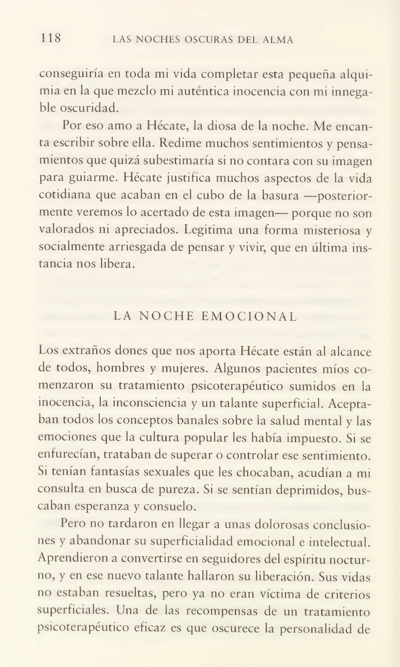 118 LAS NOCHES OSCURAS DEL ALMA
conseguiría en toda mi vida completar esta pequeña alqui¬
mia en la que mezclo mi auténtica inocencia con mi innega¬
ble oscuridad.
Por eso amo a Hécate, la diosa de la noche. Me encan¬
ta escribir sobre ella. Redime muchos sentimientos y pensa¬
mientos que quizá subestimaría si no contara con su imagen
para guiarme. Hécate justifica muchos aspectos de la vida
cotidiana que acaban en el cubo de la basura —posterior¬
mente veremos lo acertado de esta imagen— porque no son
valorados ni apreciados. Legitima una forma misteriosa y
socialmente arriesgada de pensar y vivir, que en última ins¬
tancia nos libera.
LA NOCHE EMOCIONAL
Los extraños dones que nos aporta Hécate están al alcance
de todos, hombres y mujeres. Algunos pacientes míos co¬
menzaron su tratamiento psicoterapéutico sumidos en la
inocencia, la inconsciencia y un talante superficial. Acepta¬
ban todos los conceptos banales sobre la salud mental y las
emociones que la cultura popular les había impuesto. Si se
enfurecían, trataban de superar o controlar ese sentimiento.
Si tenían fantasías sexuales que les chocaban, acudían a mi
consulta en busca de pureza. Si se sentían deprimidos, bus¬
caban esperanza y consuelo.
Pero no tardaron en llegar a unas dolorosas conclusio¬
nes y abandonar su superficialidad emocional e intelectual.
Aprendieron a convertirse en seguidores del espíritu noctur¬
no, y en ese nuevo talante hallaron su liberación. Sus vidas
no estaban resueltas, pero ya no eran víctima de criterios
superficiales. Una de las recompensas de un tratamiento
psicoterapéutico eficaz es que oscurece la personalidad de